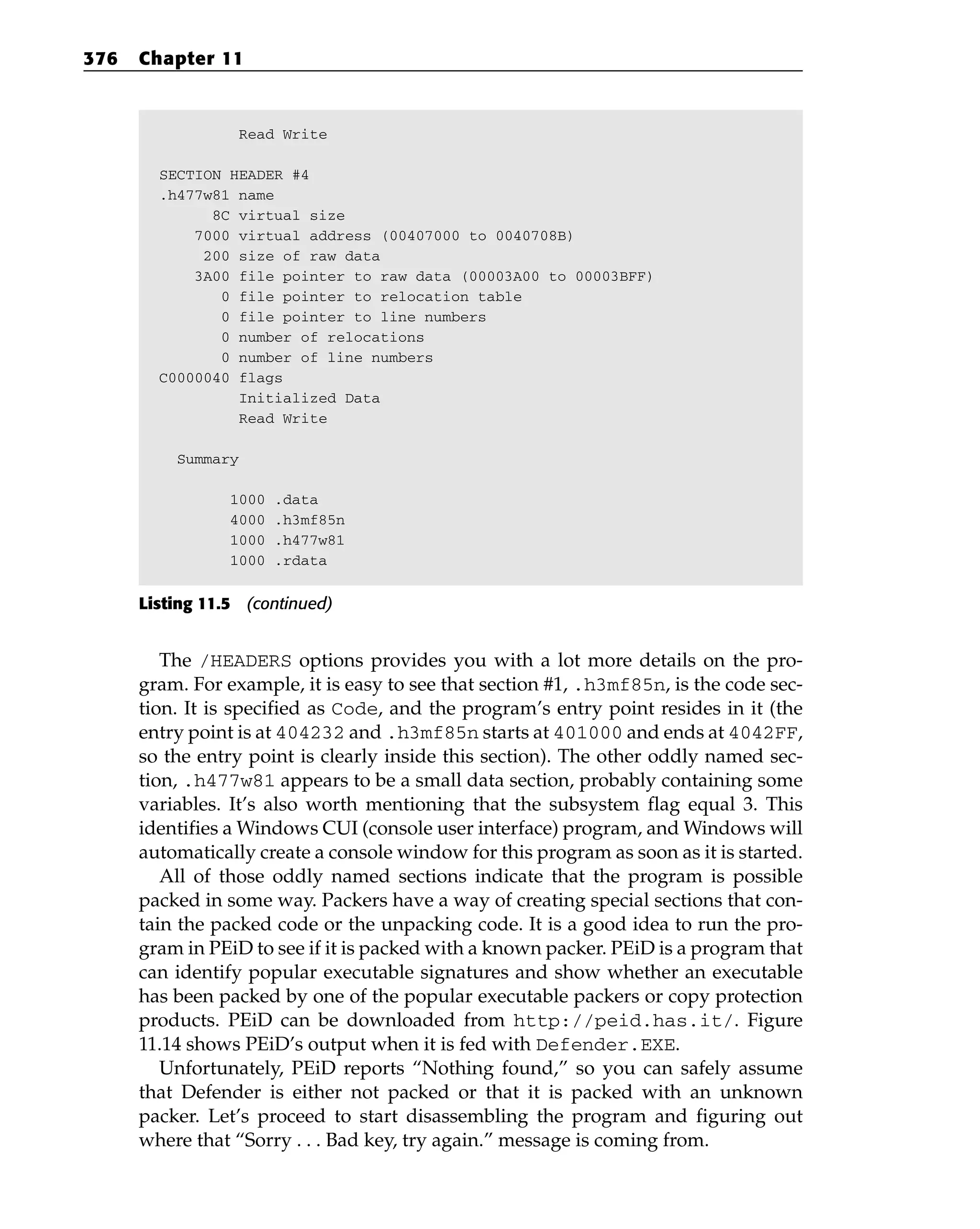 Read Write
SECTION HEADER #4
.h477w81 name
8C virtual size
7000 virtual address (00407000 to 0040708B)
200 size of raw data
3A00 file pointer to raw data (00003A00 to 00003BFF)
0 file pointer to relocation table
0 file pointer to line numbers
0 number of relocations
0 number of line numbers
C0000040 flags
Initialized Data
Read Write
Summary
1000 .data
4000 .h3mf85n
1000 .h477w81
1000 .rdata
Listing 11.5 (continued)
The /HEADERS options provides you with a lot more details on the pro-
gram. For example, it is easy to see that section #1, .h3mf85n, is the code sec-
tion. It is specified as Code, and the program’s entry point resides in it (the
entry point is at 404232 and .h3mf85n starts at 401000 and ends at 4042FF,
so the entry point is clearly inside this section). The other oddly named sec-
tion, .h477w81 appears to be a small data section, probably containing some
variables. It’s also worth mentioning that the subsystem flag equal 3. This
identifies a Windows CUI (console user interface) program, and Windows will
automatically create a console window for this program as soon as it is started.
All of those oddly named sections indicate that the program is possible
packed in some way. Packers have a way of creating special sections that con-
tain the packed code or the unpacking code. It is a good idea to run the pro-
gram in PEiD to see if it is packed with a known packer. PEiD is a program that
can identify popular executable signatures and show whether an executable
has been packed by one of the popular executable packers or copy protection
products. PEiD can be downloaded from http://peid.has.it/. Figure
11.14 shows PEiD’s output when it is fed with Defender.EXE.
Unfortunately, PEiD reports “Nothing found,” so you can safely assume
that Defender is either not packed or that it is packed with an unknown
packer. Let’s proceed to start disassembling the program and figuring out
where that “Sorry . . . Bad key, try again.” message is coming from.
376 Chapter 11
 