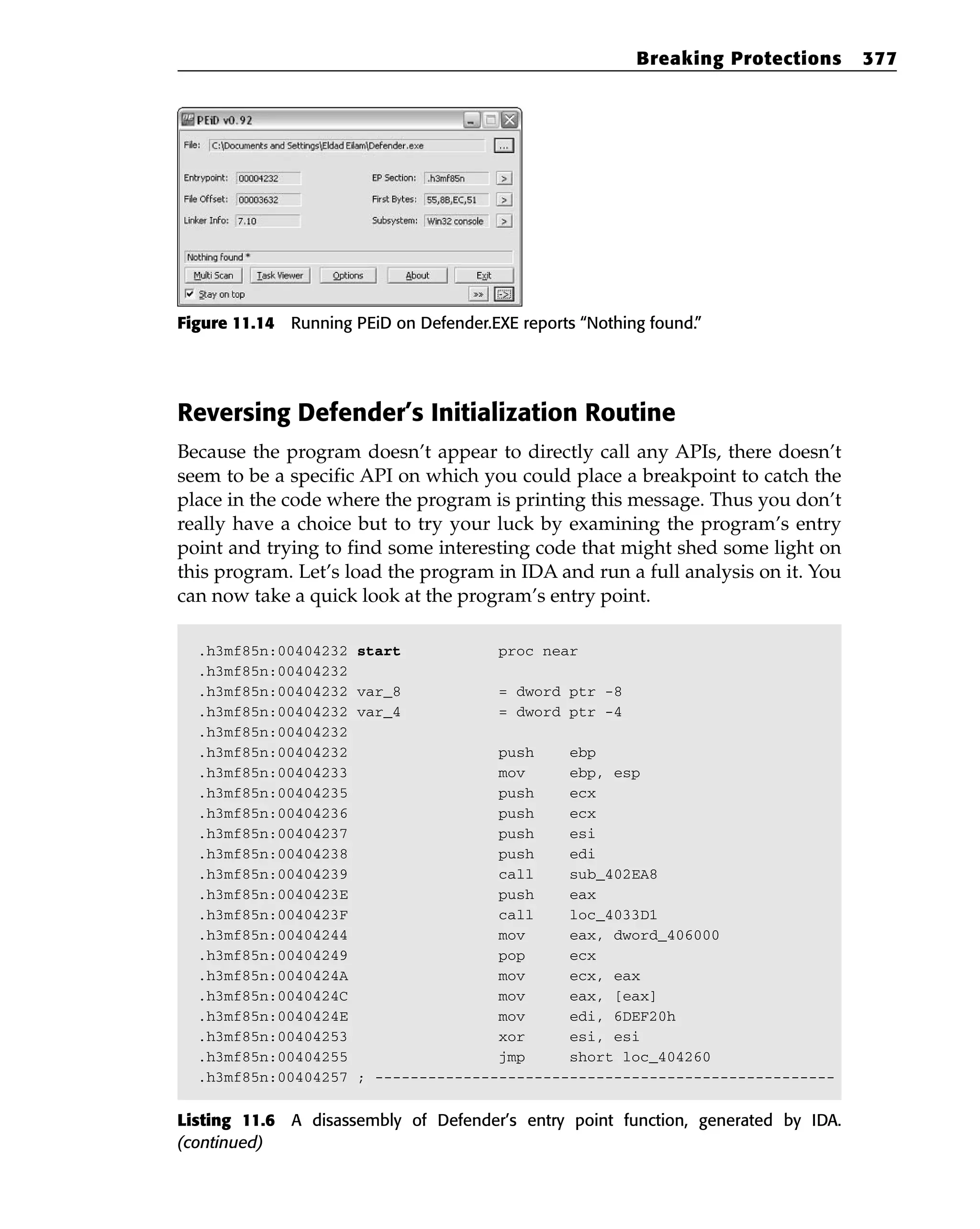 Figure 11.14 Running PEiD on Defender.EXE reports “Nothing found.”
Reversing Defender’s Initialization Routine
Because the program doesn’t appear to directly call any APIs, there doesn’t
seem to be a specific API on which you could place a breakpoint to catch the
place in the code where the program is printing this message. Thus you don’t
really have a choice but to try your luck by examining the program’s entry
point and trying to find some interesting code that might shed some light on
this program. Let’s load the program in IDA and run a full analysis on it. You
can now take a quick look at the program’s entry point.
.h3mf85n:00404232 start proc near
.h3mf85n:00404232
.h3mf85n:00404232 var_8 = dword ptr -8
.h3mf85n:00404232 var_4 = dword ptr -4
.h3mf85n:00404232
.h3mf85n:00404232 push ebp
.h3mf85n:00404233 mov ebp, esp
.h3mf85n:00404235 push ecx
.h3mf85n:00404236 push ecx
.h3mf85n:00404237 push esi
.h3mf85n:00404238 push edi
.h3mf85n:00404239 call sub_402EA8
.h3mf85n:0040423E push eax
.h3mf85n:0040423F call loc_4033D1
.h3mf85n:00404244 mov eax, dword_406000
.h3mf85n:00404249 pop ecx
.h3mf85n:0040424A mov ecx, eax
.h3mf85n:0040424C mov eax, [eax]
.h3mf85n:0040424E mov edi, 6DEF20h
.h3mf85n:00404253 xor esi, esi
.h3mf85n:00404255 jmp short loc_404260
.h3mf85n:00404257 ; ----------------------------------------------------
Listing 11.6 A disassembly of Defender’s entry point function, generated by IDA.
(continued)
Breaking Protections 377
 