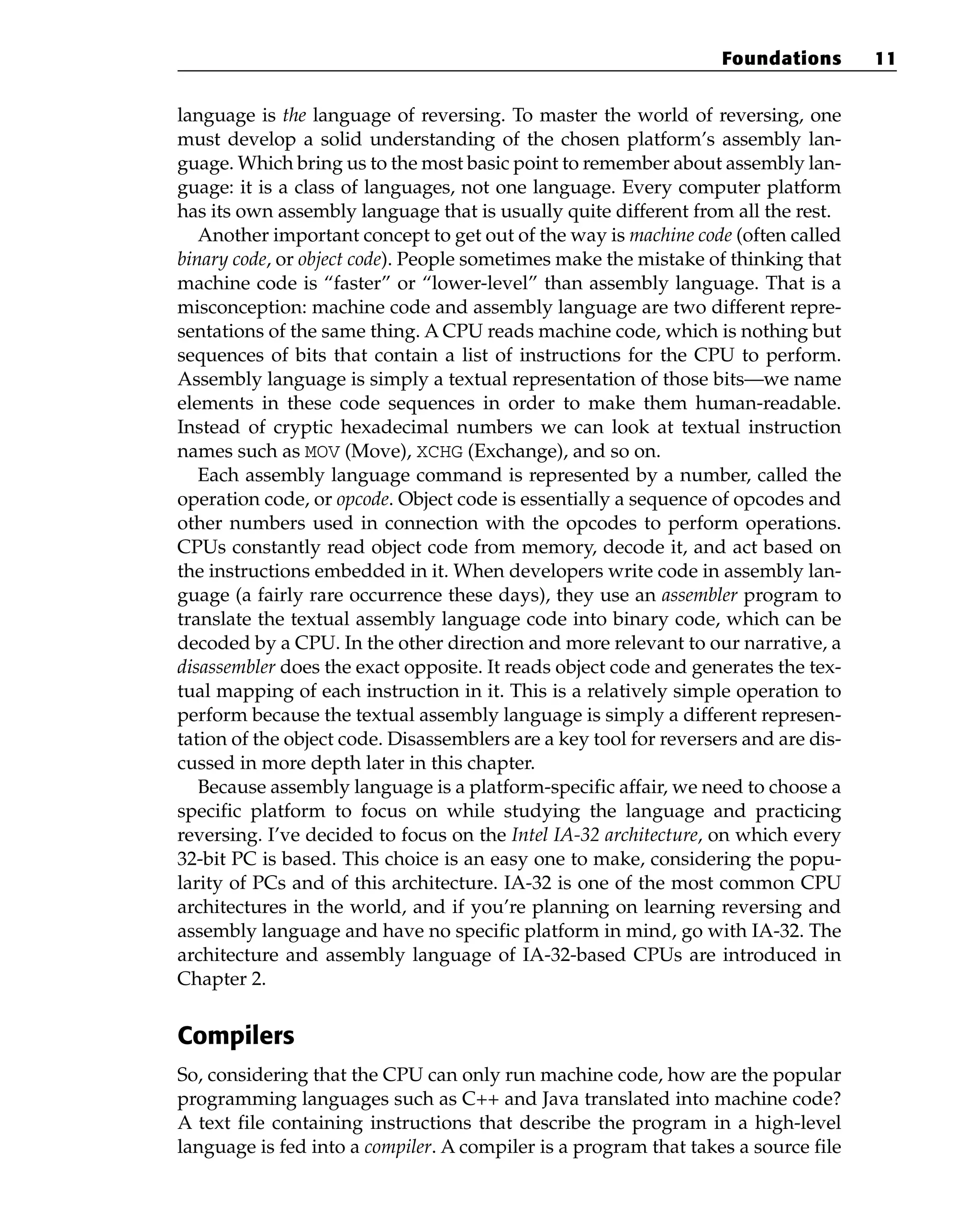 language is the language of reversing. To master the world of reversing, one
must develop a solid understanding of the chosen platform’s assembly lan-
guage. Which bring us to the most basic point to remember about assembly lan-
guage: it is a class of languages, not one language. Every computer platform
has its own assembly language that is usually quite different from all the rest.
Another important concept to get out of the way is machine code (often called
binary code, or object code). People sometimes make the mistake of thinking that
machine code is “faster” or “lower-level” than assembly language. That is a
misconception: machine code and assembly language are two different repre-
sentations of the same thing. A CPU reads machine code, which is nothing but
sequences of bits that contain a list of instructions for the CPU to perform.
Assembly language is simply a textual representation of those bits—we name
elements in these code sequences in order to make them human-readable.
Instead of cryptic hexadecimal numbers we can look at textual instruction
names such as MOV (Move), XCHG (Exchange), and so on.
Each assembly language command is represented by a number, called the
operation code, or opcode. Object code is essentially a sequence of opcodes and
other numbers used in connection with the opcodes to perform operations.
CPUs constantly read object code from memory, decode it, and act based on
the instructions embedded in it. When developers write code in assembly lan-
guage (a fairly rare occurrence these days), they use an assembler program to
translate the textual assembly language code into binary code, which can be
decoded by a CPU. In the other direction and more relevant to our narrative, a
disassembler does the exact opposite. It reads object code and generates the tex-
tual mapping of each instruction in it. This is a relatively simple operation to
perform because the textual assembly language is simply a different represen-
tation of the object code. Disassemblers are a key tool for reversers and are dis-
cussed in more depth later in this chapter.
Because assembly language is a platform-specific affair, we need to choose a
specific platform to focus on while studying the language and practicing
reversing. I’ve decided to focus on the Intel IA-32 architecture, on which every
32-bit PC is based. This choice is an easy one to make, considering the popu-
larity of PCs and of this architecture. IA-32 is one of the most common CPU
architectures in the world, and if you’re planning on learning reversing and
assembly language and have no specific platform in mind, go with IA-32. The
architecture and assembly language of IA-32-based CPUs are introduced in
Chapter 2.
Compilers
So, considering that the CPU can only run machine code, how are the popular
programming languages such as C++ and Java translated into machine code?
A text file containing instructions that describe the program in a high-level
language is fed into a compiler. A compiler is a program that takes a source file
Foundations 11
 