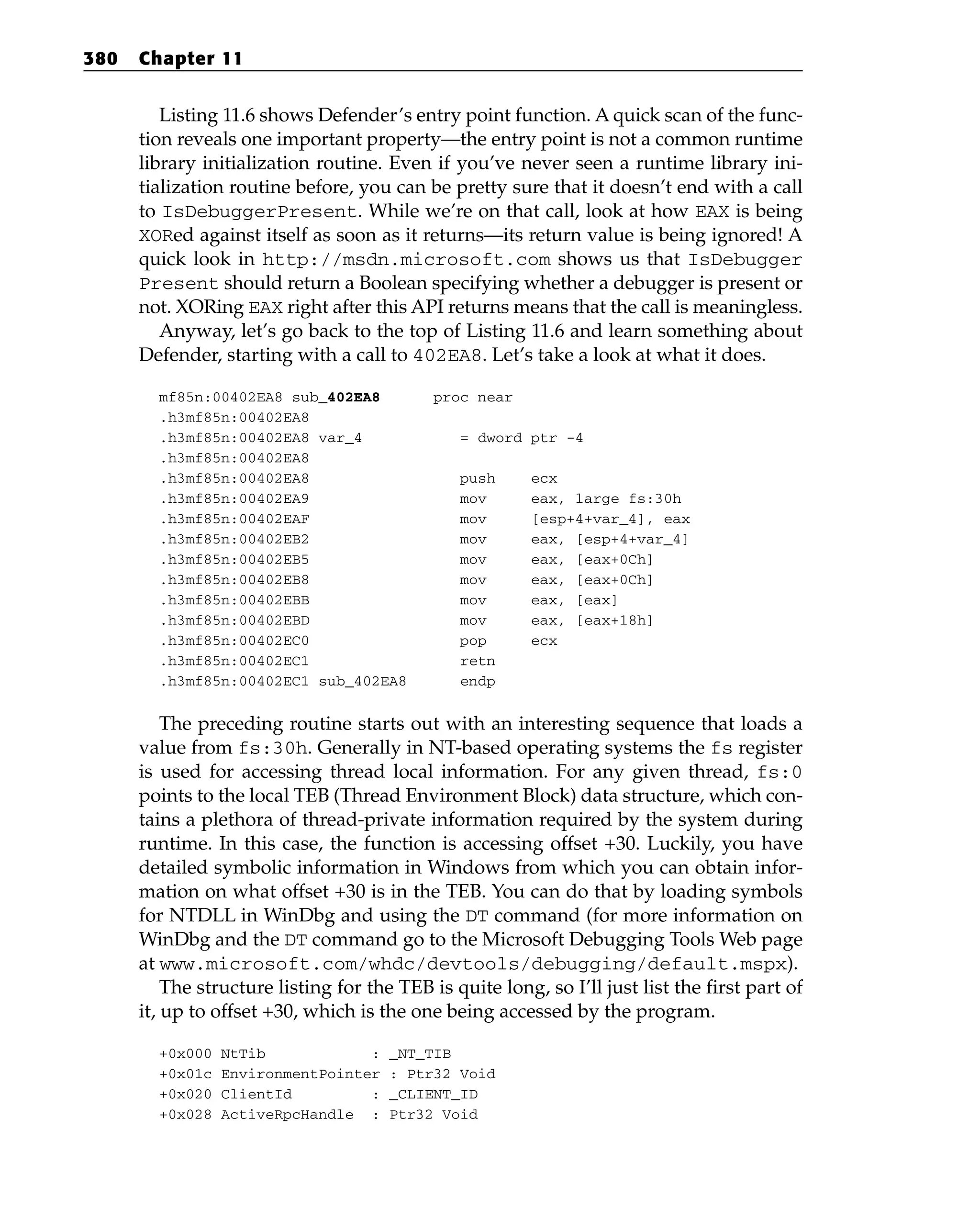 Listing 11.6 shows Defender’s entry point function. A quick scan of the func-
tion reveals one important property—the entry point is not a common runtime
library initialization routine. Even if you’ve never seen a runtime library ini-
tialization routine before, you can be pretty sure that it doesn’t end with a call
to IsDebuggerPresent. While we’re on that call, look at how EAX is being
XORed against itself as soon as it returns—its return value is being ignored! A
quick look in http://msdn.microsoft.com shows us that IsDebugger
Present should return a Boolean specifying whether a debugger is present or
not. XORing EAX right after this API returns means that the call is meaningless.
Anyway, let’s go back to the top of Listing 11.6 and learn something about
Defender, starting with a call to 402EA8. Let’s take a look at what it does.
mf85n:00402EA8 sub_402EA8 proc near
.h3mf85n:00402EA8
.h3mf85n:00402EA8 var_4 = dword ptr -4
.h3mf85n:00402EA8
.h3mf85n:00402EA8 push ecx
.h3mf85n:00402EA9 mov eax, large fs:30h
.h3mf85n:00402EAF mov [esp+4+var_4], eax
.h3mf85n:00402EB2 mov eax, [esp+4+var_4]
.h3mf85n:00402EB5 mov eax, [eax+0Ch]
.h3mf85n:00402EB8 mov eax, [eax+0Ch]
.h3mf85n:00402EBB mov eax, [eax]
.h3mf85n:00402EBD mov eax, [eax+18h]
.h3mf85n:00402EC0 pop ecx
.h3mf85n:00402EC1 retn
.h3mf85n:00402EC1 sub_402EA8 endp
The preceding routine starts out with an interesting sequence that loads a
value from fs:30h. Generally in NT-based operating systems the fs register
is used for accessing thread local information. For any given thread, fs:0
points to the local TEB (Thread Environment Block) data structure, which con-
tains a plethora of thread-private information required by the system during
runtime. In this case, the function is accessing offset +30. Luckily, you have
detailed symbolic information in Windows from which you can obtain infor-
mation on what offset +30 is in the TEB. You can do that by loading symbols
for NTDLL in WinDbg and using the DT command (for more information on
WinDbg and the DT command go to the Microsoft Debugging Tools Web page
at www.microsoft.com/whdc/devtools/debugging/default.mspx).
The structure listing for the TEB is quite long, so I’ll just list the first part of
it, up to offset +30, which is the one being accessed by the program.
+0x000 NtTib : _NT_TIB
+0x01c EnvironmentPointer : Ptr32 Void
+0x020 ClientId : _CLIENT_ID
+0x028 ActiveRpcHandle : Ptr32 Void
380 Chapter 11
 