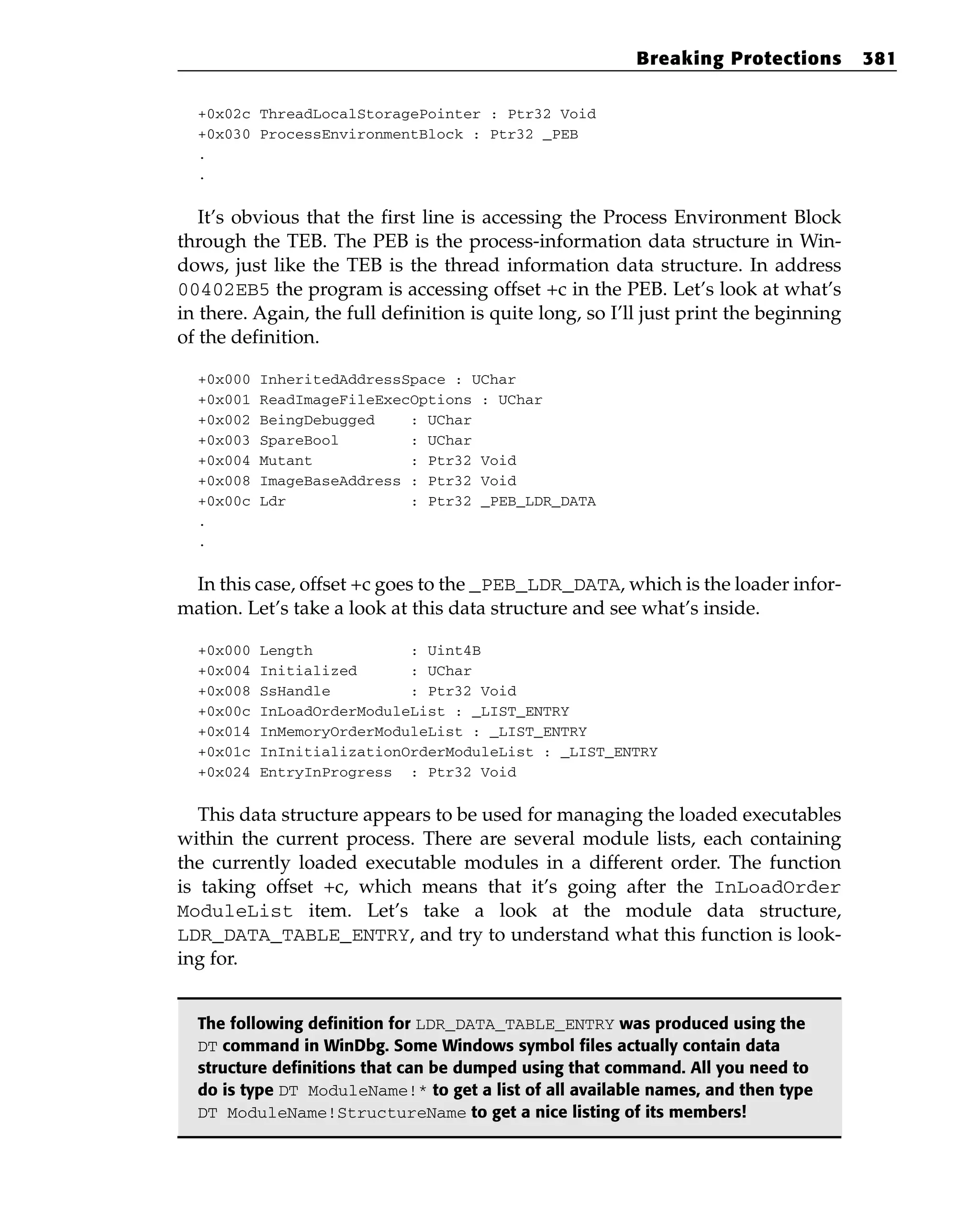 +0x02c ThreadLocalStoragePointer : Ptr32 Void
+0x030 ProcessEnvironmentBlock : Ptr32 _PEB
.
.
It’s obvious that the first line is accessing the Process Environment Block
through the TEB. The PEB is the process-information data structure in Win-
dows, just like the TEB is the thread information data structure. In address
00402EB5 the program is accessing offset +c in the PEB. Let’s look at what’s
in there. Again, the full definition is quite long, so I’ll just print the beginning
of the definition.
+0x000 InheritedAddressSpace : UChar
+0x001 ReadImageFileExecOptions : UChar
+0x002 BeingDebugged : UChar
+0x003 SpareBool : UChar
+0x004 Mutant : Ptr32 Void
+0x008 ImageBaseAddress : Ptr32 Void
+0x00c Ldr : Ptr32 _PEB_LDR_DATA
.
.
In this case, offset +c goes to the _PEB_LDR_DATA, which is the loader infor-
mation. Let’s take a look at this data structure and see what’s inside.
+0x000 Length : Uint4B
+0x004 Initialized : UChar
+0x008 SsHandle : Ptr32 Void
+0x00c InLoadOrderModuleList : _LIST_ENTRY
+0x014 InMemoryOrderModuleList : _LIST_ENTRY
+0x01c InInitializationOrderModuleList : _LIST_ENTRY
+0x024 EntryInProgress : Ptr32 Void
This data structure appears to be used for managing the loaded executables
within the current process. There are several module lists, each containing
the currently loaded executable modules in a different order. The function
is taking offset +c, which means that it’s going after the InLoadOrder
ModuleList item. Let’s take a look at the module data structure,
LDR_DATA_TABLE_ENTRY, and try to understand what this function is look-
ing for.
The following definition for LDR_DATA_TABLE_ENTRY was produced using the
DT command in WinDbg. Some Windows symbol files actually contain data
structure definitions that can be dumped using that command. All you need to
do is type DT ModuleName!* to get a list of all available names, and then type
DT ModuleName!StructureName to get a nice listing of its members!
Breaking Protections 381
 