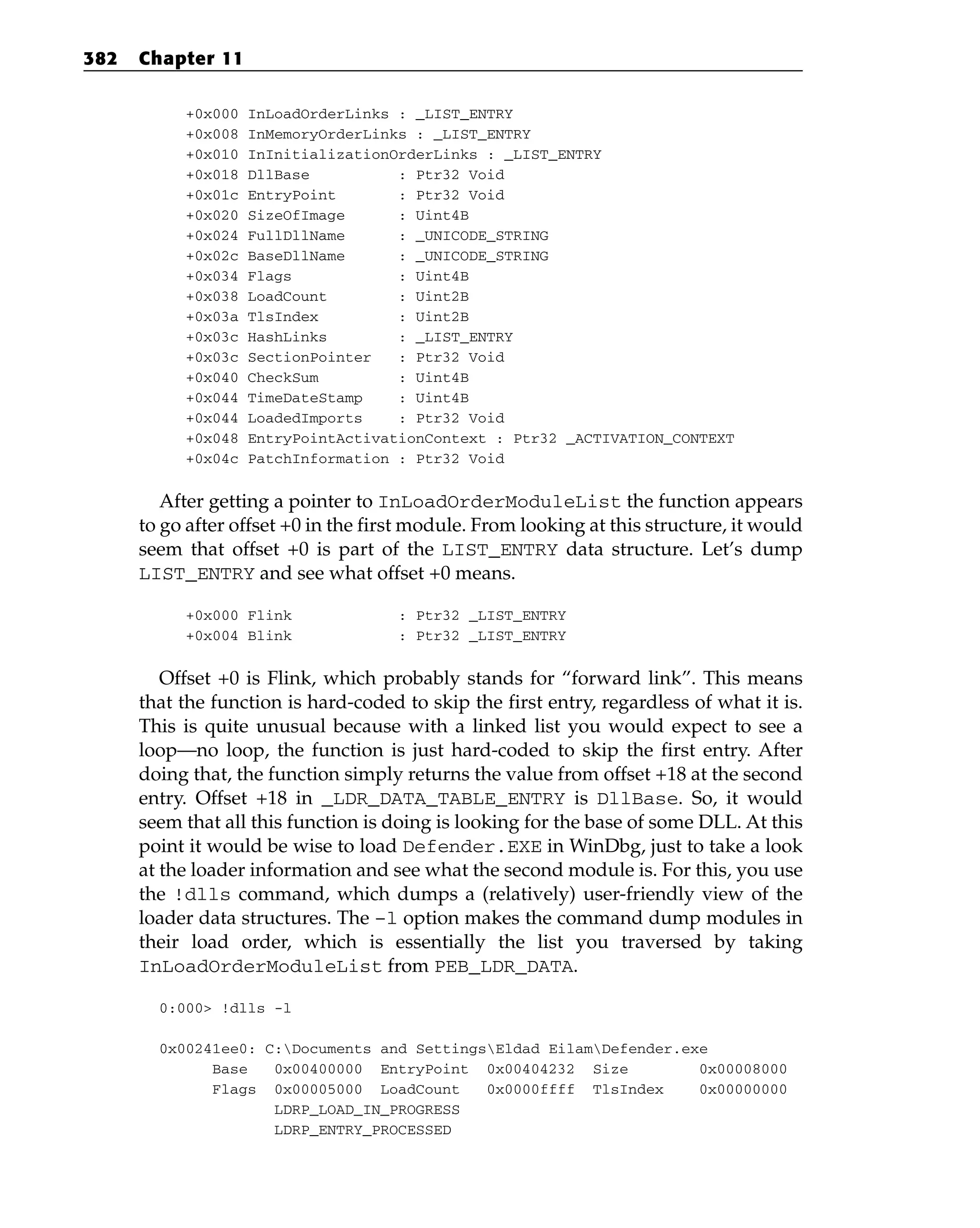 +0x000 InLoadOrderLinks : _LIST_ENTRY
+0x008 InMemoryOrderLinks : _LIST_ENTRY
+0x010 InInitializationOrderLinks : _LIST_ENTRY
+0x018 DllBase : Ptr32 Void
+0x01c EntryPoint : Ptr32 Void
+0x020 SizeOfImage : Uint4B
+0x024 FullDllName : _UNICODE_STRING
+0x02c BaseDllName : _UNICODE_STRING
+0x034 Flags : Uint4B
+0x038 LoadCount : Uint2B
+0x03a TlsIndex : Uint2B
+0x03c HashLinks : _LIST_ENTRY
+0x03c SectionPointer : Ptr32 Void
+0x040 CheckSum : Uint4B
+0x044 TimeDateStamp : Uint4B
+0x044 LoadedImports : Ptr32 Void
+0x048 EntryPointActivationContext : Ptr32 _ACTIVATION_CONTEXT
+0x04c PatchInformation : Ptr32 Void
After getting a pointer to InLoadOrderModuleList the function appears
to go after offset +0 in the first module. From looking at this structure, it would
seem that offset +0 is part of the LIST_ENTRY data structure. Let’s dump
LIST_ENTRY and see what offset +0 means.
+0x000 Flink : Ptr32 _LIST_ENTRY
+0x004 Blink : Ptr32 _LIST_ENTRY
Offset +0 is Flink, which probably stands for “forward link”. This means
that the function is hard-coded to skip the first entry, regardless of what it is.
This is quite unusual because with a linked list you would expect to see a
loop—no loop, the function is just hard-coded to skip the first entry. After
doing that, the function simply returns the value from offset +18 at the second
entry. Offset +18 in _LDR_DATA_TABLE_ENTRY is DllBase. So, it would
seem that all this function is doing is looking for the base of some DLL. At this
point it would be wise to load Defender.EXE in WinDbg, just to take a look
at the loader information and see what the second module is. For this, you use
the !dlls command, which dumps a (relatively) user-friendly view of the
loader data structures. The –l option makes the command dump modules in
their load order, which is essentially the list you traversed by taking
InLoadOrderModuleList from PEB_LDR_DATA.
0:000> !dlls -l
0x00241ee0: C:Documents and SettingsEldad EilamDefender.exe
Base 0x00400000 EntryPoint 0x00404232 Size 0x00008000
Flags 0x00005000 LoadCount 0x0000ffff TlsIndex 0x00000000
LDRP_LOAD_IN_PROGRESS
LDRP_ENTRY_PROCESSED
382 Chapter 11
 