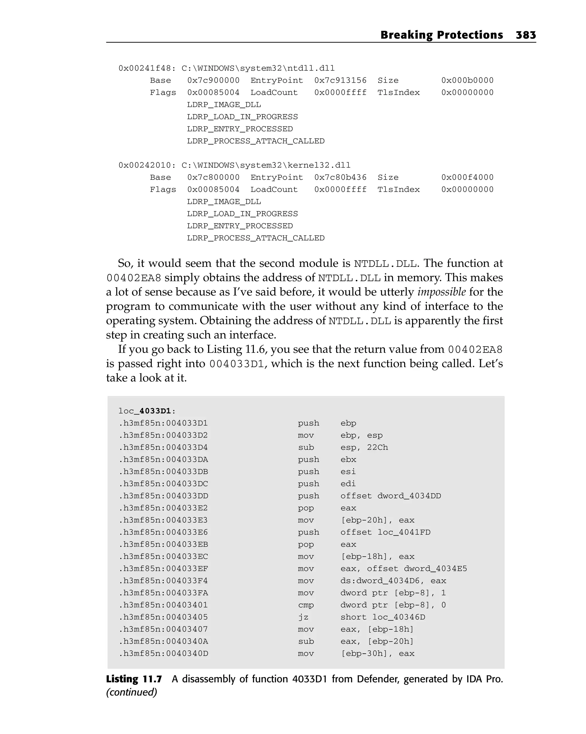0x00241f48: C:WINDOWSsystem32ntdll.dll
Base 0x7c900000 EntryPoint 0x7c913156 Size 0x000b0000
Flags 0x00085004 LoadCount 0x0000ffff TlsIndex 0x00000000
LDRP_IMAGE_DLL
LDRP_LOAD_IN_PROGRESS
LDRP_ENTRY_PROCESSED
LDRP_PROCESS_ATTACH_CALLED
0x00242010: C:WINDOWSsystem32kernel32.dll
Base 0x7c800000 EntryPoint 0x7c80b436 Size 0x000f4000
Flags 0x00085004 LoadCount 0x0000ffff TlsIndex 0x00000000
LDRP_IMAGE_DLL
LDRP_LOAD_IN_PROGRESS
LDRP_ENTRY_PROCESSED
LDRP_PROCESS_ATTACH_CALLED
So, it would seem that the second module is NTDLL.DLL. The function at
00402EA8 simply obtains the address of NTDLL.DLL in memory. This makes
a lot of sense because as I’ve said before, it would be utterly impossible for the
program to communicate with the user without any kind of interface to the
operating system. Obtaining the address of NTDLL.DLL is apparently the first
step in creating such an interface.
If you go back to Listing 11.6, you see that the return value from 00402EA8
is passed right into 004033D1, which is the next function being called. Let’s
take a look at it.
loc_4033D1:
.h3mf85n:004033D1 push ebp
.h3mf85n:004033D2 mov ebp, esp
.h3mf85n:004033D4 sub esp, 22Ch
.h3mf85n:004033DA push ebx
.h3mf85n:004033DB push esi
.h3mf85n:004033DC push edi
.h3mf85n:004033DD push offset dword_4034DD
.h3mf85n:004033E2 pop eax
.h3mf85n:004033E3 mov [ebp-20h], eax
.h3mf85n:004033E6 push offset loc_4041FD
.h3mf85n:004033EB pop eax
.h3mf85n:004033EC mov [ebp-18h], eax
.h3mf85n:004033EF mov eax, offset dword_4034E5
.h3mf85n:004033F4 mov ds:dword_4034D6, eax
.h3mf85n:004033FA mov dword ptr [ebp-8], 1
.h3mf85n:00403401 cmp dword ptr [ebp-8], 0
.h3mf85n:00403405 jz short loc_40346D
.h3mf85n:00403407 mov eax, [ebp-18h]
.h3mf85n:0040340A sub eax, [ebp-20h]
.h3mf85n:0040340D mov [ebp-30h], eax
Listing 11.7 A disassembly of function 4033D1 from Defender, generated by IDA Pro.
(continued)
Breaking Protections 383
 