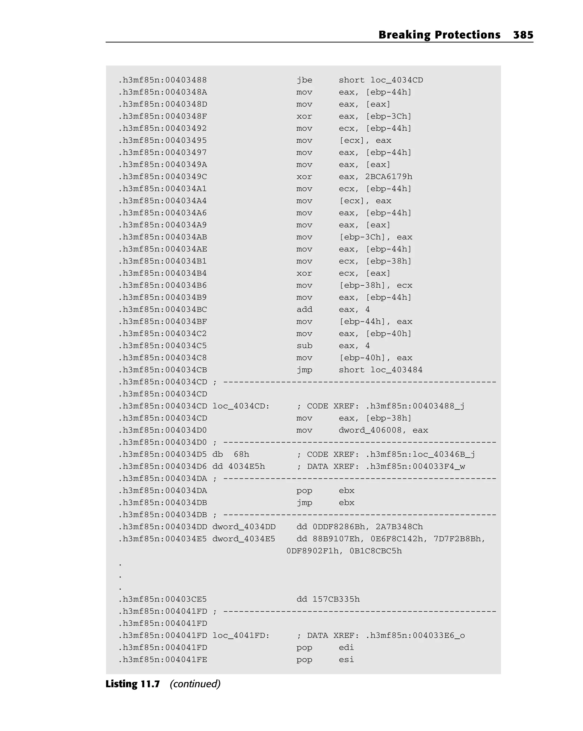 .h3mf85n:00403488 jbe short loc_4034CD
.h3mf85n:0040348A mov eax, [ebp-44h]
.h3mf85n:0040348D mov eax, [eax]
.h3mf85n:0040348F xor eax, [ebp-3Ch]
.h3mf85n:00403492 mov ecx, [ebp-44h]
.h3mf85n:00403495 mov [ecx], eax
.h3mf85n:00403497 mov eax, [ebp-44h]
.h3mf85n:0040349A mov eax, [eax]
.h3mf85n:0040349C xor eax, 2BCA6179h
.h3mf85n:004034A1 mov ecx, [ebp-44h]
.h3mf85n:004034A4 mov [ecx], eax
.h3mf85n:004034A6 mov eax, [ebp-44h]
.h3mf85n:004034A9 mov eax, [eax]
.h3mf85n:004034AB mov [ebp-3Ch], eax
.h3mf85n:004034AE mov eax, [ebp-44h]
.h3mf85n:004034B1 mov ecx, [ebp-38h]
.h3mf85n:004034B4 xor ecx, [eax]
.h3mf85n:004034B6 mov [ebp-38h], ecx
.h3mf85n:004034B9 mov eax, [ebp-44h]
.h3mf85n:004034BC add eax, 4
.h3mf85n:004034BF mov [ebp-44h], eax
.h3mf85n:004034C2 mov eax, [ebp-40h]
.h3mf85n:004034C5 sub eax, 4
.h3mf85n:004034C8 mov [ebp-40h], eax
.h3mf85n:004034CB jmp short loc_403484
.h3mf85n:004034CD ; ----------------------------------------------------
.h3mf85n:004034CD
.h3mf85n:004034CD loc_4034CD: ; CODE XREF: .h3mf85n:00403488_j
.h3mf85n:004034CD mov eax, [ebp-38h]
.h3mf85n:004034D0 mov dword_406008, eax
.h3mf85n:004034D0 ; ----------------------------------------------------
.h3mf85n:004034D5 db 68h ; CODE XREF: .h3mf85n:loc_40346B_j
.h3mf85n:004034D6 dd 4034E5h ; DATA XREF: .h3mf85n:004033F4_w
.h3mf85n:004034DA ; ----------------------------------------------------
.h3mf85n:004034DA pop ebx
.h3mf85n:004034DB jmp ebx
.h3mf85n:004034DB ; ----------------------------------------------------
.h3mf85n:004034DD dword_4034DD dd 0DDF8286Bh, 2A7B348Ch
.h3mf85n:004034E5 dword_4034E5 dd 88B9107Eh, 0E6F8C142h, 7D7F2B8Bh,
0DF8902F1h, 0B1C8CBC5h
.
.
.
.h3mf85n:00403CE5 dd 157CB335h
.h3mf85n:004041FD ; ----------------------------------------------------
.h3mf85n:004041FD
.h3mf85n:004041FD loc_4041FD: ; DATA XREF: .h3mf85n:004033E6_o
.h3mf85n:004041FD pop edi
.h3mf85n:004041FE pop esi
Listing 11.7 (continued)
Breaking Protections 385
 