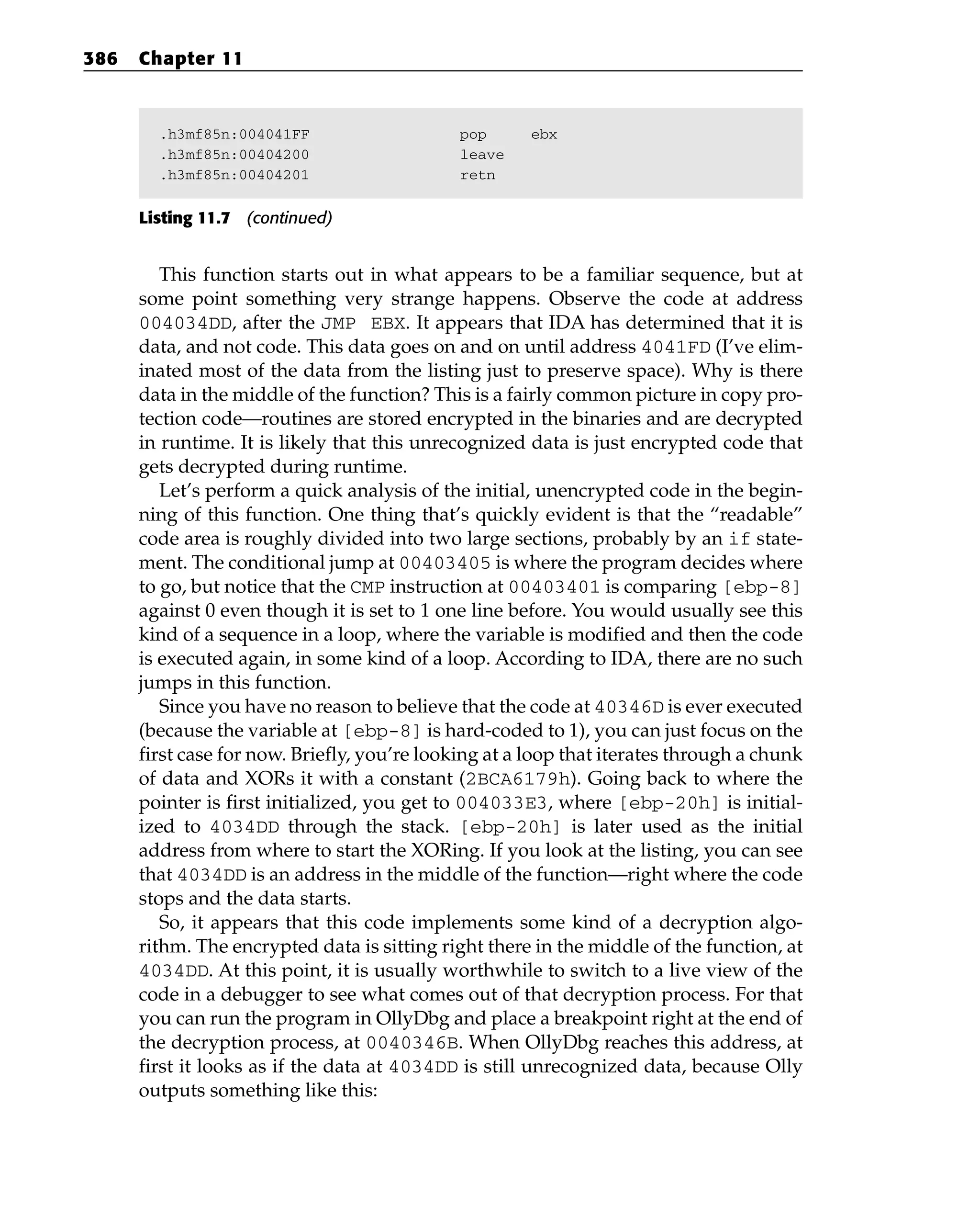 .h3mf85n:004041FF pop ebx
.h3mf85n:00404200 leave
.h3mf85n:00404201 retn
Listing 11.7 (continued)
This function starts out in what appears to be a familiar sequence, but at
some point something very strange happens. Observe the code at address
004034DD, after the JMP EBX. It appears that IDA has determined that it is
data, and not code. This data goes on and on until address 4041FD (I’ve elim-
inated most of the data from the listing just to preserve space). Why is there
data in the middle of the function? This is a fairly common picture in copy pro-
tection code—routines are stored encrypted in the binaries and are decrypted
in runtime. It is likely that this unrecognized data is just encrypted code that
gets decrypted during runtime.
Let’s perform a quick analysis of the initial, unencrypted code in the begin-
ning of this function. One thing that’s quickly evident is that the “readable”
code area is roughly divided into two large sections, probably by an if state-
ment. The conditional jump at 00403405 is where the program decides where
to go, but notice that the CMP instruction at 00403401 is comparing [ebp-8]
against 0 even though it is set to 1 one line before. You would usually see this
kind of a sequence in a loop, where the variable is modified and then the code
is executed again, in some kind of a loop. According to IDA, there are no such
jumps in this function.
Since you have no reason to believe that the code at 40346D is ever executed
(because the variable at [ebp-8] is hard-coded to 1), you can just focus on the
first case for now. Briefly, you’re looking at a loop that iterates through a chunk
of data and XORs it with a constant (2BCA6179h). Going back to where the
pointer is first initialized, you get to 004033E3, where [ebp-20h] is initial-
ized to 4034DD through the stack. [ebp-20h] is later used as the initial
address from where to start the XORing. If you look at the listing, you can see
that 4034DD is an address in the middle of the function—right where the code
stops and the data starts.
So, it appears that this code implements some kind of a decryption algo-
rithm. The encrypted data is sitting right there in the middle of the function, at
4034DD. At this point, it is usually worthwhile to switch to a live view of the
code in a debugger to see what comes out of that decryption process. For that
you can run the program in OllyDbg and place a breakpoint right at the end of
the decryption process, at 0040346B. When OllyDbg reaches this address, at
first it looks as if the data at 4034DD is still unrecognized data, because Olly
outputs something like this:
386 Chapter 11
 