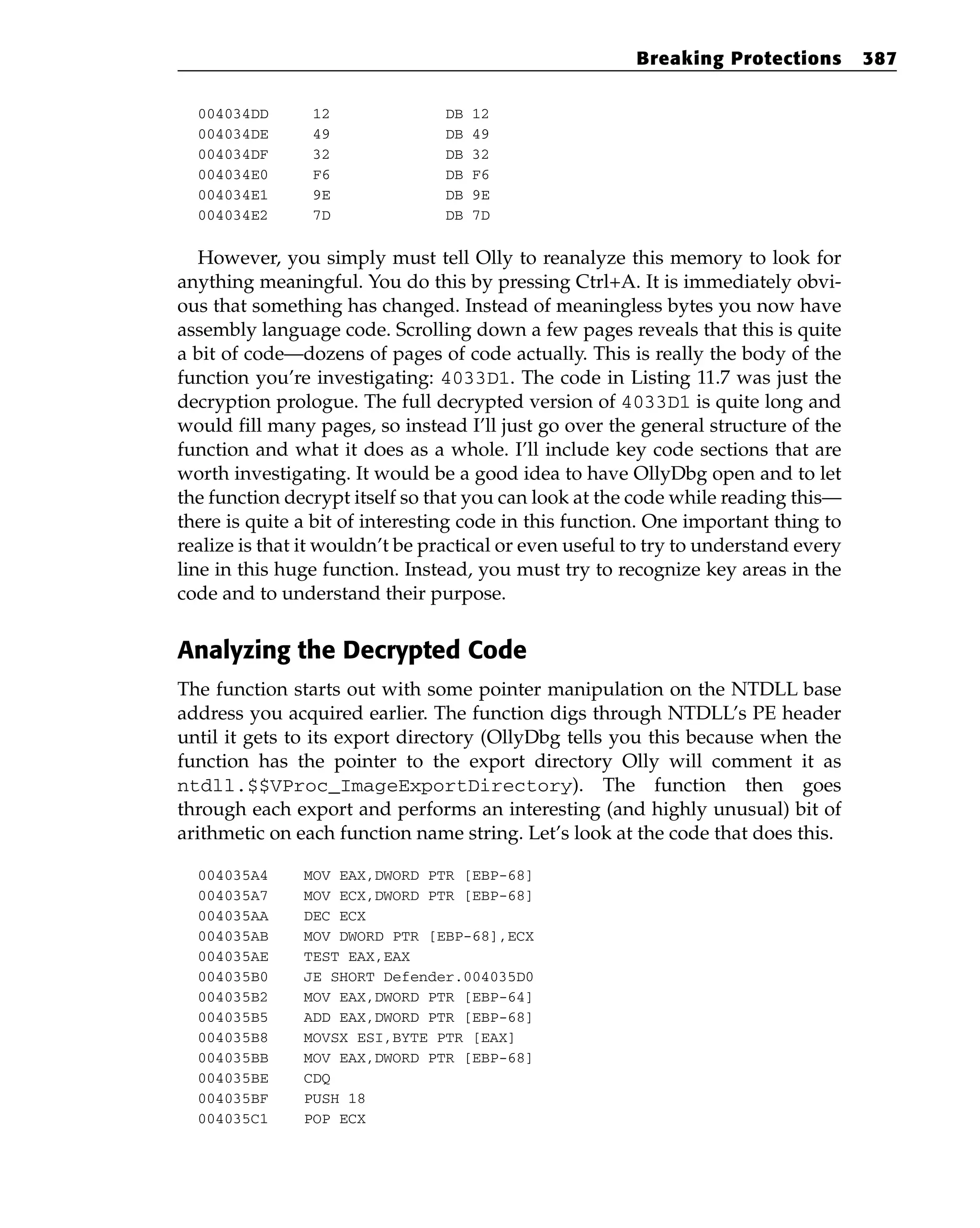 004034DD 12 DB 12
004034DE 49 DB 49
004034DF 32 DB 32
004034E0 F6 DB F6
004034E1 9E DB 9E
004034E2 7D DB 7D
However, you simply must tell Olly to reanalyze this memory to look for
anything meaningful. You do this by pressing Ctrl+A. It is immediately obvi-
ous that something has changed. Instead of meaningless bytes you now have
assembly language code. Scrolling down a few pages reveals that this is quite
a bit of code—dozens of pages of code actually. This is really the body of the
function you’re investigating: 4033D1. The code in Listing 11.7 was just the
decryption prologue. The full decrypted version of 4033D1 is quite long and
would fill many pages, so instead I’ll just go over the general structure of the
function and what it does as a whole. I’ll include key code sections that are
worth investigating. It would be a good idea to have OllyDbg open and to let
the function decrypt itself so that you can look at the code while reading this—
there is quite a bit of interesting code in this function. One important thing to
realize is that it wouldn’t be practical or even useful to try to understand every
line in this huge function. Instead, you must try to recognize key areas in the
code and to understand their purpose.
Analyzing the Decrypted Code
The function starts out with some pointer manipulation on the NTDLL base
address you acquired earlier. The function digs through NTDLL’s PE header
until it gets to its export directory (OllyDbg tells you this because when the
function has the pointer to the export directory Olly will comment it as
ntdll.$$VProc_ImageExportDirectory). The function then goes
through each export and performs an interesting (and highly unusual) bit of
arithmetic on each function name string. Let’s look at the code that does this.
004035A4 MOV EAX,DWORD PTR [EBP-68]
004035A7 MOV ECX,DWORD PTR [EBP-68]
004035AA DEC ECX
004035AB MOV DWORD PTR [EBP-68],ECX
004035AE TEST EAX,EAX
004035B0 JE SHORT Defender.004035D0
004035B2 MOV EAX,DWORD PTR [EBP-64]
004035B5 ADD EAX,DWORD PTR [EBP-68]
004035B8 MOVSX ESI,BYTE PTR [EAX]
004035BB MOV EAX,DWORD PTR [EBP-68]
004035BE CDQ
004035BF PUSH 18
004035C1 POP ECX
Breaking Protections 387
 