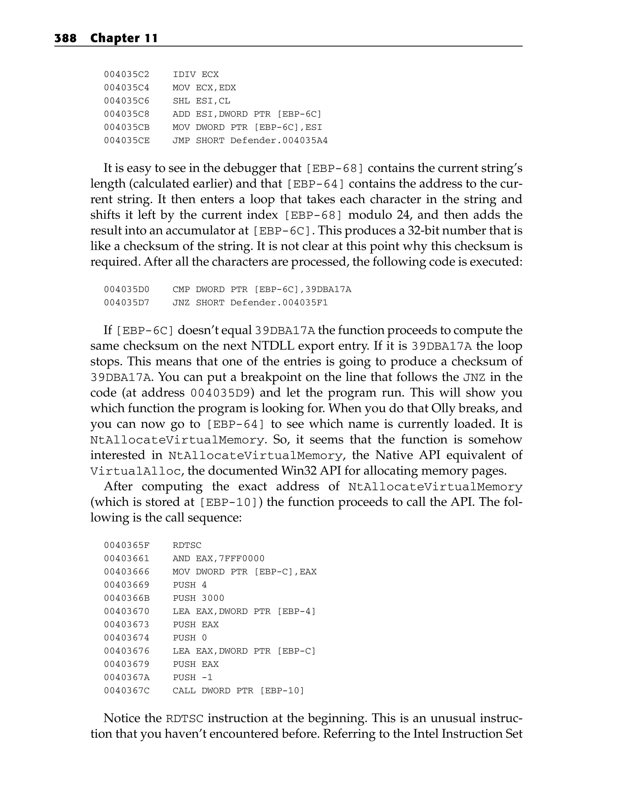 004035C2 IDIV ECX
004035C4 MOV ECX,EDX
004035C6 SHL ESI,CL
004035C8 ADD ESI,DWORD PTR [EBP-6C]
004035CB MOV DWORD PTR [EBP-6C],ESI
004035CE JMP SHORT Defender.004035A4
It is easy to see in the debugger that [EBP-68] contains the current string’s
length (calculated earlier) and that [EBP-64] contains the address to the cur-
rent string. It then enters a loop that takes each character in the string and
shifts it left by the current index [EBP-68] modulo 24, and then adds the
result into an accumulator at [EBP-6C]. This produces a 32-bit number that is
like a checksum of the string. It is not clear at this point why this checksum is
required. After all the characters are processed, the following code is executed:
004035D0 CMP DWORD PTR [EBP-6C],39DBA17A
004035D7 JNZ SHORT Defender.004035F1
If [EBP-6C] doesn’t equal 39DBA17A the function proceeds to compute the
same checksum on the next NTDLL export entry. If it is 39DBA17A the loop
stops. This means that one of the entries is going to produce a checksum of
39DBA17A. You can put a breakpoint on the line that follows the JNZ in the
code (at address 004035D9) and let the program run. This will show you
which function the program is looking for. When you do that Olly breaks, and
you can now go to [EBP-64] to see which name is currently loaded. It is
NtAllocateVirtualMemory. So, it seems that the function is somehow
interested in NtAllocateVirtualMemory, the Native API equivalent of
VirtualAlloc, the documented Win32 API for allocating memory pages.
After computing the exact address of NtAllocateVirtualMemory
(which is stored at [EBP-10]) the function proceeds to call the API. The fol-
lowing is the call sequence:
0040365F RDTSC
00403661 AND EAX,7FFF0000
00403666 MOV DWORD PTR [EBP-C],EAX
00403669 PUSH 4
0040366B PUSH 3000
00403670 LEA EAX,DWORD PTR [EBP-4]
00403673 PUSH EAX
00403674 PUSH 0
00403676 LEA EAX,DWORD PTR [EBP-C]
00403679 PUSH EAX
0040367A PUSH -1
0040367C CALL DWORD PTR [EBP-10]
Notice the RDTSC instruction at the beginning. This is an unusual instruc-
tion that you haven’t encountered before. Referring to the Intel Instruction Set
388 Chapter 11
 
