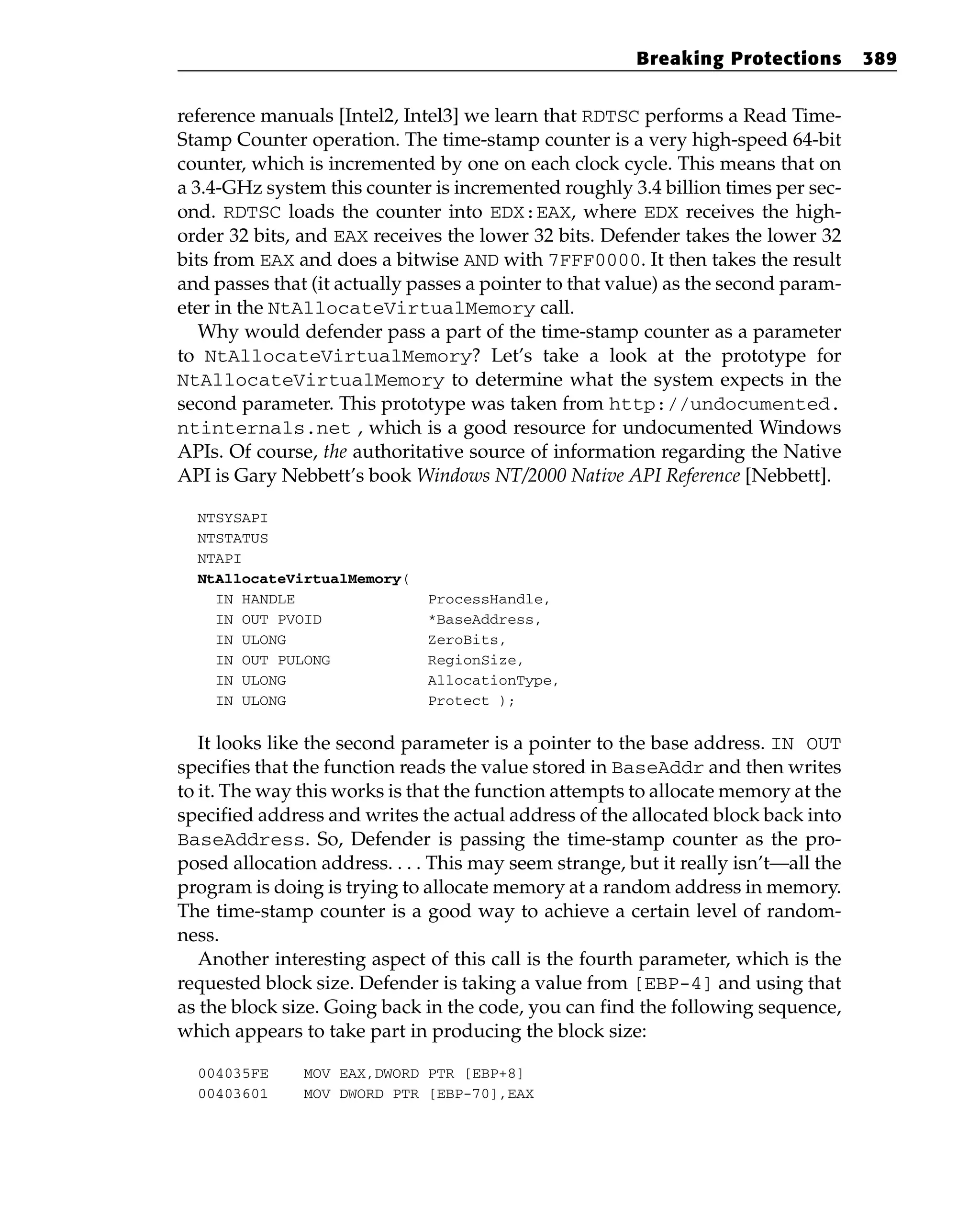 reference manuals [Intel2, Intel3] we learn that RDTSC performs a Read Time-
Stamp Counter operation. The time-stamp counter is a very high-speed 64-bit
counter, which is incremented by one on each clock cycle. This means that on
a 3.4-GHz system this counter is incremented roughly 3.4 billion times per sec-
ond. RDTSC loads the counter into EDX:EAX, where EDX receives the high-
order 32 bits, and EAX receives the lower 32 bits. Defender takes the lower 32
bits from EAX and does a bitwise AND with 7FFF0000. It then takes the result
and passes that (it actually passes a pointer to that value) as the second param-
eter in the NtAllocateVirtualMemory call.
Why would defender pass a part of the time-stamp counter as a parameter
to NtAllocateVirtualMemory? Let’s take a look at the prototype for
NtAllocateVirtualMemory to determine what the system expects in the
second parameter. This prototype was taken from http://undocumented.
ntinternals.net , which is a good resource for undocumented Windows
APIs. Of course, the authoritative source of information regarding the Native
API is Gary Nebbett’s book Windows NT/2000 Native API Reference [Nebbett].
NTSYSAPI
NTSTATUS
NTAPI
NtAllocateVirtualMemory(
IN HANDLE ProcessHandle,
IN OUT PVOID *BaseAddress,
IN ULONG ZeroBits,
IN OUT PULONG RegionSize,
IN ULONG AllocationType,
IN ULONG Protect );
It looks like the second parameter is a pointer to the base address. IN OUT
specifies that the function reads the value stored in BaseAddr and then writes
to it. The way this works is that the function attempts to allocate memory at the
specified address and writes the actual address of the allocated block back into
BaseAddress. So, Defender is passing the time-stamp counter as the pro-
posed allocation address. . . . This may seem strange, but it really isn’t—all the
program is doing is trying to allocate memory at a random address in memory.
The time-stamp counter is a good way to achieve a certain level of random-
ness.
Another interesting aspect of this call is the fourth parameter, which is the
requested block size. Defender is taking a value from [EBP-4] and using that
as the block size. Going back in the code, you can find the following sequence,
which appears to take part in producing the block size:
004035FE MOV EAX,DWORD PTR [EBP+8]
00403601 MOV DWORD PTR [EBP-70],EAX
Breaking Protections 389
 