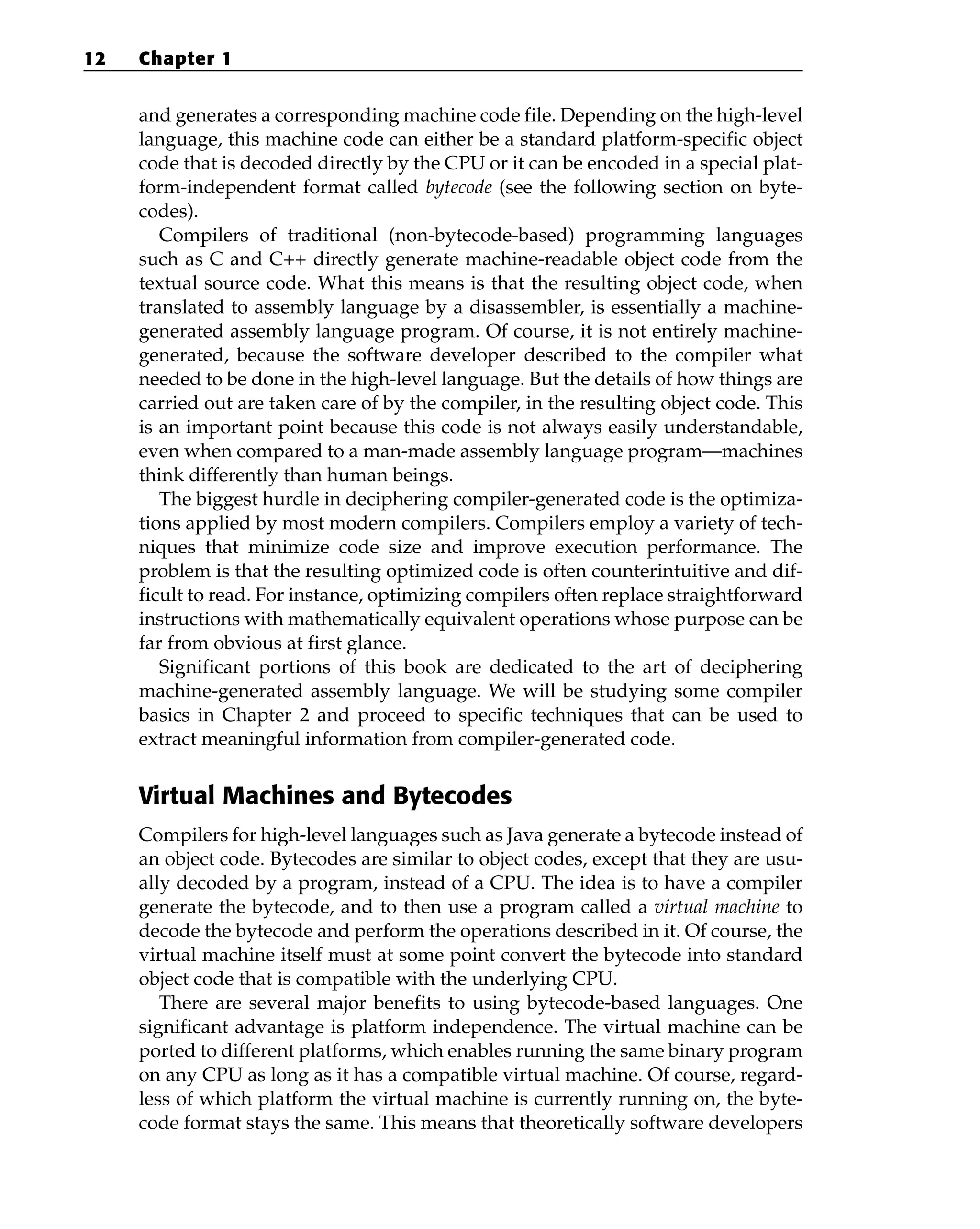 and generates a corresponding machine code file. Depending on the high-level
language, this machine code can either be a standard platform-specific object
code that is decoded directly by the CPU or it can be encoded in a special plat-
form-independent format called bytecode (see the following section on byte-
codes).
Compilers of traditional (non-bytecode-based) programming languages
such as C and C++ directly generate machine-readable object code from the
textual source code. What this means is that the resulting object code, when
translated to assembly language by a disassembler, is essentially a machine-
generated assembly language program. Of course, it is not entirely machine-
generated, because the software developer described to the compiler what
needed to be done in the high-level language. But the details of how things are
carried out are taken care of by the compiler, in the resulting object code. This
is an important point because this code is not always easily understandable,
even when compared to a man-made assembly language program—machines
think differently than human beings.
The biggest hurdle in deciphering compiler-generated code is the optimiza-
tions applied by most modern compilers. Compilers employ a variety of tech-
niques that minimize code size and improve execution performance. The
problem is that the resulting optimized code is often counterintuitive and dif-
ficult to read. For instance, optimizing compilers often replace straightforward
instructions with mathematically equivalent operations whose purpose can be
far from obvious at first glance.
Significant portions of this book are dedicated to the art of deciphering
machine-generated assembly language. We will be studying some compiler
basics in Chapter 2 and proceed to specific techniques that can be used to
extract meaningful information from compiler-generated code.
Virtual Machines and Bytecodes
Compilers for high-level languages such as Java generate a bytecode instead of
an object code. Bytecodes are similar to object codes, except that they are usu-
ally decoded by a program, instead of a CPU. The idea is to have a compiler
generate the bytecode, and to then use a program called a virtual machine to
decode the bytecode and perform the operations described in it. Of course, the
virtual machine itself must at some point convert the bytecode into standard
object code that is compatible with the underlying CPU.
There are several major benefits to using bytecode-based languages. One
significant advantage is platform independence. The virtual machine can be
ported to different platforms, which enables running the same binary program
on any CPU as long as it has a compatible virtual machine. Of course, regard-
less of which platform the virtual machine is currently running on, the byte-
code format stays the same. This means that theoretically software developers
12 Chapter 1
 