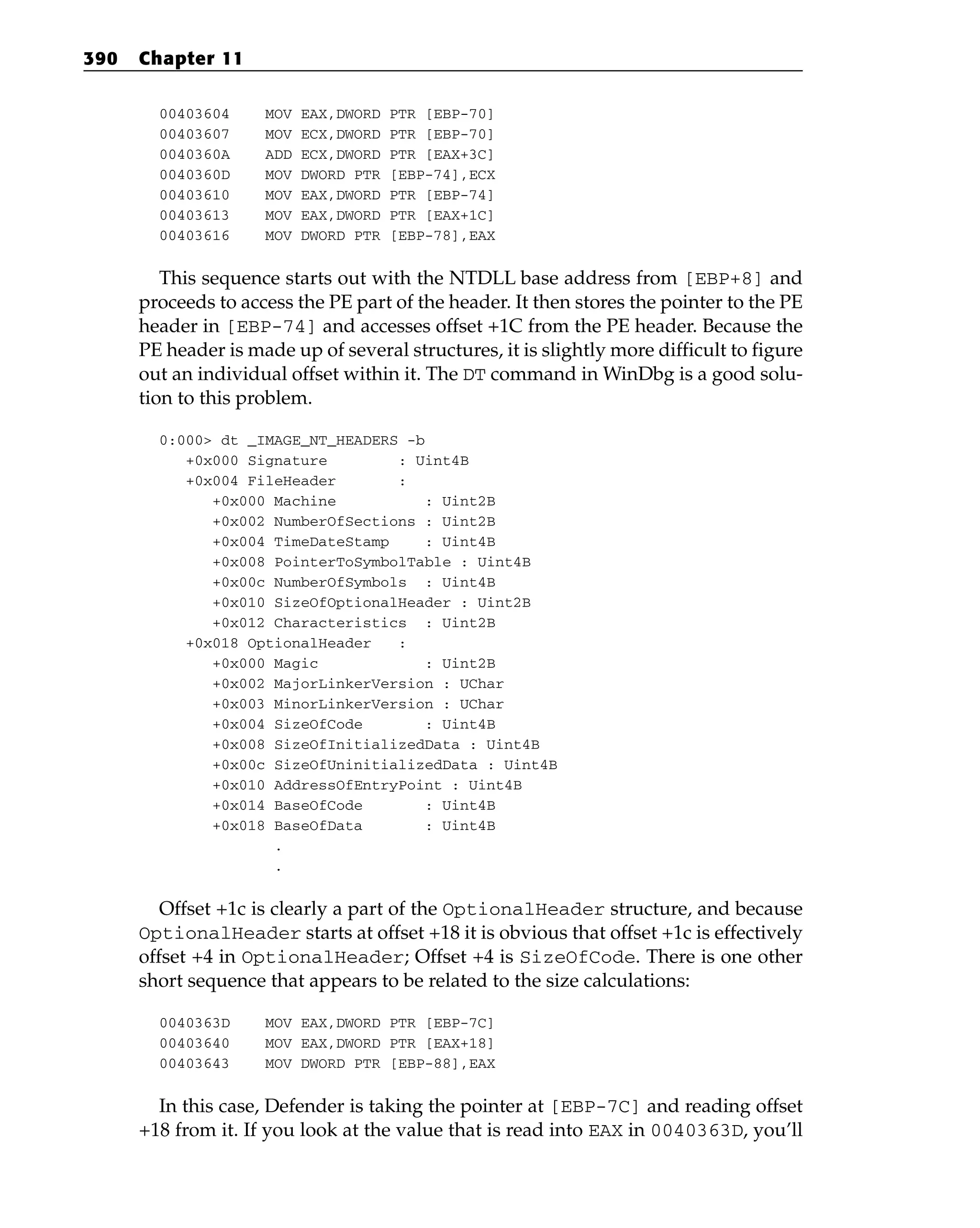 00403604 MOV EAX,DWORD PTR [EBP-70]
00403607 MOV ECX,DWORD PTR [EBP-70]
0040360A ADD ECX,DWORD PTR [EAX+3C]
0040360D MOV DWORD PTR [EBP-74],ECX
00403610 MOV EAX,DWORD PTR [EBP-74]
00403613 MOV EAX,DWORD PTR [EAX+1C]
00403616 MOV DWORD PTR [EBP-78],EAX
This sequence starts out with the NTDLL base address from [EBP+8] and
proceeds to access the PE part of the header. It then stores the pointer to the PE
header in [EBP-74] and accesses offset +1C from the PE header. Because the
PE header is made up of several structures, it is slightly more difficult to figure
out an individual offset within it. The DT command in WinDbg is a good solu-
tion to this problem.
0:000> dt _IMAGE_NT_HEADERS -b
+0x000 Signature : Uint4B
+0x004 FileHeader :
+0x000 Machine : Uint2B
+0x002 NumberOfSections : Uint2B
+0x004 TimeDateStamp : Uint4B
+0x008 PointerToSymbolTable : Uint4B
+0x00c NumberOfSymbols : Uint4B
+0x010 SizeOfOptionalHeader : Uint2B
+0x012 Characteristics : Uint2B
+0x018 OptionalHeader :
+0x000 Magic : Uint2B
+0x002 MajorLinkerVersion : UChar
+0x003 MinorLinkerVersion : UChar
+0x004 SizeOfCode : Uint4B
+0x008 SizeOfInitializedData : Uint4B
+0x00c SizeOfUninitializedData : Uint4B
+0x010 AddressOfEntryPoint : Uint4B
+0x014 BaseOfCode : Uint4B
+0x018 BaseOfData : Uint4B
.
.
Offset +1c is clearly a part of the OptionalHeader structure, and because
OptionalHeader starts at offset +18 it is obvious that offset +1c is effectively
offset +4 in OptionalHeader; Offset +4 is SizeOfCode. There is one other
short sequence that appears to be related to the size calculations:
0040363D MOV EAX,DWORD PTR [EBP-7C]
00403640 MOV EAX,DWORD PTR [EAX+18]
00403643 MOV DWORD PTR [EBP-88],EAX
In this case, Defender is taking the pointer at [EBP-7C] and reading offset
+18 from it. If you look at the value that is read into EAX in 0040363D, you’ll
390 Chapter 11
 