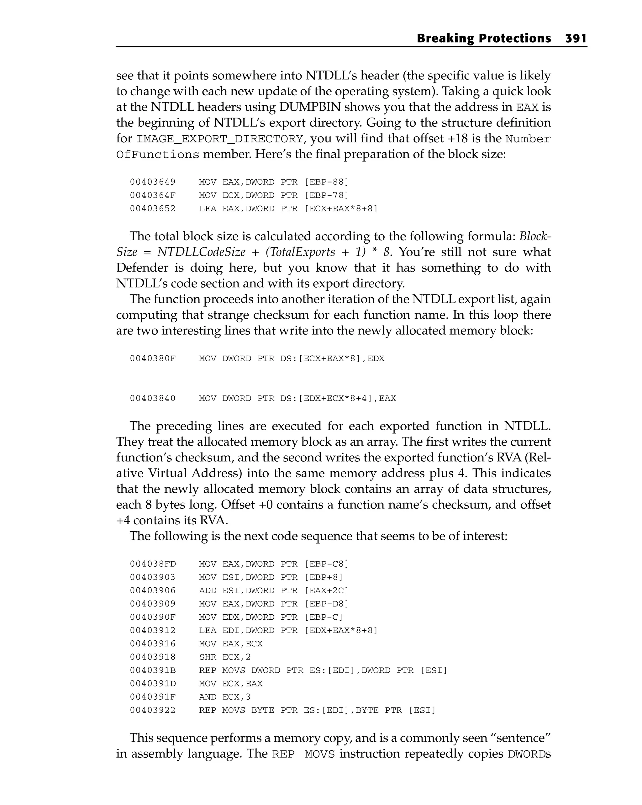 see that it points somewhere into NTDLL’s header (the specific value is likely
to change with each new update of the operating system). Taking a quick look
at the NTDLL headers using DUMPBIN shows you that the address in EAX is
the beginning of NTDLL’s export directory. Going to the structure definition
for IMAGE_EXPORT_DIRECTORY, you will find that offset +18 is the Number
OfFunctions member. Here’s the final preparation of the block size:
00403649 MOV EAX,DWORD PTR [EBP-88]
0040364F MOV ECX,DWORD PTR [EBP-78]
00403652 LEA EAX,DWORD PTR [ECX+EAX*8+8]
The total block size is calculated according to the following formula: Block-
Size = NTDLLCodeSize + (TotalExports + 1) * 8. You’re still not sure what
Defender is doing here, but you know that it has something to do with
NTDLL’s code section and with its export directory.
The function proceeds into another iteration of the NTDLL export list, again
computing that strange checksum for each function name. In this loop there
are two interesting lines that write into the newly allocated memory block:
0040380F MOV DWORD PTR DS:[ECX+EAX*8],EDX
00403840 MOV DWORD PTR DS:[EDX+ECX*8+4],EAX
The preceding lines are executed for each exported function in NTDLL.
They treat the allocated memory block as an array. The first writes the current
function’s checksum, and the second writes the exported function’s RVA (Rel-
ative Virtual Address) into the same memory address plus 4. This indicates
that the newly allocated memory block contains an array of data structures,
each 8 bytes long. Offset +0 contains a function name’s checksum, and offset
+4 contains its RVA.
The following is the next code sequence that seems to be of interest:
004038FD MOV EAX,DWORD PTR [EBP-C8]
00403903 MOV ESI,DWORD PTR [EBP+8]
00403906 ADD ESI,DWORD PTR [EAX+2C]
00403909 MOV EAX,DWORD PTR [EBP-D8]
0040390F MOV EDX,DWORD PTR [EBP-C]
00403912 LEA EDI,DWORD PTR [EDX+EAX*8+8]
00403916 MOV EAX,ECX
00403918 SHR ECX,2
0040391B REP MOVS DWORD PTR ES:[EDI],DWORD PTR [ESI]
0040391D MOV ECX,EAX
0040391F AND ECX,3
00403922 REP MOVS BYTE PTR ES:[EDI],BYTE PTR [ESI]
This sequence performs a memory copy, and is a commonly seen “sentence”
in assembly language. The REP MOVS instruction repeatedly copies DWORDs
Breaking Protections 391
 