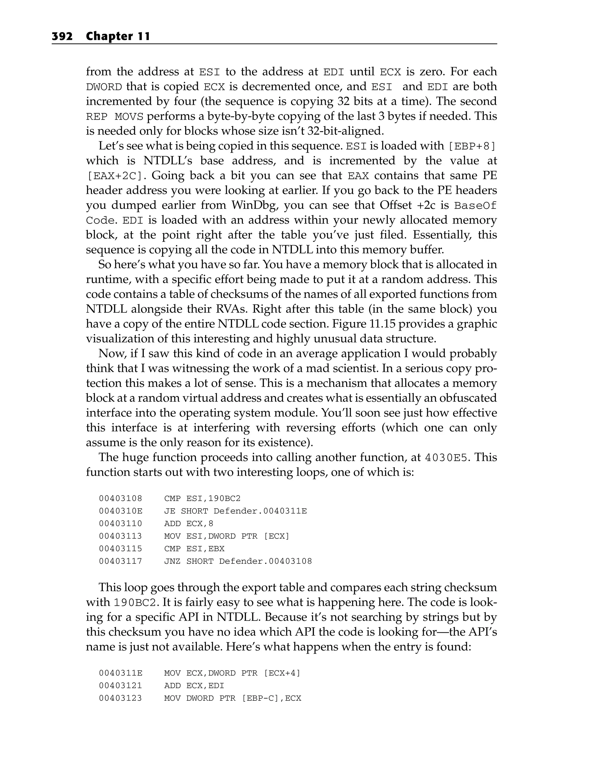 from the address at ESI to the address at EDI until ECX is zero. For each
DWORD that is copied ECX is decremented once, and ESI and EDI are both
incremented by four (the sequence is copying 32 bits at a time). The second
REP MOVS performs a byte-by-byte copying of the last 3 bytes if needed. This
is needed only for blocks whose size isn’t 32-bit-aligned.
Let’s see what is being copied in this sequence. ESI is loaded with [EBP+8]
which is NTDLL’s base address, and is incremented by the value at
[EAX+2C]. Going back a bit you can see that EAX contains that same PE
header address you were looking at earlier. If you go back to the PE headers
you dumped earlier from WinDbg, you can see that Offset +2c is BaseOf
Code. EDI is loaded with an address within your newly allocated memory
block, at the point right after the table you’ve just filed. Essentially, this
sequence is copying all the code in NTDLL into this memory buffer.
So here’s what you have so far. You have a memory block that is allocated in
runtime, with a specific effort being made to put it at a random address. This
code contains a table of checksums of the names of all exported functions from
NTDLL alongside their RVAs. Right after this table (in the same block) you
have a copy of the entire NTDLL code section. Figure 11.15 provides a graphic
visualization of this interesting and highly unusual data structure.
Now, if I saw this kind of code in an average application I would probably
think that I was witnessing the work of a mad scientist. In a serious copy pro-
tection this makes a lot of sense. This is a mechanism that allocates a memory
block at a random virtual address and creates what is essentially an obfuscated
interface into the operating system module. You’ll soon see just how effective
this interface is at interfering with reversing efforts (which one can only
assume is the only reason for its existence).
The huge function proceeds into calling another function, at 4030E5. This
function starts out with two interesting loops, one of which is:
00403108 CMP ESI,190BC2
0040310E JE SHORT Defender.0040311E
00403110 ADD ECX,8
00403113 MOV ESI,DWORD PTR [ECX]
00403115 CMP ESI,EBX
00403117 JNZ SHORT Defender.00403108
This loop goes through the export table and compares each string checksum
with 190BC2. It is fairly easy to see what is happening here. The code is look-
ing for a specific API in NTDLL. Because it’s not searching by strings but by
this checksum you have no idea which API the code is looking for—the API’s
name is just not available. Here’s what happens when the entry is found:
0040311E MOV ECX,DWORD PTR [ECX+4]
00403121 ADD ECX,EDI
00403123 MOV DWORD PTR [EBP-C],ECX
392 Chapter 11
 