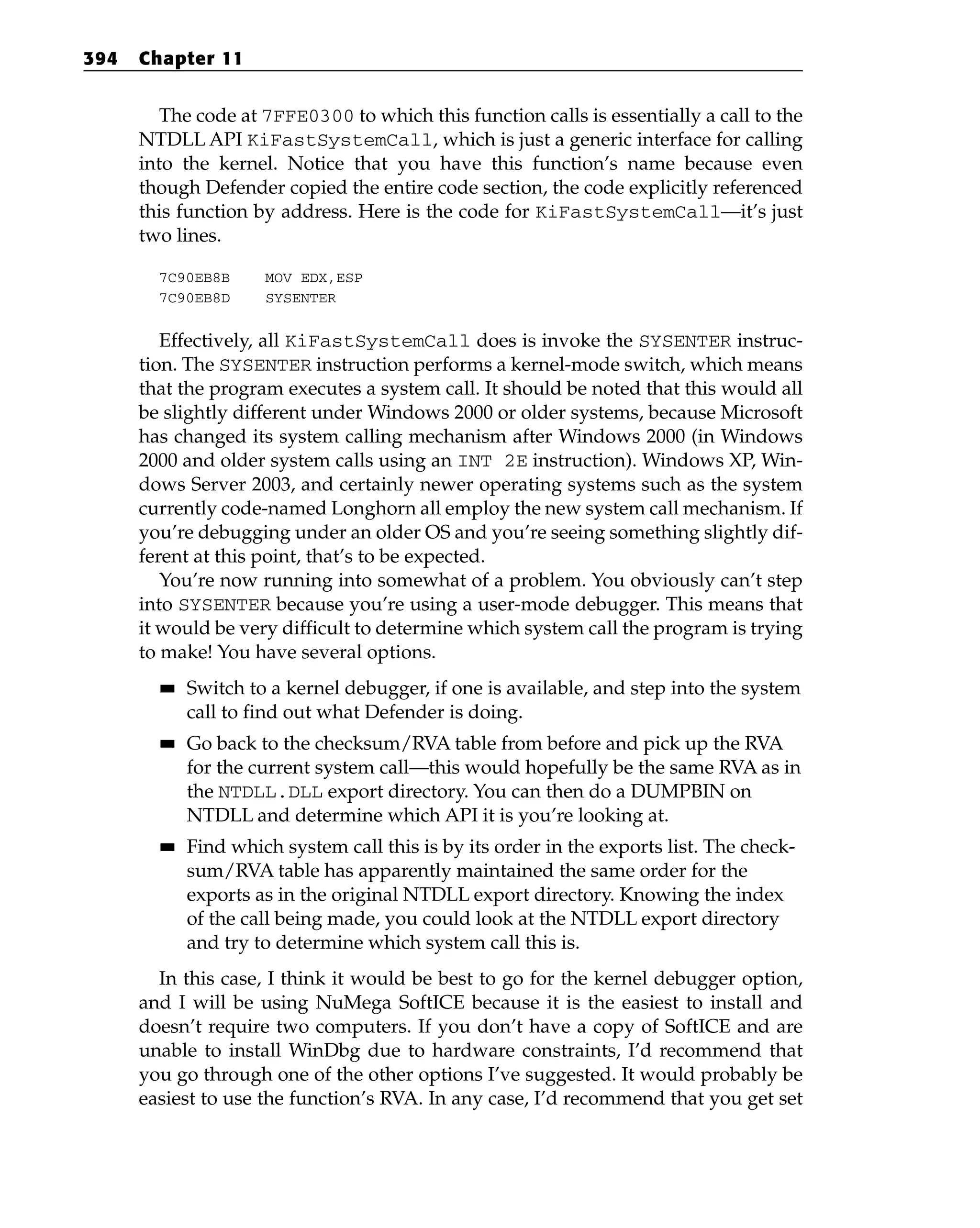 The code at 7FFE0300 to which this function calls is essentially a call to the
NTDLL API KiFastSystemCall, which is just a generic interface for calling
into the kernel. Notice that you have this function’s name because even
though Defender copied the entire code section, the code explicitly referenced
this function by address. Here is the code for KiFastSystemCall—it’s just
two lines.
7C90EB8B MOV EDX,ESP
7C90EB8D SYSENTER
Effectively, all KiFastSystemCall does is invoke the SYSENTER instruc-
tion. The SYSENTER instruction performs a kernel-mode switch, which means
that the program executes a system call. It should be noted that this would all
be slightly different under Windows 2000 or older systems, because Microsoft
has changed its system calling mechanism after Windows 2000 (in Windows
2000 and older system calls using an INT 2E instruction). Windows XP, Win-
dows Server 2003, and certainly newer operating systems such as the system
currently code-named Longhorn all employ the new system call mechanism. If
you’re debugging under an older OS and you’re seeing something slightly dif-
ferent at this point, that’s to be expected.
You’re now running into somewhat of a problem. You obviously can’t step
into SYSENTER because you’re using a user-mode debugger. This means that
it would be very difficult to determine which system call the program is trying
to make! You have several options.
■
■ Switch to a kernel debugger, if one is available, and step into the system
call to find out what Defender is doing.
■
■ Go back to the checksum/RVA table from before and pick up the RVA
for the current system call—this would hopefully be the same RVA as in
the NTDLL.DLL export directory. You can then do a DUMPBIN on
NTDLL and determine which API it is you’re looking at.
■
■ Find which system call this is by its order in the exports list. The check-
sum/RVA table has apparently maintained the same order for the
exports as in the original NTDLL export directory. Knowing the index
of the call being made, you could look at the NTDLL export directory
and try to determine which system call this is.
In this case, I think it would be best to go for the kernel debugger option,
and I will be using NuMega SoftICE because it is the easiest to install and
doesn’t require two computers. If you don’t have a copy of SoftICE and are
unable to install WinDbg due to hardware constraints, I’d recommend that
you go through one of the other options I’ve suggested. It would probably be
easiest to use the function’s RVA. In any case, I’d recommend that you get set
394 Chapter 11
 