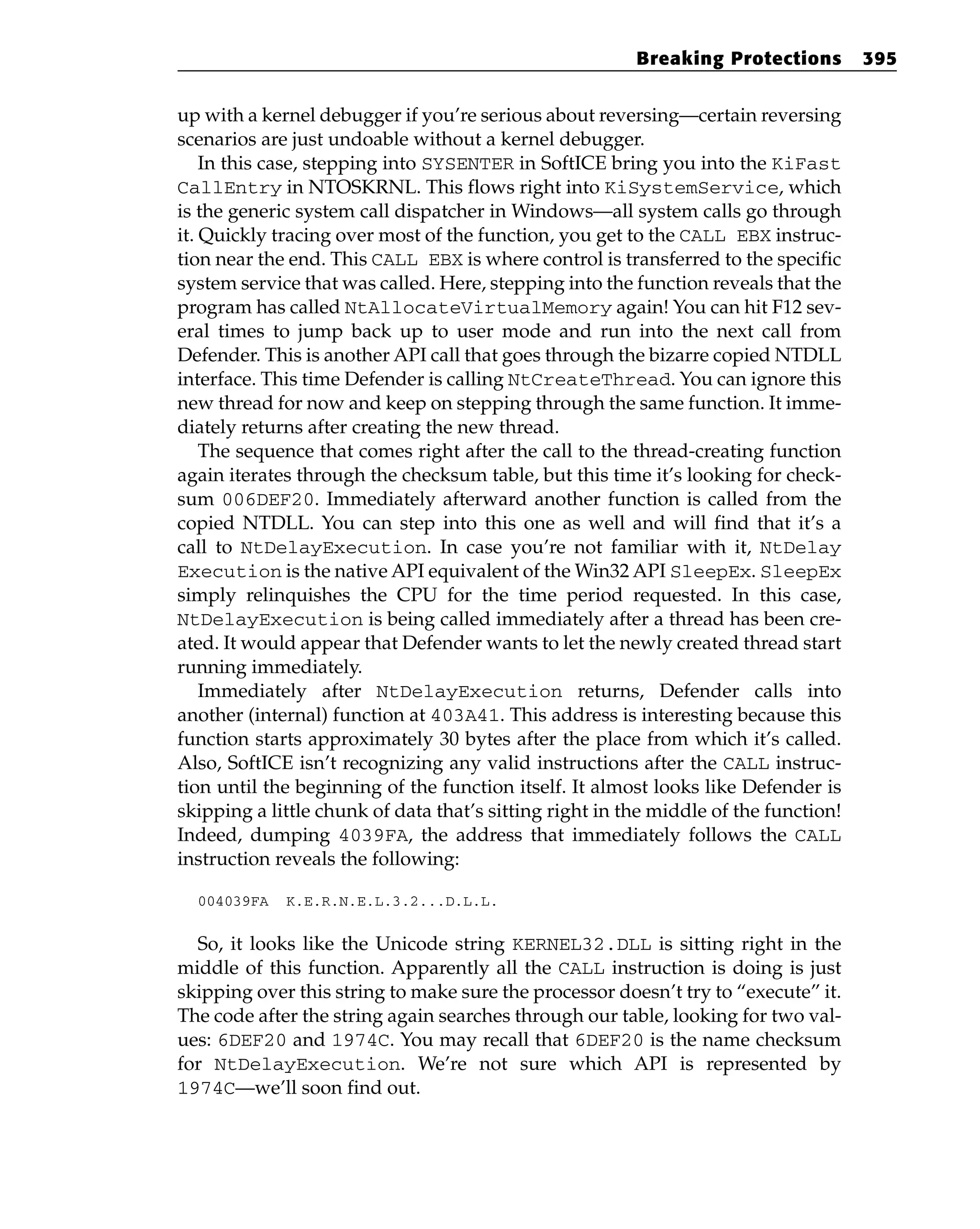 up with a kernel debugger if you’re serious about reversing—certain reversing
scenarios are just undoable without a kernel debugger.
In this case, stepping into SYSENTER in SoftICE bring you into the KiFast
CallEntry in NTOSKRNL. This flows right into KiSystemService, which
is the generic system call dispatcher in Windows—all system calls go through
it. Quickly tracing over most of the function, you get to the CALL EBX instruc-
tion near the end. This CALL EBX is where control is transferred to the specific
system service that was called. Here, stepping into the function reveals that the
program has called NtAllocateVirtualMemory again! You can hit F12 sev-
eral times to jump back up to user mode and run into the next call from
Defender. This is another API call that goes through the bizarre copied NTDLL
interface. This time Defender is calling NtCreateThread. You can ignore this
new thread for now and keep on stepping through the same function. It imme-
diately returns after creating the new thread.
The sequence that comes right after the call to the thread-creating function
again iterates through the checksum table, but this time it’s looking for check-
sum 006DEF20. Immediately afterward another function is called from the
copied NTDLL. You can step into this one as well and will find that it’s a
call to NtDelayExecution. In case you’re not familiar with it, NtDelay
Execution is the native API equivalent of the Win32 API SleepEx. SleepEx
simply relinquishes the CPU for the time period requested. In this case,
NtDelayExecution is being called immediately after a thread has been cre-
ated. It would appear that Defender wants to let the newly created thread start
running immediately.
Immediately after NtDelayExecution returns, Defender calls into
another (internal) function at 403A41. This address is interesting because this
function starts approximately 30 bytes after the place from which it’s called.
Also, SoftICE isn’t recognizing any valid instructions after the CALL instruc-
tion until the beginning of the function itself. It almost looks like Defender is
skipping a little chunk of data that’s sitting right in the middle of the function!
Indeed, dumping 4039FA, the address that immediately follows the CALL
instruction reveals the following:
004039FA K.E.R.N.E.L.3.2...D.L.L.
So, it looks like the Unicode string KERNEL32.DLL is sitting right in the
middle of this function. Apparently all the CALL instruction is doing is just
skipping over this string to make sure the processor doesn’t try to “execute” it.
The code after the string again searches through our table, looking for two val-
ues: 6DEF20 and 1974C. You may recall that 6DEF20 is the name checksum
for NtDelayExecution. We’re not sure which API is represented by
1974C—we’ll soon find out.
Breaking Protections 395
 