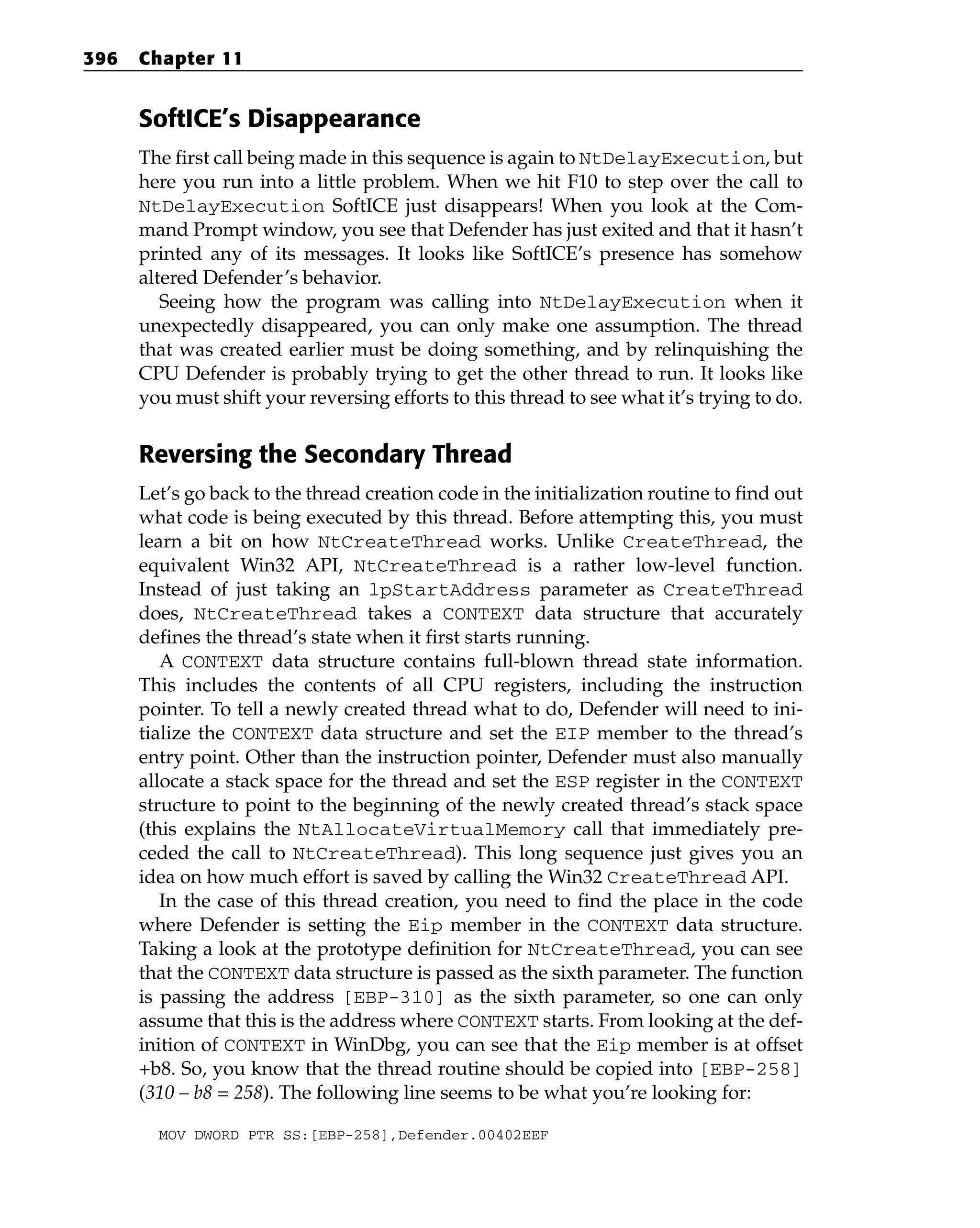 SoftICE’s Disappearance
The first call being made in this sequence is again to NtDelayExecution, but
here you run into a little problem. When we hit F10 to step over the call to
NtDelayExecution SoftICE just disappears! When you look at the Com-
mand Prompt window, you see that Defender has just exited and that it hasn’t
printed any of its messages. It looks like SoftICE’s presence has somehow
altered Defender’s behavior.
Seeing how the program was calling into NtDelayExecution when it
unexpectedly disappeared, you can only make one assumption. The thread
that was created earlier must be doing something, and by relinquishing the
CPU Defender is probably trying to get the other thread to run. It looks like
you must shift your reversing efforts to this thread to see what it’s trying to do.
Reversing the Secondary Thread
Let’s go back to the thread creation code in the initialization routine to find out
what code is being executed by this thread. Before attempting this, you must
learn a bit on how NtCreateThread works. Unlike CreateThread, the
equivalent Win32 API, NtCreateThread is a rather low-level function.
Instead of just taking an lpStartAddress parameter as CreateThread
does, NtCreateThread takes a CONTEXT data structure that accurately
defines the thread’s state when it first starts running.
A CONTEXT data structure contains full-blown thread state information.
This includes the contents of all CPU registers, including the instruction
pointer. To tell a newly created thread what to do, Defender will need to ini-
tialize the CONTEXT data structure and set the EIP member to the thread’s
entry point. Other than the instruction pointer, Defender must also manually
allocate a stack space for the thread and set the ESP register in the CONTEXT
structure to point to the beginning of the newly created thread’s stack space
(this explains the NtAllocateVirtualMemory call that immediately pre-
ceded the call to NtCreateThread). This long sequence just gives you an
idea on how much effort is saved by calling the Win32 CreateThread API.
In the case of this thread creation, you need to find the place in the code
where Defender is setting the Eip member in the CONTEXT data structure.
Taking a look at the prototype definition for NtCreateThread, you can see
that the CONTEXT data structure is passed as the sixth parameter. The function
is passing the address [EBP-310] as the sixth parameter, so one can only
assume that this is the address where CONTEXT starts. From looking at the def-
inition of CONTEXT in WinDbg, you can see that the Eip member is at offset
+b8. So, you know that the thread routine should be copied into [EBP-258]
(310 – b8 = 258). The following line seems to be what you’re looking for:
MOV DWORD PTR SS:[EBP-258],Defender.00402EEF
396 Chapter 11
 