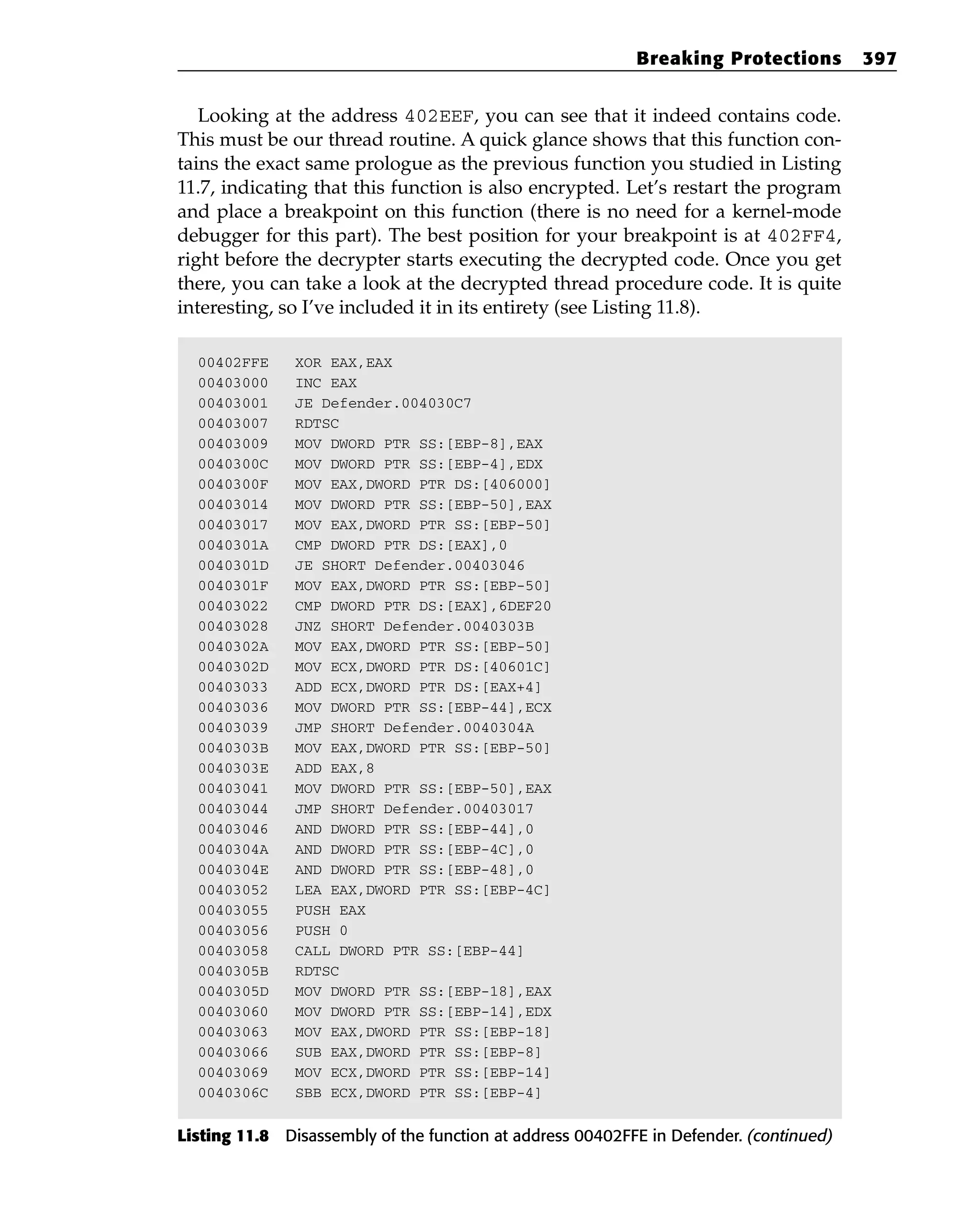 Looking at the address 402EEF, you can see that it indeed contains code.
This must be our thread routine. A quick glance shows that this function con-
tains the exact same prologue as the previous function you studied in Listing
11.7, indicating that this function is also encrypted. Let’s restart the program
and place a breakpoint on this function (there is no need for a kernel-mode
debugger for this part). The best position for your breakpoint is at 402FF4,
right before the decrypter starts executing the decrypted code. Once you get
there, you can take a look at the decrypted thread procedure code. It is quite
interesting, so I’ve included it in its entirety (see Listing 11.8).
00402FFE XOR EAX,EAX
00403000 INC EAX
00403001 JE Defender.004030C7
00403007 RDTSC
00403009 MOV DWORD PTR SS:[EBP-8],EAX
0040300C MOV DWORD PTR SS:[EBP-4],EDX
0040300F MOV EAX,DWORD PTR DS:[406000]
00403014 MOV DWORD PTR SS:[EBP-50],EAX
00403017 MOV EAX,DWORD PTR SS:[EBP-50]
0040301A CMP DWORD PTR DS:[EAX],0
0040301D JE SHORT Defender.00403046
0040301F MOV EAX,DWORD PTR SS:[EBP-50]
00403022 CMP DWORD PTR DS:[EAX],6DEF20
00403028 JNZ SHORT Defender.0040303B
0040302A MOV EAX,DWORD PTR SS:[EBP-50]
0040302D MOV ECX,DWORD PTR DS:[40601C]
00403033 ADD ECX,DWORD PTR DS:[EAX+4]
00403036 MOV DWORD PTR SS:[EBP-44],ECX
00403039 JMP SHORT Defender.0040304A
0040303B MOV EAX,DWORD PTR SS:[EBP-50]
0040303E ADD EAX,8
00403041 MOV DWORD PTR SS:[EBP-50],EAX
00403044 JMP SHORT Defender.00403017
00403046 AND DWORD PTR SS:[EBP-44],0
0040304A AND DWORD PTR SS:[EBP-4C],0
0040304E AND DWORD PTR SS:[EBP-48],0
00403052 LEA EAX,DWORD PTR SS:[EBP-4C]
00403055 PUSH EAX
00403056 PUSH 0
00403058 CALL DWORD PTR SS:[EBP-44]
0040305B RDTSC
0040305D MOV DWORD PTR SS:[EBP-18],EAX
00403060 MOV DWORD PTR SS:[EBP-14],EDX
00403063 MOV EAX,DWORD PTR SS:[EBP-18]
00403066 SUB EAX,DWORD PTR SS:[EBP-8]
00403069 MOV ECX,DWORD PTR SS:[EBP-14]
0040306C SBB ECX,DWORD PTR SS:[EBP-4]
Listing 11.8 Disassembly of the function at address 00402FFE in Defender. (continued)
Breaking Protections 397
 