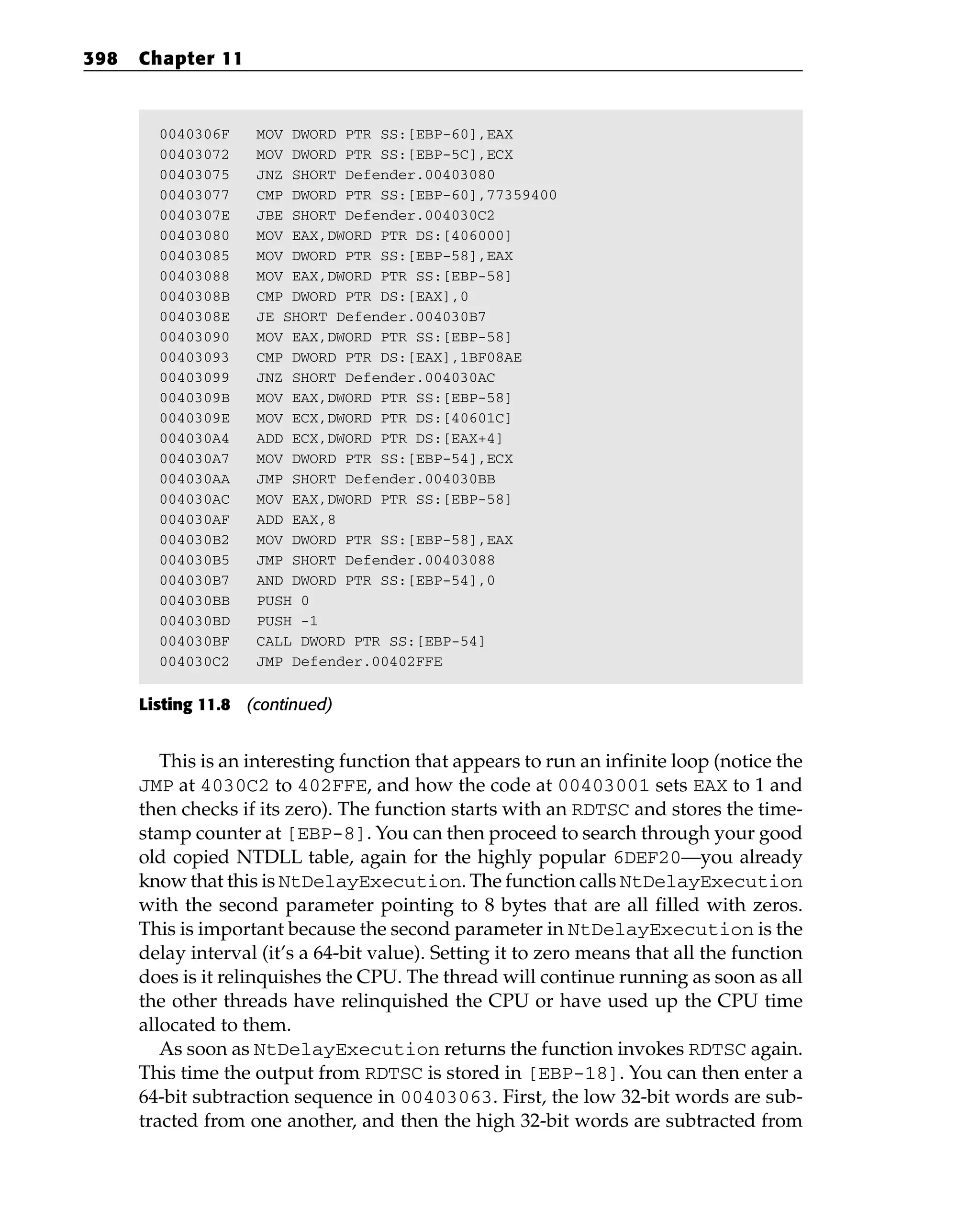 0040306F MOV DWORD PTR SS:[EBP-60],EAX
00403072 MOV DWORD PTR SS:[EBP-5C],ECX
00403075 JNZ SHORT Defender.00403080
00403077 CMP DWORD PTR SS:[EBP-60],77359400
0040307E JBE SHORT Defender.004030C2
00403080 MOV EAX,DWORD PTR DS:[406000]
00403085 MOV DWORD PTR SS:[EBP-58],EAX
00403088 MOV EAX,DWORD PTR SS:[EBP-58]
0040308B CMP DWORD PTR DS:[EAX],0
0040308E JE SHORT Defender.004030B7
00403090 MOV EAX,DWORD PTR SS:[EBP-58]
00403093 CMP DWORD PTR DS:[EAX],1BF08AE
00403099 JNZ SHORT Defender.004030AC
0040309B MOV EAX,DWORD PTR SS:[EBP-58]
0040309E MOV ECX,DWORD PTR DS:[40601C]
004030A4 ADD ECX,DWORD PTR DS:[EAX+4]
004030A7 MOV DWORD PTR SS:[EBP-54],ECX
004030AA JMP SHORT Defender.004030BB
004030AC MOV EAX,DWORD PTR SS:[EBP-58]
004030AF ADD EAX,8
004030B2 MOV DWORD PTR SS:[EBP-58],EAX
004030B5 JMP SHORT Defender.00403088
004030B7 AND DWORD PTR SS:[EBP-54],0
004030BB PUSH 0
004030BD PUSH -1
004030BF CALL DWORD PTR SS:[EBP-54]
004030C2 JMP Defender.00402FFE
Listing 11.8 (continued)
This is an interesting function that appears to run an infinite loop (notice the
JMP at 4030C2 to 402FFE, and how the code at 00403001 sets EAX to 1 and
then checks if its zero). The function starts with an RDTSC and stores the time-
stamp counter at [EBP-8]. You can then proceed to search through your good
old copied NTDLL table, again for the highly popular 6DEF20—you already
know that this is NtDelayExecution. The function calls NtDelayExecution
with the second parameter pointing to 8 bytes that are all filled with zeros.
This is important because the second parameter in NtDelayExecution is the
delay interval (it’s a 64-bit value). Setting it to zero means that all the function
does is it relinquishes the CPU. The thread will continue running as soon as all
the other threads have relinquished the CPU or have used up the CPU time
allocated to them.
As soon as NtDelayExecution returns the function invokes RDTSC again.
This time the output from RDTSC is stored in [EBP-18]. You can then enter a
64-bit subtraction sequence in 00403063. First, the low 32-bit words are sub-
tracted from one another, and then the high 32-bit words are subtracted from
398 Chapter 11
 