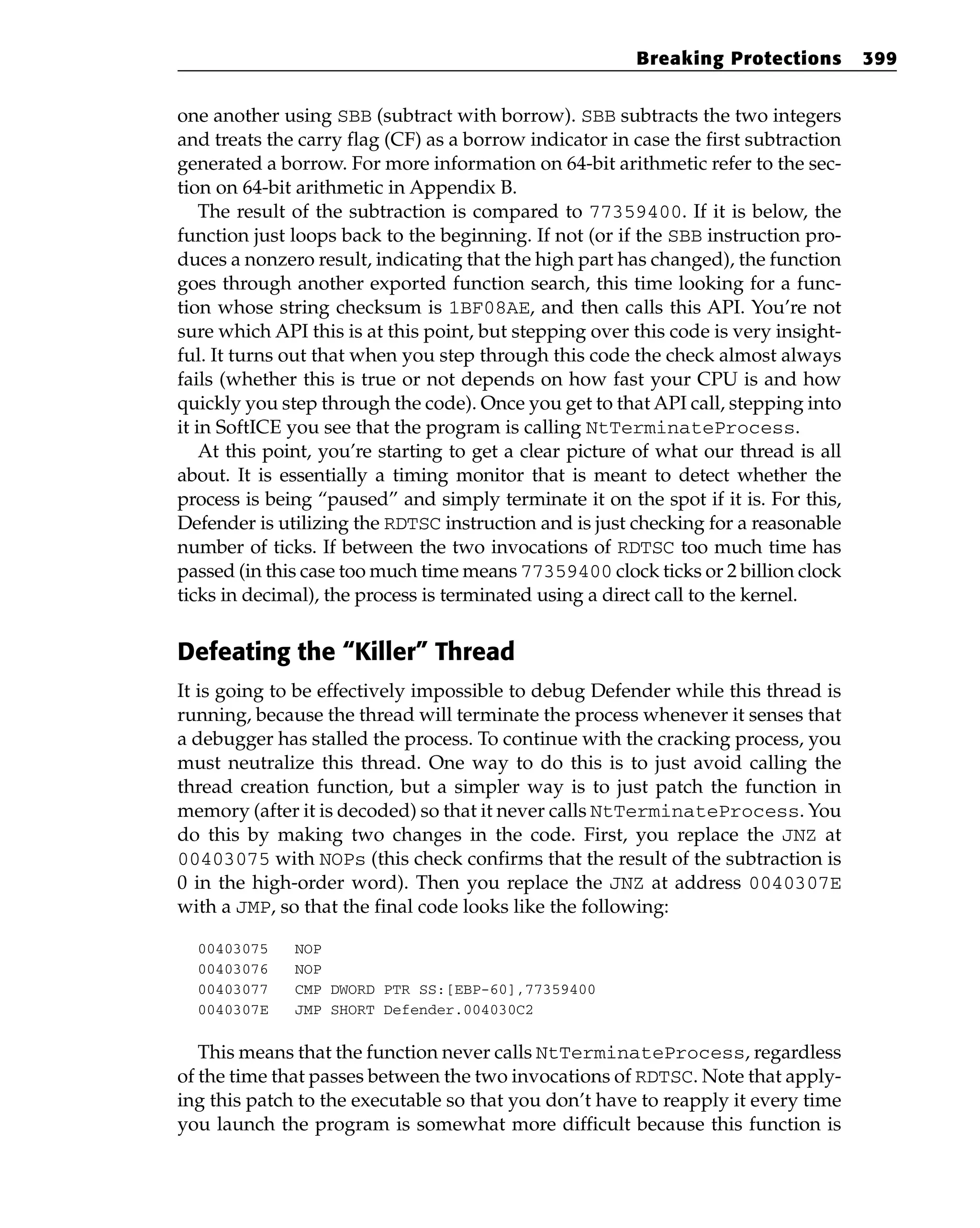 one another using SBB (subtract with borrow). SBB subtracts the two integers
and treats the carry flag (CF) as a borrow indicator in case the first subtraction
generated a borrow. For more information on 64-bit arithmetic refer to the sec-
tion on 64-bit arithmetic in Appendix B.
The result of the subtraction is compared to 77359400. If it is below, the
function just loops back to the beginning. If not (or if the SBB instruction pro-
duces a nonzero result, indicating that the high part has changed), the function
goes through another exported function search, this time looking for a func-
tion whose string checksum is 1BF08AE, and then calls this API. You’re not
sure which API this is at this point, but stepping over this code is very insight-
ful. It turns out that when you step through this code the check almost always
fails (whether this is true or not depends on how fast your CPU is and how
quickly you step through the code). Once you get to that API call, stepping into
it in SoftICE you see that the program is calling NtTerminateProcess.
At this point, you’re starting to get a clear picture of what our thread is all
about. It is essentially a timing monitor that is meant to detect whether the
process is being “paused” and simply terminate it on the spot if it is. For this,
Defender is utilizing the RDTSC instruction and is just checking for a reasonable
number of ticks. If between the two invocations of RDTSC too much time has
passed (in this case too much time means 77359400 clock ticks or 2 billion clock
ticks in decimal), the process is terminated using a direct call to the kernel.
Defeating the “Killer” Thread
It is going to be effectively impossible to debug Defender while this thread is
running, because the thread will terminate the process whenever it senses that
a debugger has stalled the process. To continue with the cracking process, you
must neutralize this thread. One way to do this is to just avoid calling the
thread creation function, but a simpler way is to just patch the function in
memory (after it is decoded) so that it never calls NtTerminateProcess. You
do this by making two changes in the code. First, you replace the JNZ at
00403075 with NOPs (this check confirms that the result of the subtraction is
0 in the high-order word). Then you replace the JNZ at address 0040307E
with a JMP, so that the final code looks like the following:
00403075 NOP
00403076 NOP
00403077 CMP DWORD PTR SS:[EBP-60],77359400
0040307E JMP SHORT Defender.004030C2
This means that the function never calls NtTerminateProcess, regardless
of the time that passes between the two invocations of RDTSC. Note that apply-
ing this patch to the executable so that you don’t have to reapply it every time
you launch the program is somewhat more difficult because this function is
Breaking Protections 399
 
