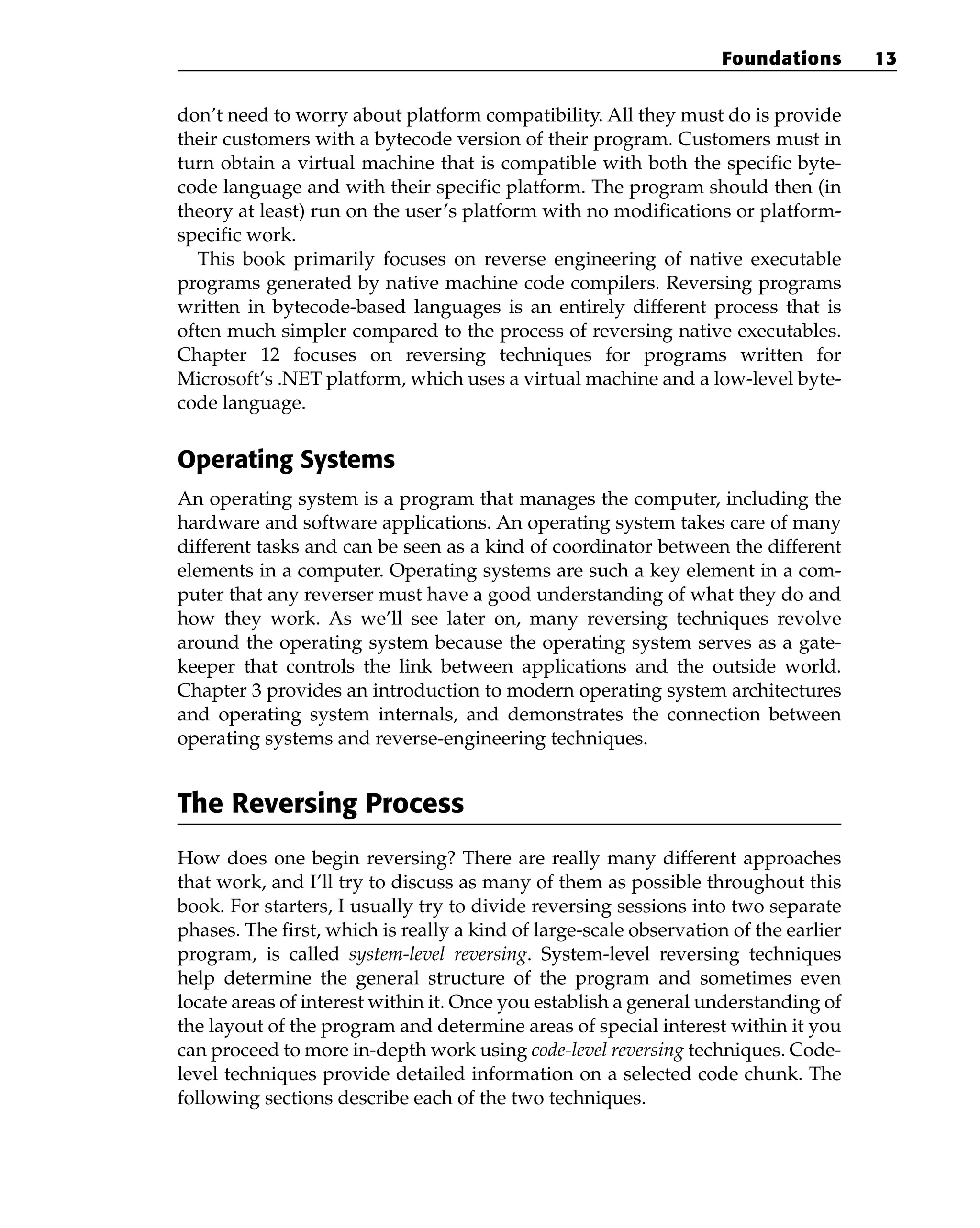 don’t need to worry about platform compatibility. All they must do is provide
their customers with a bytecode version of their program. Customers must in
turn obtain a virtual machine that is compatible with both the specific byte-
code language and with their specific platform. The program should then (in
theory at least) run on the user’s platform with no modifications or platform-
specific work.
This book primarily focuses on reverse engineering of native executable
programs generated by native machine code compilers. Reversing programs
written in bytecode-based languages is an entirely different process that is
often much simpler compared to the process of reversing native executables.
Chapter 12 focuses on reversing techniques for programs written for
Microsoft’s .NET platform, which uses a virtual machine and a low-level byte-
code language.
Operating Systems
An operating system is a program that manages the computer, including the
hardware and software applications. An operating system takes care of many
different tasks and can be seen as a kind of coordinator between the different
elements in a computer. Operating systems are such a key element in a com-
puter that any reverser must have a good understanding of what they do and
how they work. As we’ll see later on, many reversing techniques revolve
around the operating system because the operating system serves as a gate-
keeper that controls the link between applications and the outside world.
Chapter 3 provides an introduction to modern operating system architectures
and operating system internals, and demonstrates the connection between
operating systems and reverse-engineering techniques.
The Reversing Process
How does one begin reversing? There are really many different approaches
that work, and I’ll try to discuss as many of them as possible throughout this
book. For starters, I usually try to divide reversing sessions into two separate
phases. The first, which is really a kind of large-scale observation of the earlier
program, is called system-level reversing. System-level reversing techniques
help determine the general structure of the program and sometimes even
locate areas of interest within it. Once you establish a general understanding of
the layout of the program and determine areas of special interest within it you
can proceed to more in-depth work using code-level reversing techniques. Code-
level techniques provide detailed information on a selected code chunk. The
following sections describe each of the two techniques.
Foundations 13
 