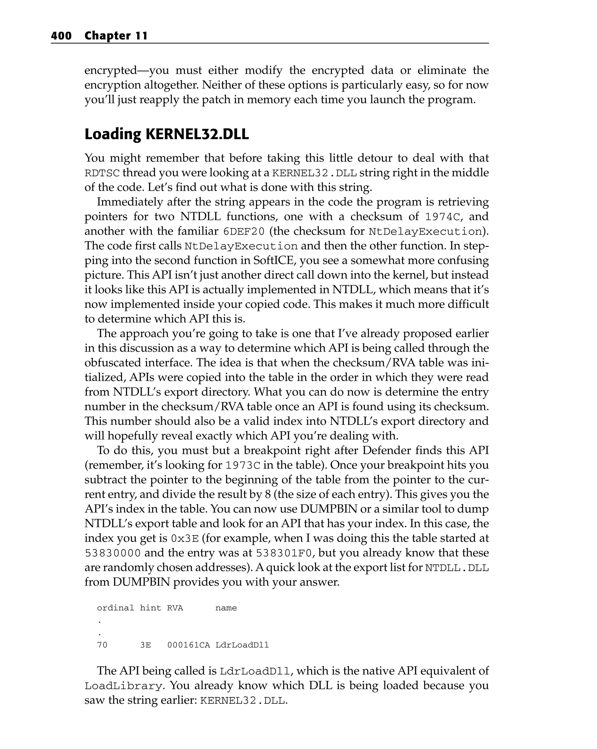encrypted—you must either modify the encrypted data or eliminate the
encryption altogether. Neither of these options is particularly easy, so for now
you’ll just reapply the patch in memory each time you launch the program.
Loading KERNEL32.DLL
You might remember that before taking this little detour to deal with that
RDTSC thread you were looking at a KERNEL32.DLL string right in the middle
of the code. Let’s find out what is done with this string.
Immediately after the string appears in the code the program is retrieving
pointers for two NTDLL functions, one with a checksum of 1974C, and
another with the familiar 6DEF20 (the checksum for NtDelayExecution).
The code first calls NtDelayExecution and then the other function. In step-
ping into the second function in SoftICE, you see a somewhat more confusing
picture. This API isn’t just another direct call down into the kernel, but instead
it looks like this API is actually implemented in NTDLL, which means that it’s
now implemented inside your copied code. This makes it much more difficult
to determine which API this is.
The approach you’re going to take is one that I’ve already proposed earlier
in this discussion as a way to determine which API is being called through the
obfuscated interface. The idea is that when the checksum/RVA table was ini-
tialized, APIs were copied into the table in the order in which they were read
from NTDLL’s export directory. What you can do now is determine the entry
number in the checksum/RVA table once an API is found using its checksum.
This number should also be a valid index into NTDLL’s export directory and
will hopefully reveal exactly which API you’re dealing with.
To do this, you must but a breakpoint right after Defender finds this API
(remember, it’s looking for 1973C in the table). Once your breakpoint hits you
subtract the pointer to the beginning of the table from the pointer to the cur-
rent entry, and divide the result by 8 (the size of each entry). This gives you the
API’s index in the table. You can now use DUMPBIN or a similar tool to dump
NTDLL’s export table and look for an API that has your index. In this case, the
index you get is 0x3E (for example, when I was doing this the table started at
53830000 and the entry was at 538301F0, but you already know that these
are randomly chosen addresses). Aquick look at the export list for NTDLL.DLL
from DUMPBIN provides you with your answer.
ordinal hint RVA name
.
.
70 3E 000161CA LdrLoadDll
The API being called is LdrLoadDll, which is the native API equivalent of
LoadLibrary. You already know which DLL is being loaded because you
saw the string earlier: KERNEL32.DLL.
400 Chapter 11
 