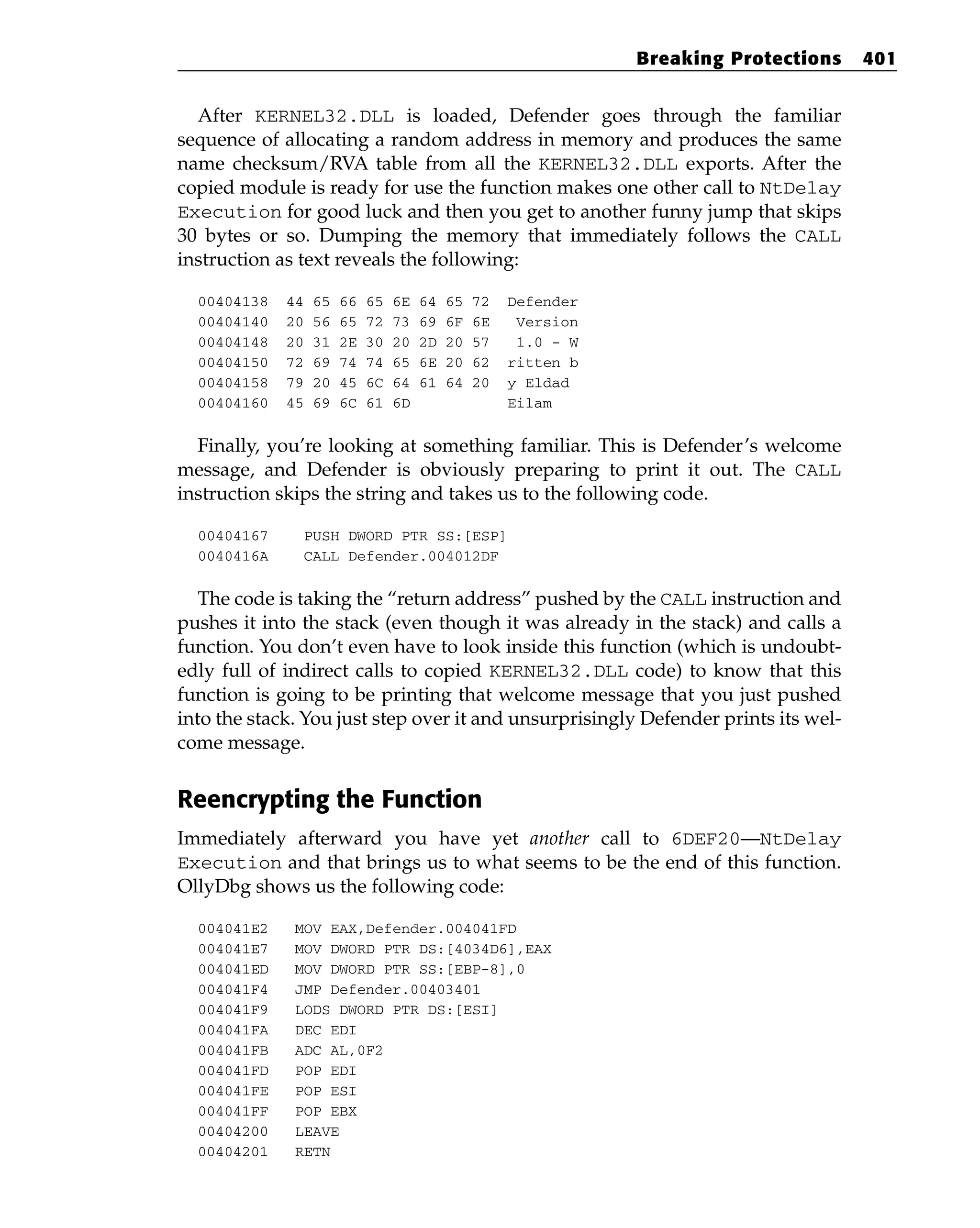 After KERNEL32.DLL is loaded, Defender goes through the familiar
sequence of allocating a random address in memory and produces the same
name checksum/RVA table from all the KERNEL32.DLL exports. After the
copied module is ready for use the function makes one other call to NtDelay
Execution for good luck and then you get to another funny jump that skips
30 bytes or so. Dumping the memory that immediately follows the CALL
instruction as text reveals the following:
00404138 44 65 66 65 6E 64 65 72 Defender
00404140 20 56 65 72 73 69 6F 6E Version
00404148 20 31 2E 30 20 2D 20 57 1.0 - W
00404150 72 69 74 74 65 6E 20 62 ritten b
00404158 79 20 45 6C 64 61 64 20 y Eldad
00404160 45 69 6C 61 6D Eilam
Finally, you’re looking at something familiar. This is Defender’s welcome
message, and Defender is obviously preparing to print it out. The CALL
instruction skips the string and takes us to the following code.
00404167 PUSH DWORD PTR SS:[ESP]
0040416A CALL Defender.004012DF
The code is taking the “return address” pushed by the CALL instruction and
pushes it into the stack (even though it was already in the stack) and calls a
function. You don’t even have to look inside this function (which is undoubt-
edly full of indirect calls to copied KERNEL32.DLL code) to know that this
function is going to be printing that welcome message that you just pushed
into the stack. You just step over it and unsurprisingly Defender prints its wel-
come message.
Reencrypting the Function
Immediately afterward you have yet another call to 6DEF20—NtDelay
Execution and that brings us to what seems to be the end of this function.
OllyDbg shows us the following code:
004041E2 MOV EAX,Defender.004041FD
004041E7 MOV DWORD PTR DS:[4034D6],EAX
004041ED MOV DWORD PTR SS:[EBP-8],0
004041F4 JMP Defender.00403401
004041F9 LODS DWORD PTR DS:[ESI]
004041FA DEC EDI
004041FB ADC AL,0F2
004041FD POP EDI
004041FE POP ESI
004041FF POP EBX
00404200 LEAVE
00404201 RETN
Breaking Protections 401
 