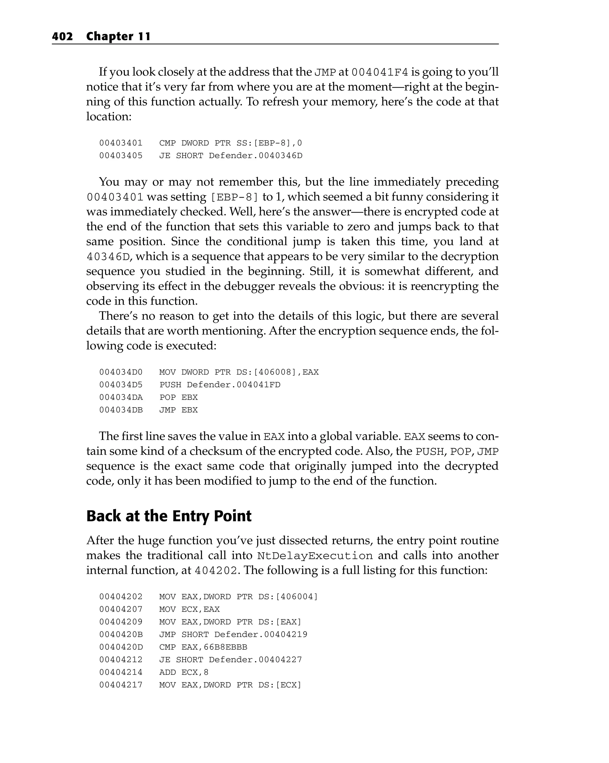 If you look closely at the address that the JMP at 004041F4 is going to you’ll
notice that it’s very far from where you are at the moment—right at the begin-
ning of this function actually. To refresh your memory, here’s the code at that
location:
00403401 CMP DWORD PTR SS:[EBP-8],0
00403405 JE SHORT Defender.0040346D
You may or may not remember this, but the line immediately preceding
00403401 was setting [EBP-8] to 1, which seemed a bit funny considering it
was immediately checked. Well, here’s the answer—there is encrypted code at
the end of the function that sets this variable to zero and jumps back to that
same position. Since the conditional jump is taken this time, you land at
40346D, which is a sequence that appears to be very similar to the decryption
sequence you studied in the beginning. Still, it is somewhat different, and
observing its effect in the debugger reveals the obvious: it is reencrypting the
code in this function.
There’s no reason to get into the details of this logic, but there are several
details that are worth mentioning. After the encryption sequence ends, the fol-
lowing code is executed:
004034D0 MOV DWORD PTR DS:[406008],EAX
004034D5 PUSH Defender.004041FD
004034DA POP EBX
004034DB JMP EBX
The first line saves the value in EAX into a global variable. EAX seems to con-
tain some kind of a checksum of the encrypted code. Also, the PUSH, POP, JMP
sequence is the exact same code that originally jumped into the decrypted
code, only it has been modified to jump to the end of the function.
Back at the Entry Point
After the huge function you’ve just dissected returns, the entry point routine
makes the traditional call into NtDelayExecution and calls into another
internal function, at 404202. The following is a full listing for this function:
00404202 MOV EAX,DWORD PTR DS:[406004]
00404207 MOV ECX,EAX
00404209 MOV EAX,DWORD PTR DS:[EAX]
0040420B JMP SHORT Defender.00404219
0040420D CMP EAX,66B8EBBB
00404212 JE SHORT Defender.00404227
00404214 ADD ECX,8
00404217 MOV EAX,DWORD PTR DS:[ECX]
402 Chapter 11
 