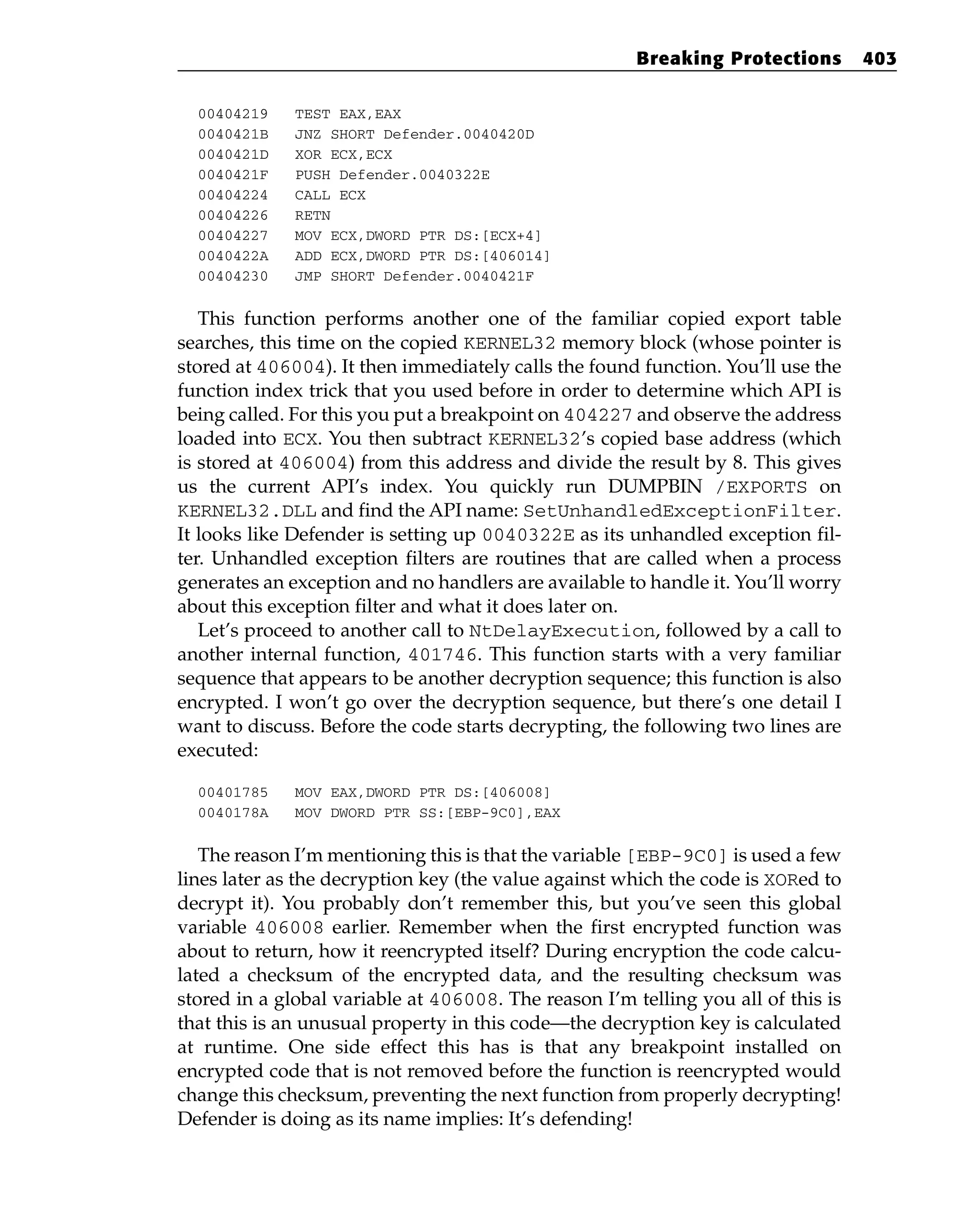 00404219 TEST EAX,EAX
0040421B JNZ SHORT Defender.0040420D
0040421D XOR ECX,ECX
0040421F PUSH Defender.0040322E
00404224 CALL ECX
00404226 RETN
00404227 MOV ECX,DWORD PTR DS:[ECX+4]
0040422A ADD ECX,DWORD PTR DS:[406014]
00404230 JMP SHORT Defender.0040421F
This function performs another one of the familiar copied export table
searches, this time on the copied KERNEL32 memory block (whose pointer is
stored at 406004). It then immediately calls the found function. You’ll use the
function index trick that you used before in order to determine which API is
being called. For this you put a breakpoint on 404227 and observe the address
loaded into ECX. You then subtract KERNEL32’s copied base address (which
is stored at 406004) from this address and divide the result by 8. This gives
us the current API’s index. You quickly run DUMPBIN /EXPORTS on
KERNEL32.DLL and find the API name: SetUnhandledExceptionFilter.
It looks like Defender is setting up 0040322E as its unhandled exception fil-
ter. Unhandled exception filters are routines that are called when a process
generates an exception and no handlers are available to handle it. You’ll worry
about this exception filter and what it does later on.
Let’s proceed to another call to NtDelayExecution, followed by a call to
another internal function, 401746. This function starts with a very familiar
sequence that appears to be another decryption sequence; this function is also
encrypted. I won’t go over the decryption sequence, but there’s one detail I
want to discuss. Before the code starts decrypting, the following two lines are
executed:
00401785 MOV EAX,DWORD PTR DS:[406008]
0040178A MOV DWORD PTR SS:[EBP-9C0],EAX
The reason I’m mentioning this is that the variable [EBP-9C0] is used a few
lines later as the decryption key (the value against which the code is XORed to
decrypt it). You probably don’t remember this, but you’ve seen this global
variable 406008 earlier. Remember when the first encrypted function was
about to return, how it reencrypted itself? During encryption the code calcu-
lated a checksum of the encrypted data, and the resulting checksum was
stored in a global variable at 406008. The reason I’m telling you all of this is
that this is an unusual property in this code—the decryption key is calculated
at runtime. One side effect this has is that any breakpoint installed on
encrypted code that is not removed before the function is reencrypted would
change this checksum, preventing the next function from properly decrypting!
Defender is doing as its name implies: It’s defending!
Breaking Protections 403
 