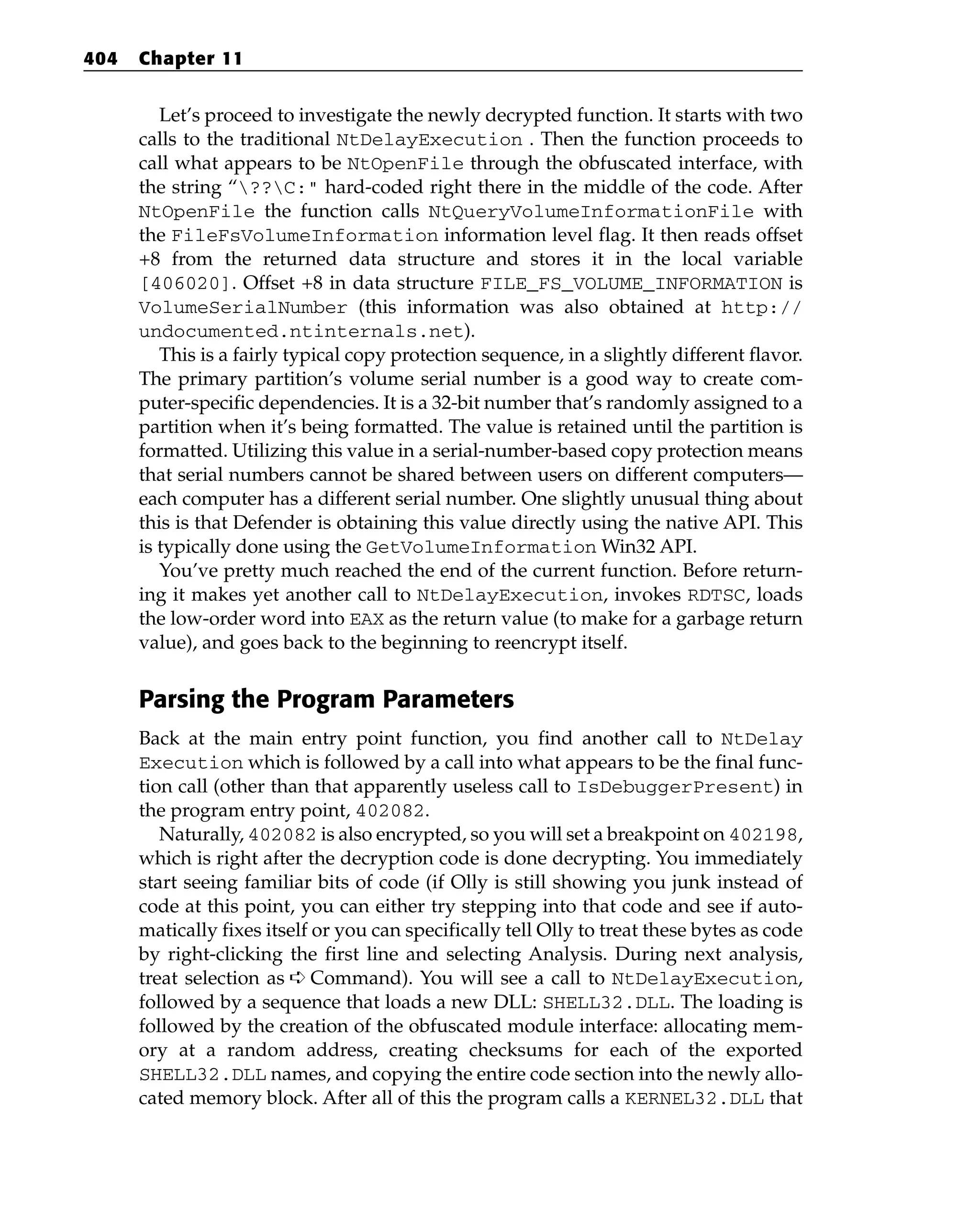 Let’s proceed to investigate the newly decrypted function. It starts with two
calls to the traditional NtDelayExecution . Then the function proceeds to
call what appears to be NtOpenFile through the obfuscated interface, with
the string “??C:” hard-coded right there in the middle of the code. After
NtOpenFile the function calls NtQueryVolumeInformationFile with
the FileFsVolumeInformation information level flag. It then reads offset
+8 from the returned data structure and stores it in the local variable
[406020]. Offset +8 in data structure FILE_FS_VOLUME_INFORMATION is
VolumeSerialNumber (this information was also obtained at http://
undocumented.ntinternals.net).
This is a fairly typical copy protection sequence, in a slightly different flavor.
The primary partition’s volume serial number is a good way to create com-
puter-specific dependencies. It is a 32-bit number that’s randomly assigned to a
partition when it’s being formatted. The value is retained until the partition is
formatted. Utilizing this value in a serial-number-based copy protection means
that serial numbers cannot be shared between users on different computers—
each computer has a different serial number. One slightly unusual thing about
this is that Defender is obtaining this value directly using the native API. This
is typically done using the GetVolumeInformation Win32 API.
You’ve pretty much reached the end of the current function. Before return-
ing it makes yet another call to NtDelayExecution, invokes RDTSC, loads
the low-order word into EAX as the return value (to make for a garbage return
value), and goes back to the beginning to reencrypt itself.
Parsing the Program Parameters
Back at the main entry point function, you find another call to NtDelay
Execution which is followed by a call into what appears to be the final func-
tion call (other than that apparently useless call to IsDebuggerPresent) in
the program entry point, 402082.
Naturally, 402082 is also encrypted, so you will set a breakpoint on 402198,
which is right after the decryption code is done decrypting. You immediately
start seeing familiar bits of code (if Olly is still showing you junk instead of
code at this point, you can either try stepping into that code and see if auto-
matically fixes itself or you can specifically tell Olly to treat these bytes as code
by right-clicking the first line and selecting Analysis. During next analysis,
treat selection as ➪ Command). You will see a call to NtDelayExecution,
followed by a sequence that loads a new DLL: SHELL32.DLL. The loading is
followed by the creation of the obfuscated module interface: allocating mem-
ory at a random address, creating checksums for each of the exported
SHELL32.DLL names, and copying the entire code section into the newly allo-
cated memory block. After all of this the program calls a KERNEL32.DLL that
404 Chapter 11
 