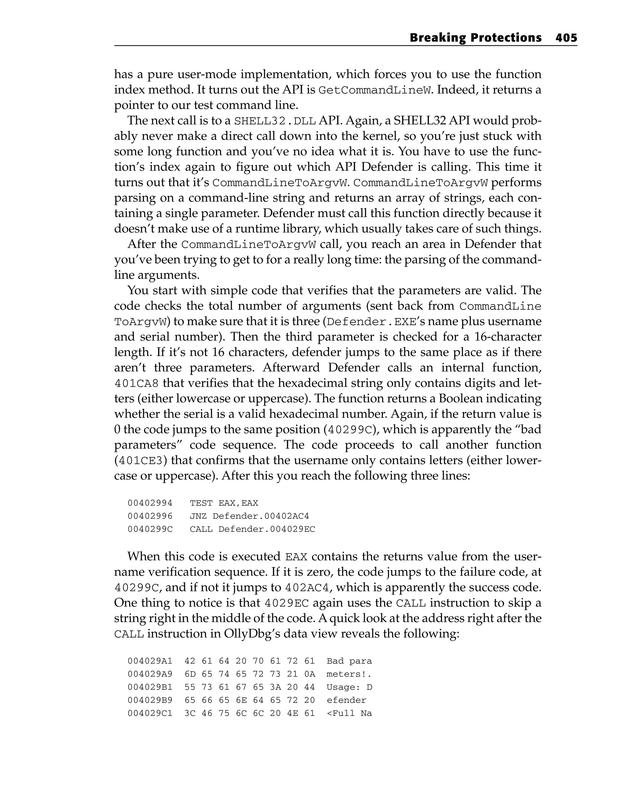 has a pure user-mode implementation, which forces you to use the function
index method. It turns out the API is GetCommandLineW. Indeed, it returns a
pointer to our test command line.
The next call is to a SHELL32.DLL API. Again, a SHELL32 API would prob-
ably never make a direct call down into the kernel, so you’re just stuck with
some long function and you’ve no idea what it is. You have to use the func-
tion’s index again to figure out which API Defender is calling. This time it
turns out that it’s CommandLineToArgvW. CommandLineToArgvW performs
parsing on a command-line string and returns an array of strings, each con-
taining a single parameter. Defender must call this function directly because it
doesn’t make use of a runtime library, which usually takes care of such things.
After the CommandLineToArgvW call, you reach an area in Defender that
you’ve been trying to get to for a really long time: the parsing of the command-
line arguments.
You start with simple code that verifies that the parameters are valid. The
code checks the total number of arguments (sent back from CommandLine
ToArgvW) to make sure that it is three (Defender.EXE’s name plus username
and serial number). Then the third parameter is checked for a 16-character
length. If it’s not 16 characters, defender jumps to the same place as if there
aren’t three parameters. Afterward Defender calls an internal function,
401CA8 that verifies that the hexadecimal string only contains digits and let-
ters (either lowercase or uppercase). The function returns a Boolean indicating
whether the serial is a valid hexadecimal number. Again, if the return value is
0 the code jumps to the same position (40299C), which is apparently the “bad
parameters” code sequence. The code proceeds to call another function
(401CE3) that confirms that the username only contains letters (either lower-
case or uppercase). After this you reach the following three lines:
00402994 TEST EAX,EAX
00402996 JNZ Defender.00402AC4
0040299C CALL Defender.004029EC
When this code is executed EAX contains the returns value from the user-
name verification sequence. If it is zero, the code jumps to the failure code, at
40299C, and if not it jumps to 402AC4, which is apparently the success code.
One thing to notice is that 4029EC again uses the CALL instruction to skip a
string right in the middle of the code. Aquick look at the address right after the
CALL instruction in OllyDbg’s data view reveals the following:
004029A1 42 61 64 20 70 61 72 61 Bad para
004029A9 6D 65 74 65 72 73 21 0A meters!.
004029B1 55 73 61 67 65 3A 20 44 Usage: D
004029B9 65 66 65 6E 64 65 72 20 efender
004029C1 3C 46 75 6C 6C 20 4E 61 <Full Na
Breaking Protections 405
 