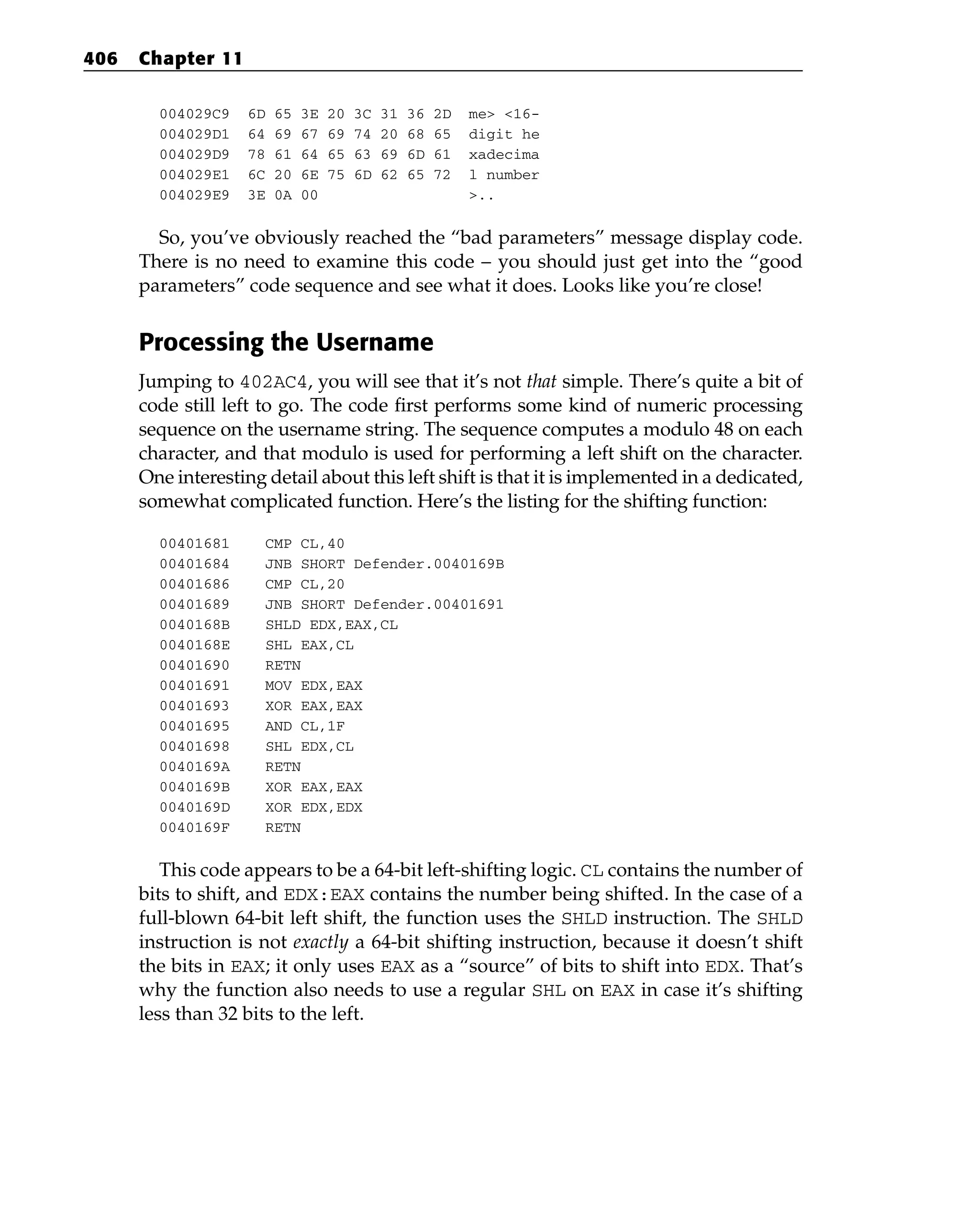 004029C9 6D 65 3E 20 3C 31 36 2D me> <16-
004029D1 64 69 67 69 74 20 68 65 digit he
004029D9 78 61 64 65 63 69 6D 61 xadecima
004029E1 6C 20 6E 75 6D 62 65 72 l number
004029E9 3E 0A 00 >..
So, you’ve obviously reached the “bad parameters” message display code.
There is no need to examine this code – you should just get into the “good
parameters” code sequence and see what it does. Looks like you’re close!
Processing the Username
Jumping to 402AC4, you will see that it’s not that simple. There’s quite a bit of
code still left to go. The code first performs some kind of numeric processing
sequence on the username string. The sequence computes a modulo 48 on each
character, and that modulo is used for performing a left shift on the character.
One interesting detail about this left shift is that it is implemented in a dedicated,
somewhat complicated function. Here’s the listing for the shifting function:
00401681 CMP CL,40
00401684 JNB SHORT Defender.0040169B
00401686 CMP CL,20
00401689 JNB SHORT Defender.00401691
0040168B SHLD EDX,EAX,CL
0040168E SHL EAX,CL
00401690 RETN
00401691 MOV EDX,EAX
00401693 XOR EAX,EAX
00401695 AND CL,1F
00401698 SHL EDX,CL
0040169A RETN
0040169B XOR EAX,EAX
0040169D XOR EDX,EDX
0040169F RETN
This code appears to be a 64-bit left-shifting logic. CL contains the number of
bits to shift, and EDX:EAX contains the number being shifted. In the case of a
full-blown 64-bit left shift, the function uses the SHLD instruction. The SHLD
instruction is not exactly a 64-bit shifting instruction, because it doesn’t shift
the bits in EAX; it only uses EAX as a “source” of bits to shift into EDX. That’s
why the function also needs to use a regular SHL on EAX in case it’s shifting
less than 32 bits to the left.
406 Chapter 11
 