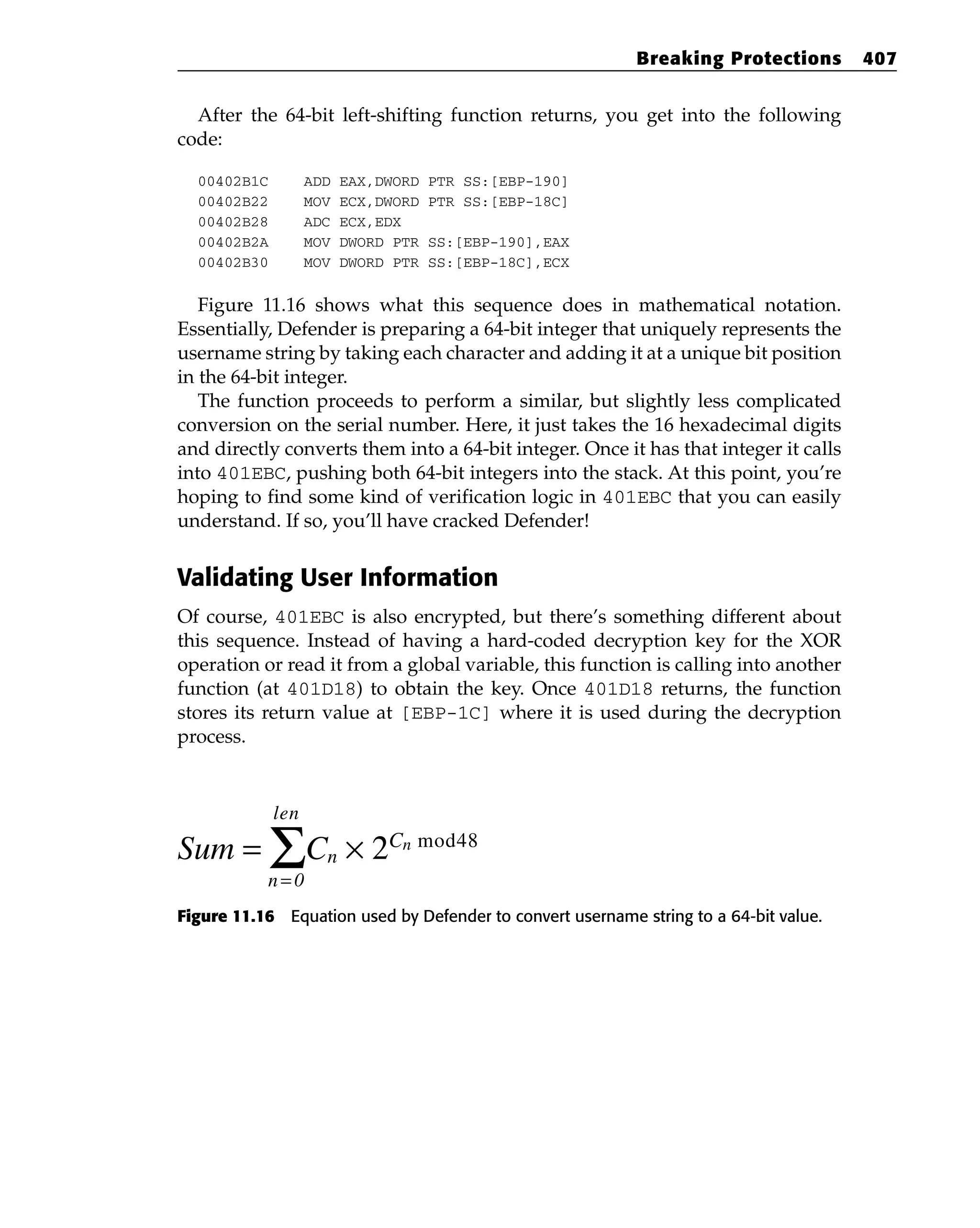 After the 64-bit left-shifting function returns, you get into the following
code:
00402B1C ADD EAX,DWORD PTR SS:[EBP-190]
00402B22 MOV ECX,DWORD PTR SS:[EBP-18C]
00402B28 ADC ECX,EDX
00402B2A MOV DWORD PTR SS:[EBP-190],EAX
00402B30 MOV DWORD PTR SS:[EBP-18C],ECX
Figure 11.16 shows what this sequence does in mathematical notation.
Essentially, Defender is preparing a 64-bit integer that uniquely represents the
username string by taking each character and adding it at a unique bit position
in the 64-bit integer.
The function proceeds to perform a similar, but slightly less complicated
conversion on the serial number. Here, it just takes the 16 hexadecimal digits
and directly converts them into a 64-bit integer. Once it has that integer it calls
into 401EBC, pushing both 64-bit integers into the stack. At this point, you’re
hoping to find some kind of verification logic in 401EBC that you can easily
understand. If so, you’ll have cracked Defender!
Validating User Information
Of course, 401EBC is also encrypted, but there’s something different about
this sequence. Instead of having a hard-coded decryption key for the XOR
operation or read it from a global variable, this function is calling into another
function (at 401D18) to obtain the key. Once 401D18 returns, the function
stores its return value at [EBP-1C] where it is used during the decryption
process.
Figure 11.16 Equation used by Defender to convert username string to a 64-bit value.
Sum = ΣCn × 2Cn mod48
n= 0
len
Breaking Protections 407
 