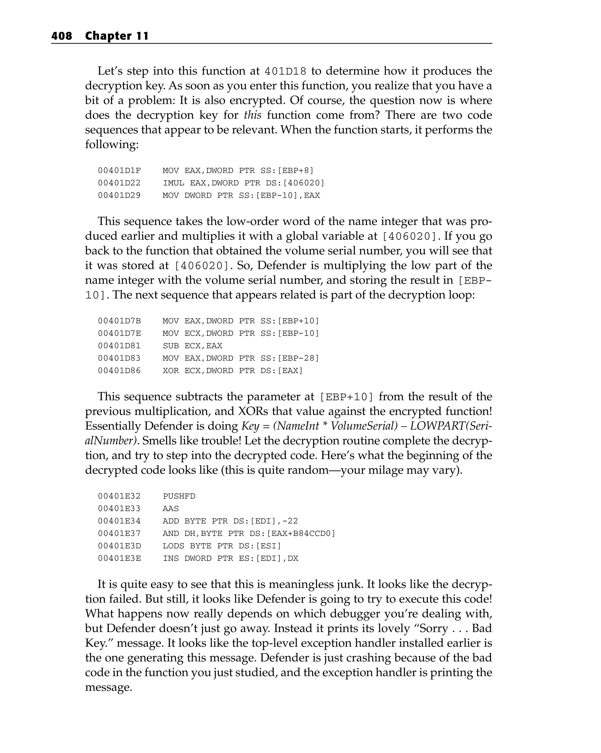 Let’s step into this function at 401D18 to determine how it produces the
decryption key. As soon as you enter this function, you realize that you have a
bit of a problem: It is also encrypted. Of course, the question now is where
does the decryption key for this function come from? There are two code
sequences that appear to be relevant. When the function starts, it performs the
following:
00401D1F MOV EAX,DWORD PTR SS:[EBP+8]
00401D22 IMUL EAX,DWORD PTR DS:[406020]
00401D29 MOV DWORD PTR SS:[EBP-10],EAX
This sequence takes the low-order word of the name integer that was pro-
duced earlier and multiplies it with a global variable at [406020]. If you go
back to the function that obtained the volume serial number, you will see that
it was stored at [406020]. So, Defender is multiplying the low part of the
name integer with the volume serial number, and storing the result in [EBP-
10]. The next sequence that appears related is part of the decryption loop:
00401D7B MOV EAX,DWORD PTR SS:[EBP+10]
00401D7E MOV ECX,DWORD PTR SS:[EBP-10]
00401D81 SUB ECX,EAX
00401D83 MOV EAX,DWORD PTR SS:[EBP-28]
00401D86 XOR ECX,DWORD PTR DS:[EAX]
This sequence subtracts the parameter at [EBP+10] from the result of the
previous multiplication, and XORs that value against the encrypted function!
Essentially Defender is doing Key = (NameInt * VolumeSerial) – LOWPART(Seri-
alNumber). Smells like trouble! Let the decryption routine complete the decryp-
tion, and try to step into the decrypted code. Here’s what the beginning of the
decrypted code looks like (this is quite random—your milage may vary).
00401E32 PUSHFD
00401E33 AAS
00401E34 ADD BYTE PTR DS:[EDI],-22
00401E37 AND DH,BYTE PTR DS:[EAX+B84CCD0]
00401E3D LODS BYTE PTR DS:[ESI]
00401E3E INS DWORD PTR ES:[EDI],DX
It is quite easy to see that this is meaningless junk. It looks like the decryp-
tion failed. But still, it looks like Defender is going to try to execute this code!
What happens now really depends on which debugger you’re dealing with,
but Defender doesn’t just go away. Instead it prints its lovely “Sorry . . . Bad
Key.” message. It looks like the top-level exception handler installed earlier is
the one generating this message. Defender is just crashing because of the bad
code in the function you just studied, and the exception handler is printing the
message.
408 Chapter 11
 