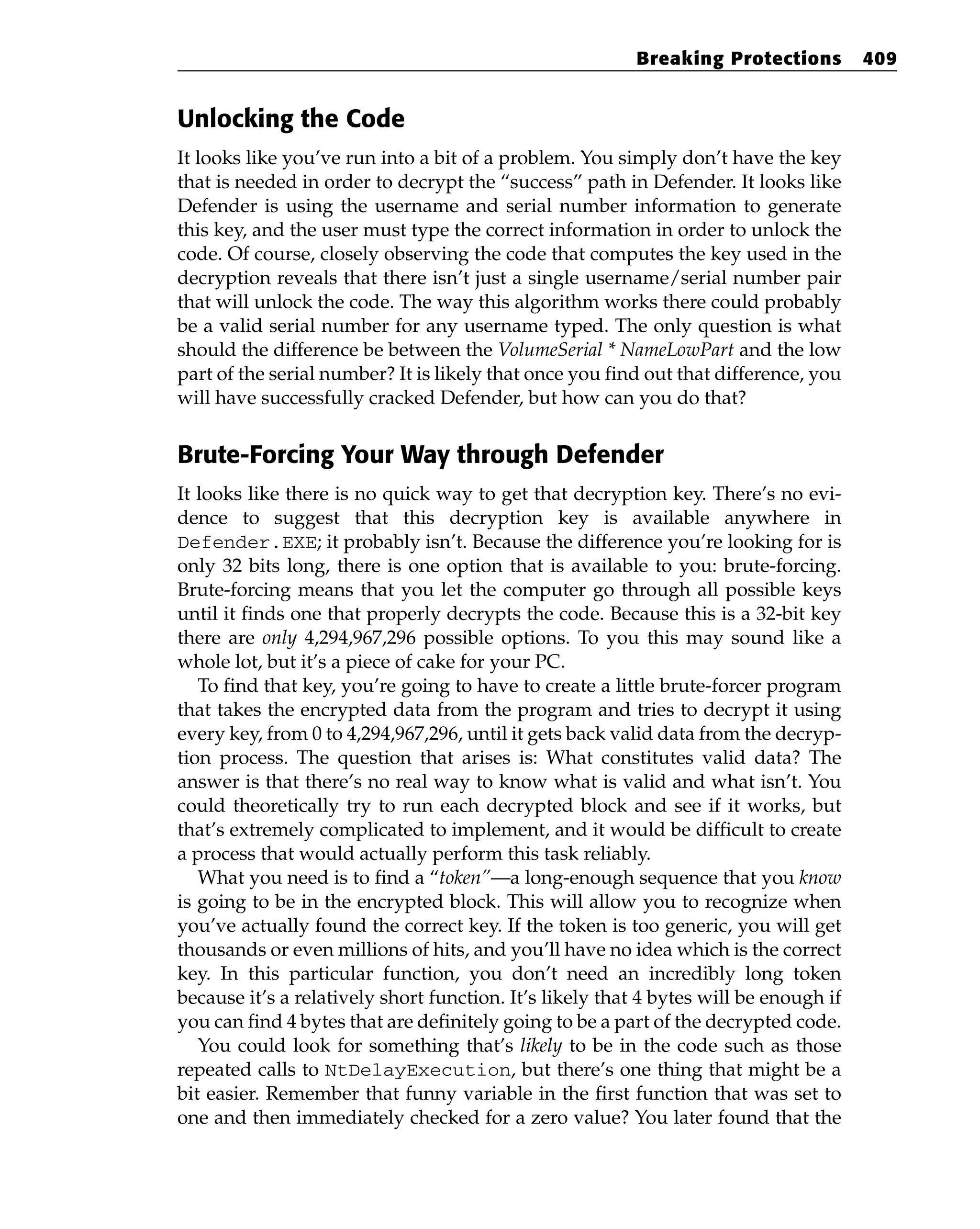 Unlocking the Code
It looks like you’ve run into a bit of a problem. You simply don’t have the key
that is needed in order to decrypt the “success” path in Defender. It looks like
Defender is using the username and serial number information to generate
this key, and the user must type the correct information in order to unlock the
code. Of course, closely observing the code that computes the key used in the
decryption reveals that there isn’t just a single username/serial number pair
that will unlock the code. The way this algorithm works there could probably
be a valid serial number for any username typed. The only question is what
should the difference be between the VolumeSerial * NameLowPart and the low
part of the serial number? It is likely that once you find out that difference, you
will have successfully cracked Defender, but how can you do that?
Brute-Forcing Your Way through Defender
It looks like there is no quick way to get that decryption key. There’s no evi-
dence to suggest that this decryption key is available anywhere in
Defender.EXE; it probably isn’t. Because the difference you’re looking for is
only 32 bits long, there is one option that is available to you: brute-forcing.
Brute-forcing means that you let the computer go through all possible keys
until it finds one that properly decrypts the code. Because this is a 32-bit key
there are only 4,294,967,296 possible options. To you this may sound like a
whole lot, but it’s a piece of cake for your PC.
To find that key, you’re going to have to create a little brute-forcer program
that takes the encrypted data from the program and tries to decrypt it using
every key, from 0 to 4,294,967,296, until it gets back valid data from the decryp-
tion process. The question that arises is: What constitutes valid data? The
answer is that there’s no real way to know what is valid and what isn’t. You
could theoretically try to run each decrypted block and see if it works, but
that’s extremely complicated to implement, and it would be difficult to create
a process that would actually perform this task reliably.
What you need is to find a “token”—a long-enough sequence that you know
is going to be in the encrypted block. This will allow you to recognize when
you’ve actually found the correct key. If the token is too generic, you will get
thousands or even millions of hits, and you’ll have no idea which is the correct
key. In this particular function, you don’t need an incredibly long token
because it’s a relatively short function. It’s likely that 4 bytes will be enough if
you can find 4 bytes that are definitely going to be a part of the decrypted code.
You could look for something that’s likely to be in the code such as those
repeated calls to NtDelayExecution, but there’s one thing that might be a
bit easier. Remember that funny variable in the first function that was set to
one and then immediately checked for a zero value? You later found that the
Breaking Protections 409
 