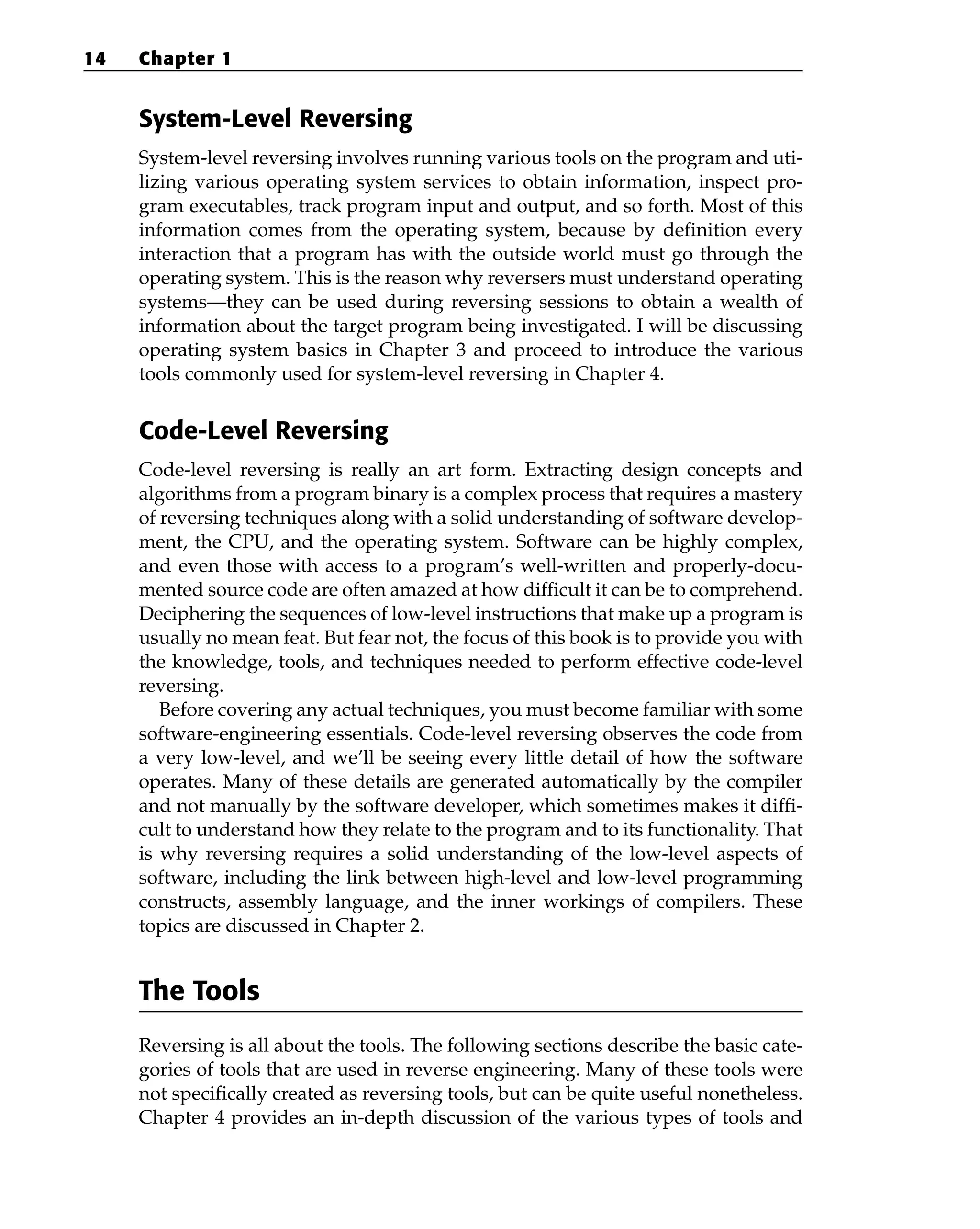 System-Level Reversing
System-level reversing involves running various tools on the program and uti-
lizing various operating system services to obtain information, inspect pro-
gram executables, track program input and output, and so forth. Most of this
information comes from the operating system, because by definition every
interaction that a program has with the outside world must go through the
operating system. This is the reason why reversers must understand operating
systems—they can be used during reversing sessions to obtain a wealth of
information about the target program being investigated. I will be discussing
operating system basics in Chapter 3 and proceed to introduce the various
tools commonly used for system-level reversing in Chapter 4.
Code-Level Reversing
Code-level reversing is really an art form. Extracting design concepts and
algorithms from a program binary is a complex process that requires a mastery
of reversing techniques along with a solid understanding of software develop-
ment, the CPU, and the operating system. Software can be highly complex,
and even those with access to a program’s well-written and properly-docu-
mented source code are often amazed at how difficult it can be to comprehend.
Deciphering the sequences of low-level instructions that make up a program is
usually no mean feat. But fear not, the focus of this book is to provide you with
the knowledge, tools, and techniques needed to perform effective code-level
reversing.
Before covering any actual techniques, you must become familiar with some
software-engineering essentials. Code-level reversing observes the code from
a very low-level, and we’ll be seeing every little detail of how the software
operates. Many of these details are generated automatically by the compiler
and not manually by the software developer, which sometimes makes it diffi-
cult to understand how they relate to the program and to its functionality. That
is why reversing requires a solid understanding of the low-level aspects of
software, including the link between high-level and low-level programming
constructs, assembly language, and the inner workings of compilers. These
topics are discussed in Chapter 2.
The Tools
Reversing is all about the tools. The following sections describe the basic cate-
gories of tools that are used in reverse engineering. Many of these tools were
not specifically created as reversing tools, but can be quite useful nonetheless.
Chapter 4 provides an in-depth discussion of the various types of tools and
14 Chapter 1
 