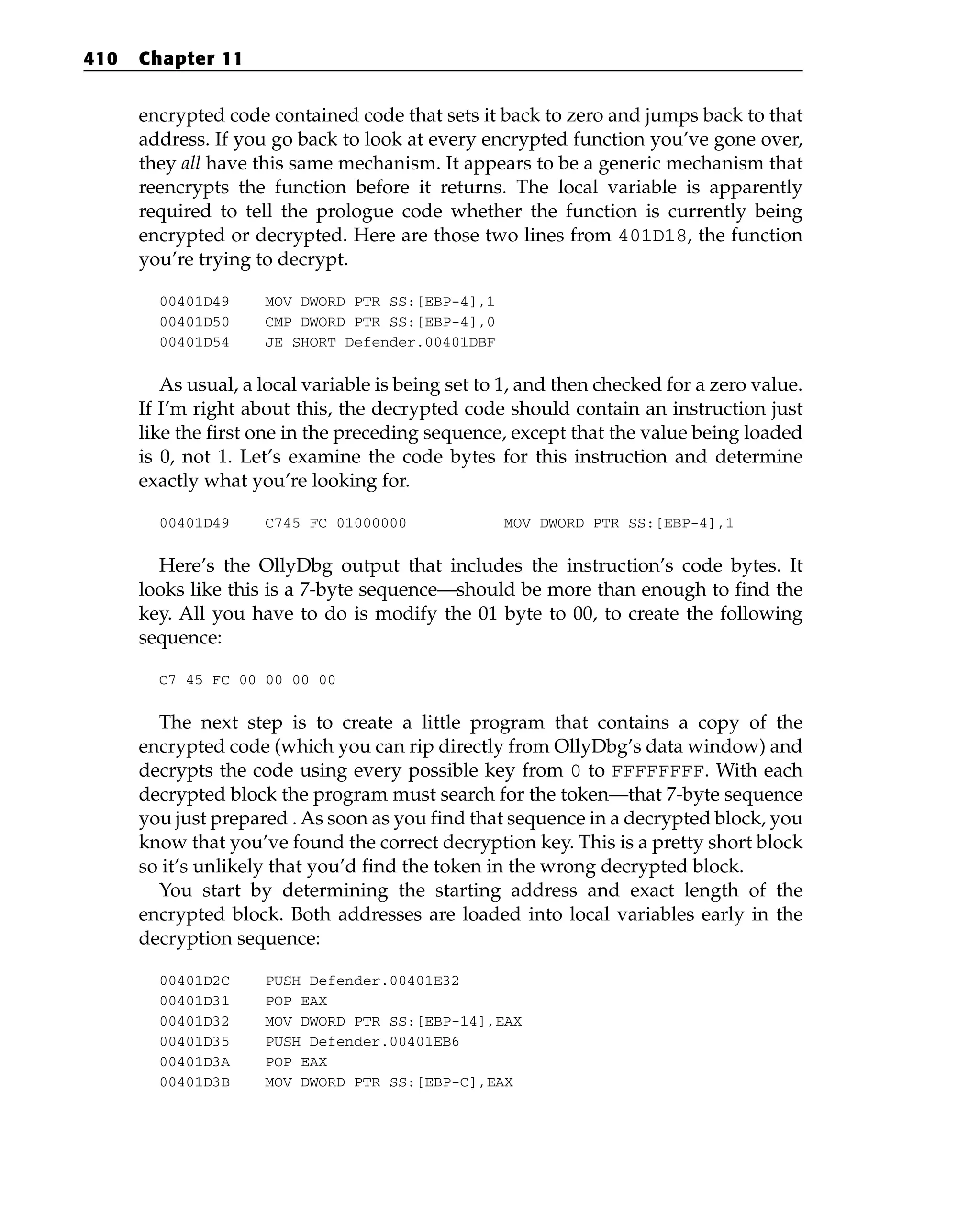 encrypted code contained code that sets it back to zero and jumps back to that
address. If you go back to look at every encrypted function you’ve gone over,
they all have this same mechanism. It appears to be a generic mechanism that
reencrypts the function before it returns. The local variable is apparently
required to tell the prologue code whether the function is currently being
encrypted or decrypted. Here are those two lines from 401D18, the function
you’re trying to decrypt.
00401D49 MOV DWORD PTR SS:[EBP-4],1
00401D50 CMP DWORD PTR SS:[EBP-4],0
00401D54 JE SHORT Defender.00401DBF
As usual, a local variable is being set to 1, and then checked for a zero value.
If I’m right about this, the decrypted code should contain an instruction just
like the first one in the preceding sequence, except that the value being loaded
is 0, not 1. Let’s examine the code bytes for this instruction and determine
exactly what you’re looking for.
00401D49 C745 FC 01000000 MOV DWORD PTR SS:[EBP-4],1
Here’s the OllyDbg output that includes the instruction’s code bytes. It
looks like this is a 7-byte sequence—should be more than enough to find the
key. All you have to do is modify the 01 byte to 00, to create the following
sequence:
C7 45 FC 00 00 00 00
The next step is to create a little program that contains a copy of the
encrypted code (which you can rip directly from OllyDbg’s data window) and
decrypts the code using every possible key from 0 to FFFFFFFF. With each
decrypted block the program must search for the token—that 7-byte sequence
you just prepared . As soon as you find that sequence in a decrypted block, you
know that you’ve found the correct decryption key. This is a pretty short block
so it’s unlikely that you’d find the token in the wrong decrypted block.
You start by determining the starting address and exact length of the
encrypted block. Both addresses are loaded into local variables early in the
decryption sequence:
00401D2C PUSH Defender.00401E32
00401D31 POP EAX
00401D32 MOV DWORD PTR SS:[EBP-14],EAX
00401D35 PUSH Defender.00401EB6
00401D3A POP EAX
00401D3B MOV DWORD PTR SS:[EBP-C],EAX
410 Chapter 11
 