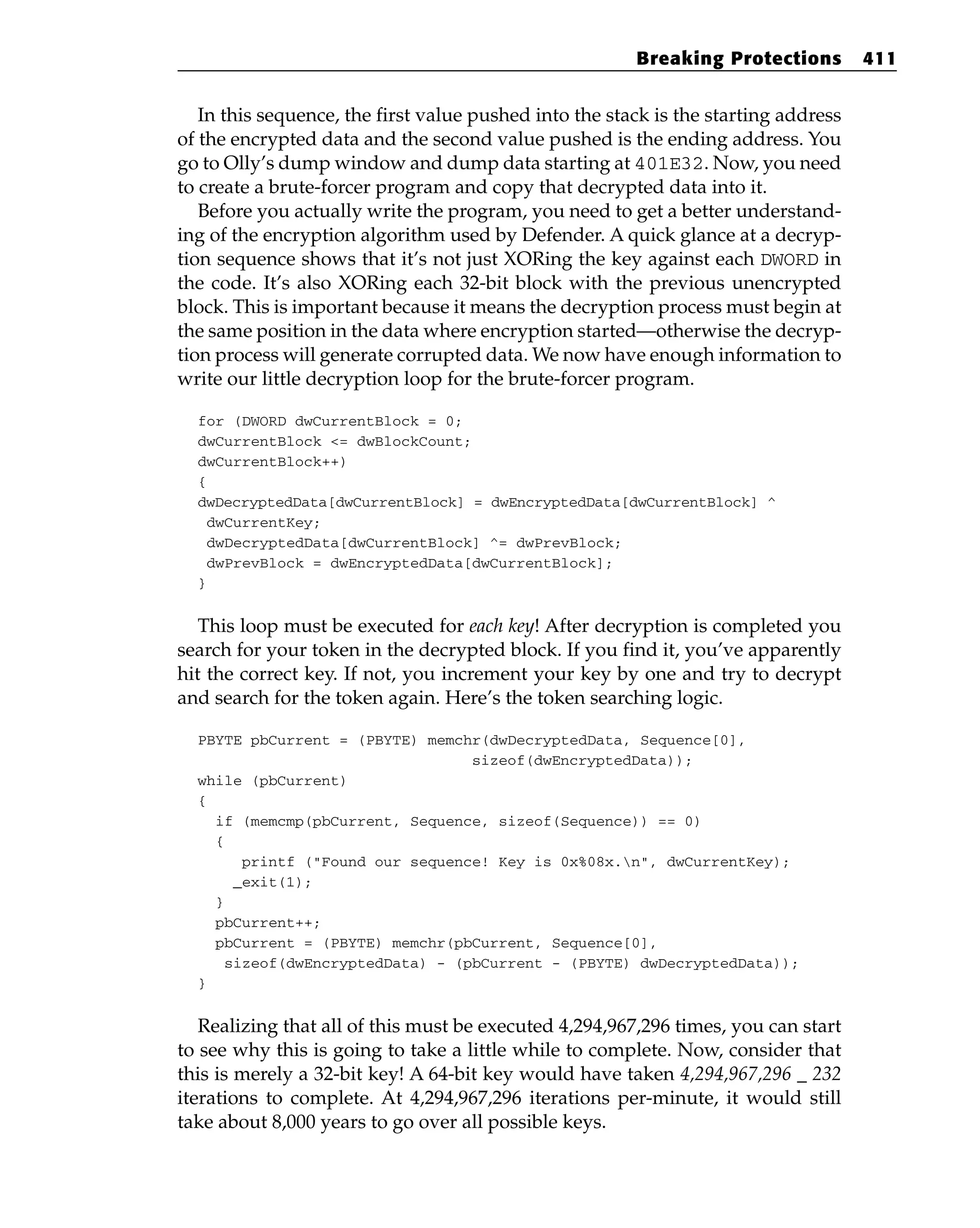 In this sequence, the first value pushed into the stack is the starting address
of the encrypted data and the second value pushed is the ending address. You
go to Olly’s dump window and dump data starting at 401E32. Now, you need
to create a brute-forcer program and copy that decrypted data into it.
Before you actually write the program, you need to get a better understand-
ing of the encryption algorithm used by Defender. A quick glance at a decryp-
tion sequence shows that it’s not just XORing the key against each DWORD in
the code. It’s also XORing each 32-bit block with the previous unencrypted
block. This is important because it means the decryption process must begin at
the same position in the data where encryption started—otherwise the decryp-
tion process will generate corrupted data. We now have enough information to
write our little decryption loop for the brute-forcer program.
for (DWORD dwCurrentBlock = 0;
dwCurrentBlock <= dwBlockCount;
dwCurrentBlock++)
{
dwDecryptedData[dwCurrentBlock] = dwEncryptedData[dwCurrentBlock] ^
dwCurrentKey;
dwDecryptedData[dwCurrentBlock] ^= dwPrevBlock;
dwPrevBlock = dwEncryptedData[dwCurrentBlock];
}
This loop must be executed for each key! After decryption is completed you
search for your token in the decrypted block. If you find it, you’ve apparently
hit the correct key. If not, you increment your key by one and try to decrypt
and search for the token again. Here’s the token searching logic.
PBYTE pbCurrent = (PBYTE) memchr(dwDecryptedData, Sequence[0],
sizeof(dwEncryptedData));
while (pbCurrent)
{
if (memcmp(pbCurrent, Sequence, sizeof(Sequence)) == 0)
{
printf (“Found our sequence! Key is 0x%08x.n”, dwCurrentKey);
_exit(1);
}
pbCurrent++;
pbCurrent = (PBYTE) memchr(pbCurrent, Sequence[0],
sizeof(dwEncryptedData) - (pbCurrent - (PBYTE) dwDecryptedData));
}
Realizing that all of this must be executed 4,294,967,296 times, you can start
to see why this is going to take a little while to complete. Now, consider that
this is merely a 32-bit key! A 64-bit key would have taken 4,294,967,296 _ 232
iterations to complete. At 4,294,967,296 iterations per-minute, it would still
take about 8,000 years to go over all possible keys.
Breaking Protections 411
 