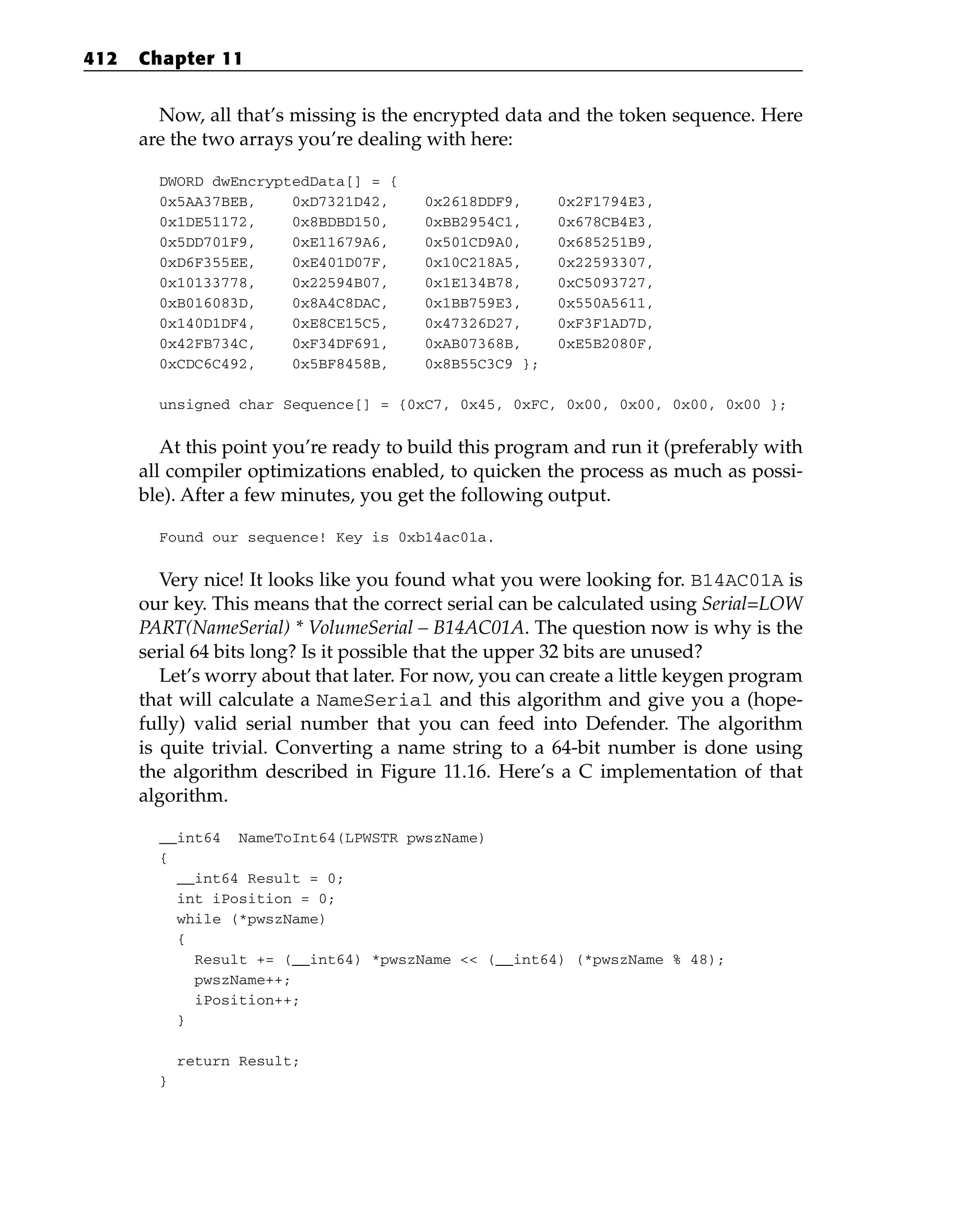 Now, all that’s missing is the encrypted data and the token sequence. Here
are the two arrays you’re dealing with here:
DWORD dwEncryptedData[] = {
0x5AA37BEB, 0xD7321D42, 0x2618DDF9, 0x2F1794E3,
0x1DE51172, 0x8BDBD150, 0xBB2954C1, 0x678CB4E3,
0x5DD701F9, 0xE11679A6, 0x501CD9A0, 0x685251B9,
0xD6F355EE, 0xE401D07F, 0x10C218A5, 0x22593307,
0x10133778, 0x22594B07, 0x1E134B78, 0xC5093727,
0xB016083D, 0x8A4C8DAC, 0x1BB759E3, 0x550A5611,
0x140D1DF4, 0xE8CE15C5, 0x47326D27, 0xF3F1AD7D,
0x42FB734C, 0xF34DF691, 0xAB07368B, 0xE5B2080F,
0xCDC6C492, 0x5BF8458B, 0x8B55C3C9 };
unsigned char Sequence[] = {0xC7, 0x45, 0xFC, 0x00, 0x00, 0x00, 0x00 };
At this point you’re ready to build this program and run it (preferably with
all compiler optimizations enabled, to quicken the process as much as possi-
ble). After a few minutes, you get the following output.
Found our sequence! Key is 0xb14ac01a.
Very nice! It looks like you found what you were looking for. B14AC01A is
our key. This means that the correct serial can be calculated using Serial=LOW
PART(NameSerial) * VolumeSerial – B14AC01A. The question now is why is the
serial 64 bits long? Is it possible that the upper 32 bits are unused?
Let’s worry about that later. For now, you can create a little keygen program
that will calculate a NameSerial and this algorithm and give you a (hope-
fully) valid serial number that you can feed into Defender. The algorithm
is quite trivial. Converting a name string to a 64-bit number is done using
the algorithm described in Figure 11.16. Here’s a C implementation of that
algorithm.
__int64 NameToInt64(LPWSTR pwszName)
{
__int64 Result = 0;
int iPosition = 0;
while (*pwszName)
{
Result += (__int64) *pwszName << (__int64) (*pwszName % 48);
pwszName++;
iPosition++;
}
return Result;
}
412 Chapter 11
 