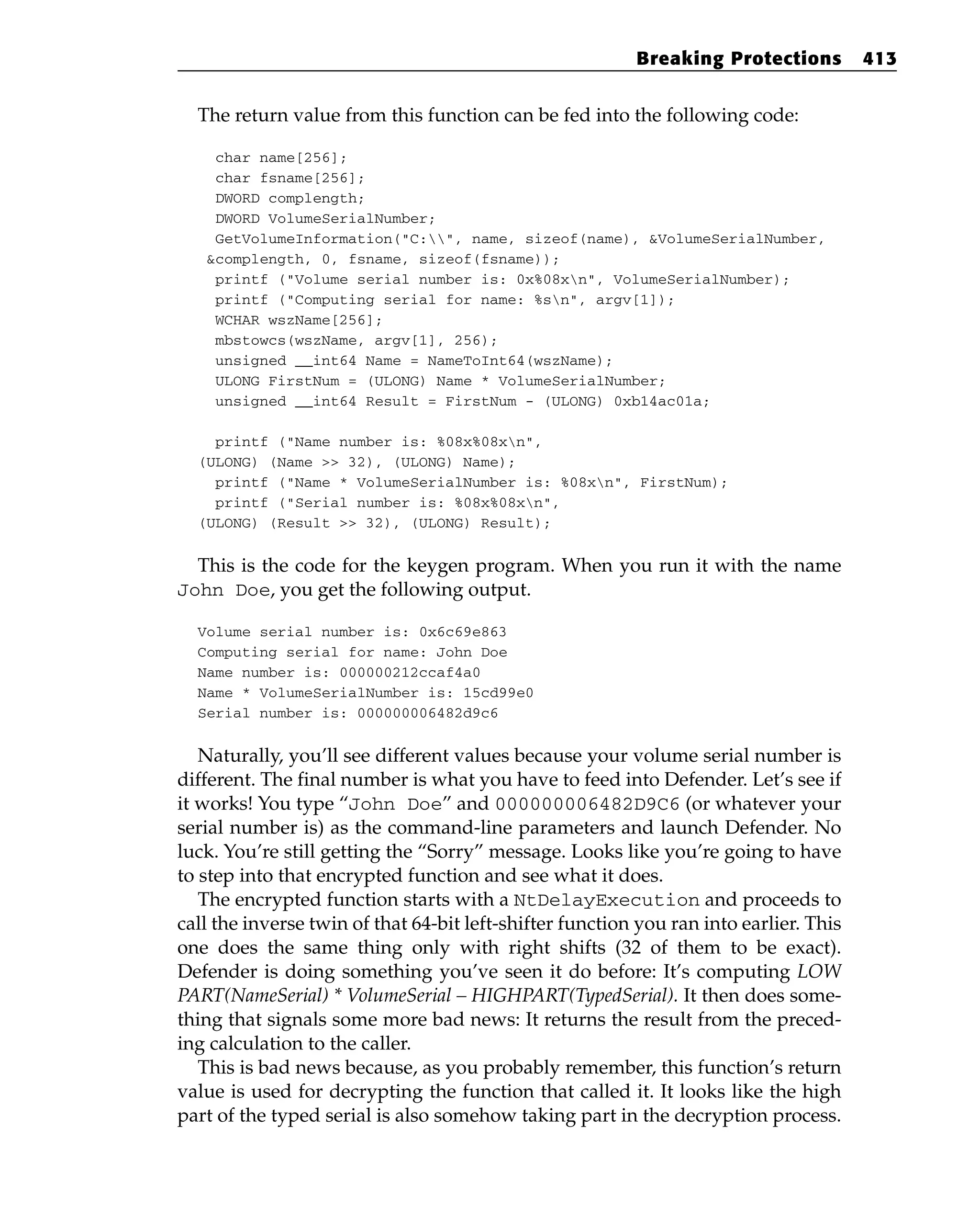The return value from this function can be fed into the following code:
char name[256];
char fsname[256];
DWORD complength;
DWORD VolumeSerialNumber;
GetVolumeInformation(“C:”, name, sizeof(name), &VolumeSerialNumber,
&complength, 0, fsname, sizeof(fsname));
printf (“Volume serial number is: 0x%08xn”, VolumeSerialNumber);
printf (“Computing serial for name: %sn”, argv[1]);
WCHAR wszName[256];
mbstowcs(wszName, argv[1], 256);
unsigned __int64 Name = NameToInt64(wszName);
ULONG FirstNum = (ULONG) Name * VolumeSerialNumber;
unsigned __int64 Result = FirstNum - (ULONG) 0xb14ac01a;
printf (“Name number is: %08x%08xn”,
(ULONG) (Name >> 32), (ULONG) Name);
printf (“Name * VolumeSerialNumber is: %08xn”, FirstNum);
printf (“Serial number is: %08x%08xn”,
(ULONG) (Result >> 32), (ULONG) Result);
This is the code for the keygen program. When you run it with the name
John Doe, you get the following output.
Volume serial number is: 0x6c69e863
Computing serial for name: John Doe
Name number is: 000000212ccaf4a0
Name * VolumeSerialNumber is: 15cd99e0
Serial number is: 000000006482d9c6
Naturally, you’ll see different values because your volume serial number is
different. The final number is what you have to feed into Defender. Let’s see if
it works! You type “John Doe” and 000000006482D9C6 (or whatever your
serial number is) as the command-line parameters and launch Defender. No
luck. You’re still getting the “Sorry” message. Looks like you’re going to have
to step into that encrypted function and see what it does.
The encrypted function starts with a NtDelayExecution and proceeds to
call the inverse twin of that 64-bit left-shifter function you ran into earlier. This
one does the same thing only with right shifts (32 of them to be exact).
Defender is doing something you’ve seen it do before: It’s computing LOW
PART(NameSerial) * VolumeSerial – HIGHPART(TypedSerial). It then does some-
thing that signals some more bad news: It returns the result from the preced-
ing calculation to the caller.
This is bad news because, as you probably remember, this function’s return
value is used for decrypting the function that called it. It looks like the high
part of the typed serial is also somehow taking part in the decryption process.
Breaking Protections 413
 