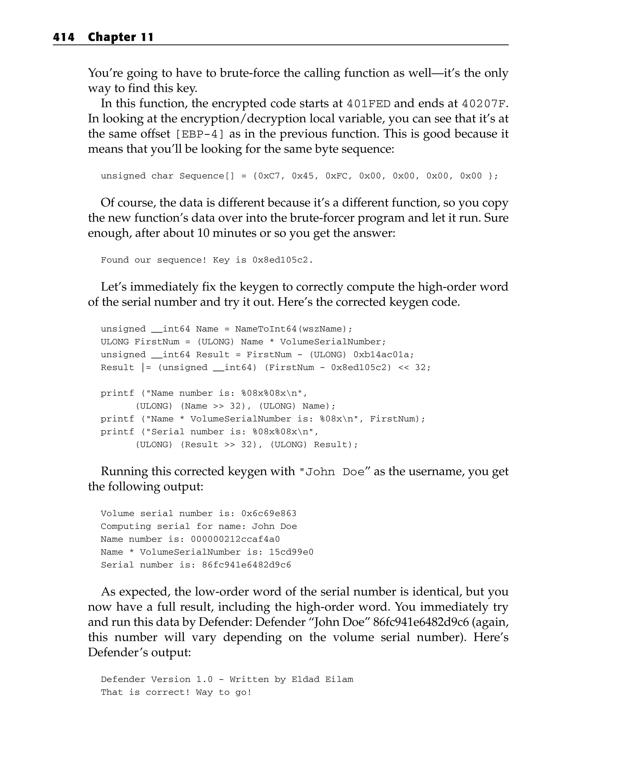 You’re going to have to brute-force the calling function as well—it’s the only
way to find this key.
In this function, the encrypted code starts at 401FED and ends at 40207F.
In looking at the encryption/decryption local variable, you can see that it’s at
the same offset [EBP-4] as in the previous function. This is good because it
means that you’ll be looking for the same byte sequence:
unsigned char Sequence[] = {0xC7, 0x45, 0xFC, 0x00, 0x00, 0x00, 0x00 };
Of course, the data is different because it’s a different function, so you copy
the new function’s data over into the brute-forcer program and let it run. Sure
enough, after about 10 minutes or so you get the answer:
Found our sequence! Key is 0x8ed105c2.
Let’s immediately fix the keygen to correctly compute the high-order word
of the serial number and try it out. Here’s the corrected keygen code.
unsigned __int64 Name = NameToInt64(wszName);
ULONG FirstNum = (ULONG) Name * VolumeSerialNumber;
unsigned __int64 Result = FirstNum - (ULONG) 0xb14ac01a;
Result |= (unsigned __int64) (FirstNum - 0x8ed105c2) << 32;
printf (“Name number is: %08x%08xn”,
(ULONG) (Name >> 32), (ULONG) Name);
printf (“Name * VolumeSerialNumber is: %08xn”, FirstNum);
printf (“Serial number is: %08x%08xn”,
(ULONG) (Result >> 32), (ULONG) Result);
Running this corrected keygen with “John Doe” as the username, you get
the following output:
Volume serial number is: 0x6c69e863
Computing serial for name: John Doe
Name number is: 000000212ccaf4a0
Name * VolumeSerialNumber is: 15cd99e0
Serial number is: 86fc941e6482d9c6
As expected, the low-order word of the serial number is identical, but you
now have a full result, including the high-order word. You immediately try
and run this data by Defender: Defender “John Doe” 86fc941e6482d9c6 (again,
this number will vary depending on the volume serial number). Here’s
Defender’s output:
Defender Version 1.0 - Written by Eldad Eilam
That is correct! Way to go!
414 Chapter 11
 