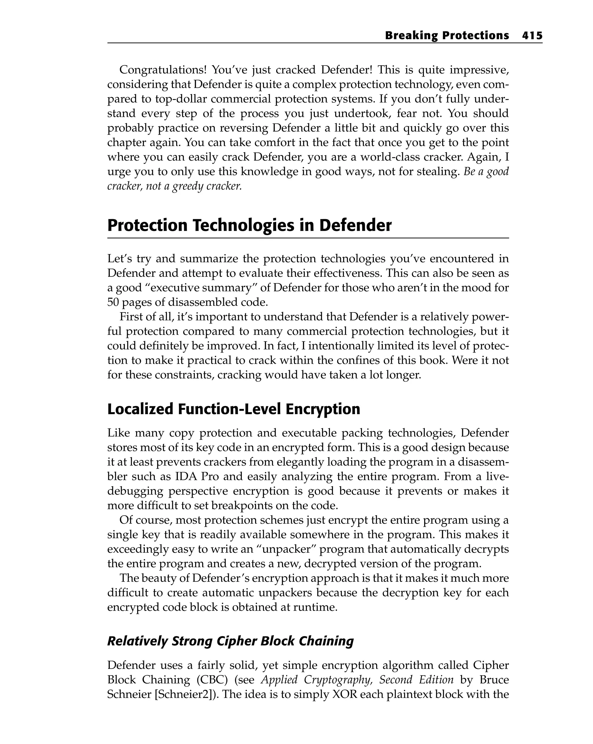 Congratulations! You’ve just cracked Defender! This is quite impressive,
considering that Defender is quite a complex protection technology, even com-
pared to top-dollar commercial protection systems. If you don’t fully under-
stand every step of the process you just undertook, fear not. You should
probably practice on reversing Defender a little bit and quickly go over this
chapter again. You can take comfort in the fact that once you get to the point
where you can easily crack Defender, you are a world-class cracker. Again, I
urge you to only use this knowledge in good ways, not for stealing. Be a good
cracker, not a greedy cracker.
Protection Technologies in Defender
Let’s try and summarize the protection technologies you’ve encountered in
Defender and attempt to evaluate their effectiveness. This can also be seen as
a good “executive summary” of Defender for those who aren’t in the mood for
50 pages of disassembled code.
First of all, it’s important to understand that Defender is a relatively power-
ful protection compared to many commercial protection technologies, but it
could definitely be improved. In fact, I intentionally limited its level of protec-
tion to make it practical to crack within the confines of this book. Were it not
for these constraints, cracking would have taken a lot longer.
Localized Function-Level Encryption
Like many copy protection and executable packing technologies, Defender
stores most of its key code in an encrypted form. This is a good design because
it at least prevents crackers from elegantly loading the program in a disassem-
bler such as IDA Pro and easily analyzing the entire program. From a live-
debugging perspective encryption is good because it prevents or makes it
more difficult to set breakpoints on the code.
Of course, most protection schemes just encrypt the entire program using a
single key that is readily available somewhere in the program. This makes it
exceedingly easy to write an “unpacker” program that automatically decrypts
the entire program and creates a new, decrypted version of the program.
The beauty of Defender’s encryption approach is that it makes it much more
difficult to create automatic unpackers because the decryption key for each
encrypted code block is obtained at runtime.
Relatively Strong Cipher Block Chaining
Defender uses a fairly solid, yet simple encryption algorithm called Cipher
Block Chaining (CBC) (see Applied Cryptography, Second Edition by Bruce
Schneier [Schneier2]). The idea is to simply XOR each plaintext block with the
Breaking Protections 415
 