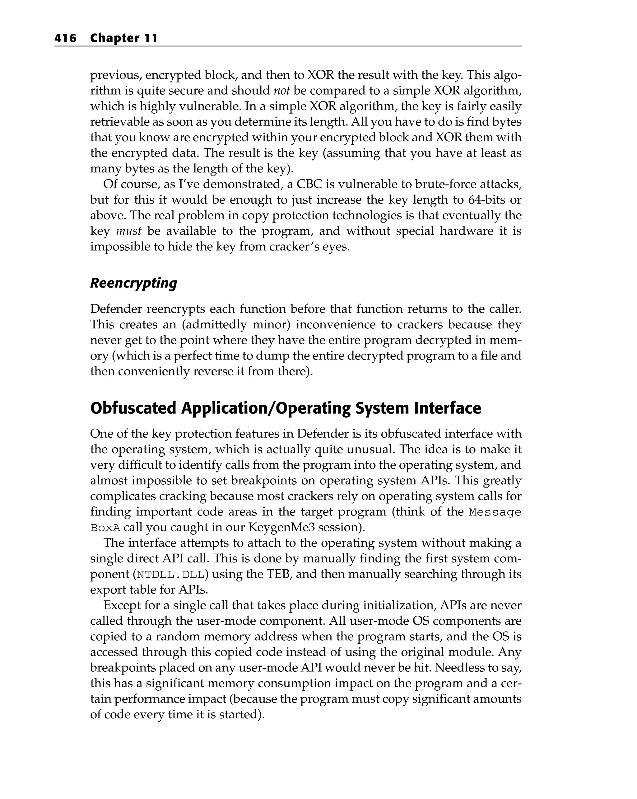 previous, encrypted block, and then to XOR the result with the key. This algo-
rithm is quite secure and should not be compared to a simple XOR algorithm,
which is highly vulnerable. In a simple XOR algorithm, the key is fairly easily
retrievable as soon as you determine its length. All you have to do is find bytes
that you know are encrypted within your encrypted block and XOR them with
the encrypted data. The result is the key (assuming that you have at least as
many bytes as the length of the key).
Of course, as I’ve demonstrated, a CBC is vulnerable to brute-force attacks,
but for this it would be enough to just increase the key length to 64-bits or
above. The real problem in copy protection technologies is that eventually the
key must be available to the program, and without special hardware it is
impossible to hide the key from cracker’s eyes.
Reencrypting
Defender reencrypts each function before that function returns to the caller.
This creates an (admittedly minor) inconvenience to crackers because they
never get to the point where they have the entire program decrypted in mem-
ory (which is a perfect time to dump the entire decrypted program to a file and
then conveniently reverse it from there).
Obfuscated Application/Operating System Interface
One of the key protection features in Defender is its obfuscated interface with
the operating system, which is actually quite unusual. The idea is to make it
very difficult to identify calls from the program into the operating system, and
almost impossible to set breakpoints on operating system APIs. This greatly
complicates cracking because most crackers rely on operating system calls for
finding important code areas in the target program (think of the Message
BoxA call you caught in our KeygenMe3 session).
The interface attempts to attach to the operating system without making a
single direct API call. This is done by manually finding the first system com-
ponent (NTDLL.DLL) using the TEB, and then manually searching through its
export table for APIs.
Except for a single call that takes place during initialization, APIs are never
called through the user-mode component. All user-mode OS components are
copied to a random memory address when the program starts, and the OS is
accessed through this copied code instead of using the original module. Any
breakpoints placed on any user-mode API would never be hit. Needless to say,
this has a significant memory consumption impact on the program and a cer-
tain performance impact (because the program must copy significant amounts
of code every time it is started).
416 Chapter 11
 