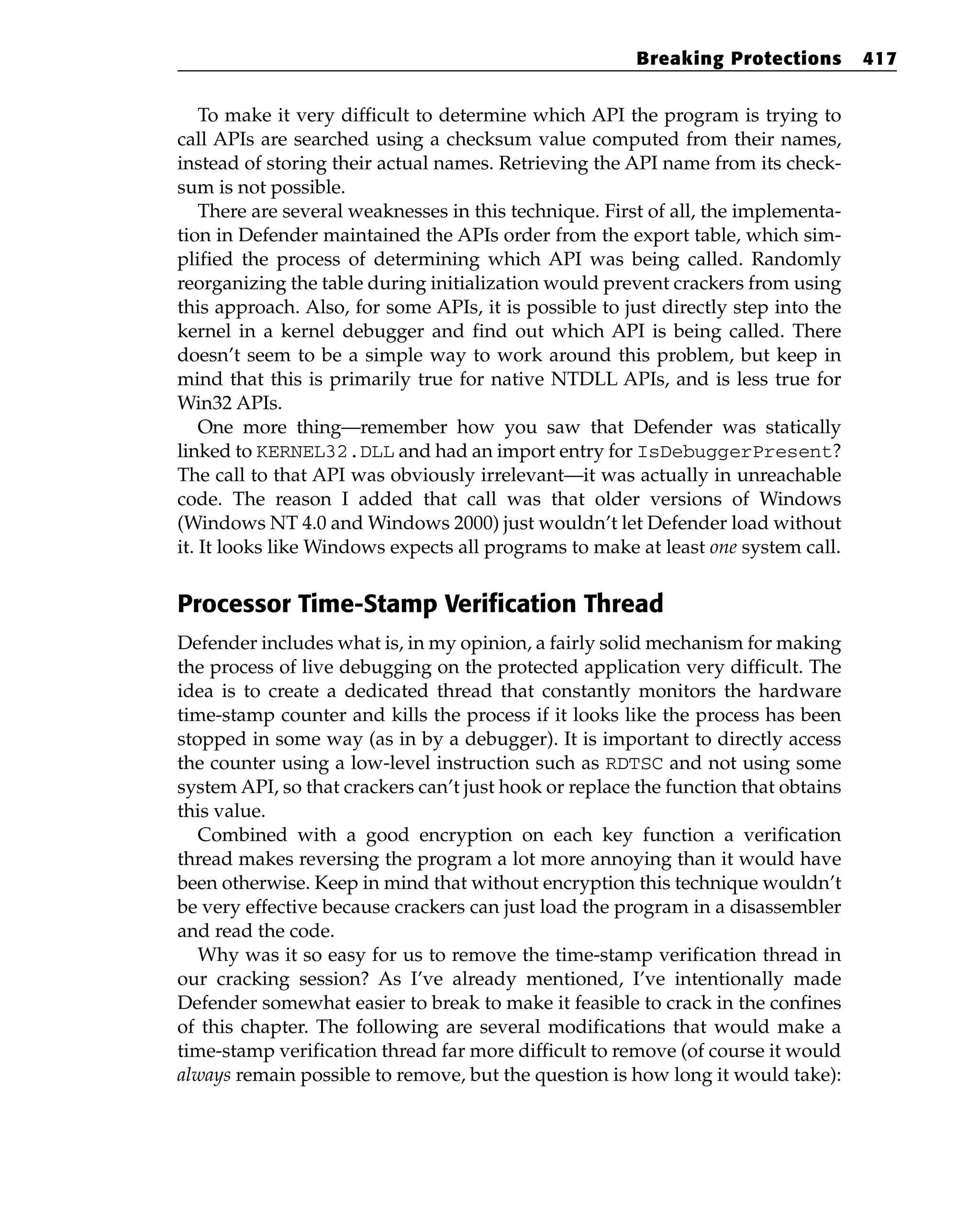 To make it very difficult to determine which API the program is trying to
call APIs are searched using a checksum value computed from their names,
instead of storing their actual names. Retrieving the API name from its check-
sum is not possible.
There are several weaknesses in this technique. First of all, the implementa-
tion in Defender maintained the APIs order from the export table, which sim-
plified the process of determining which API was being called. Randomly
reorganizing the table during initialization would prevent crackers from using
this approach. Also, for some APIs, it is possible to just directly step into the
kernel in a kernel debugger and find out which API is being called. There
doesn’t seem to be a simple way to work around this problem, but keep in
mind that this is primarily true for native NTDLL APIs, and is less true for
Win32 APIs.
One more thing—remember how you saw that Defender was statically
linked to KERNEL32.DLL and had an import entry for IsDebuggerPresent?
The call to that API was obviously irrelevant—it was actually in unreachable
code. The reason I added that call was that older versions of Windows
(Windows NT 4.0 and Windows 2000) just wouldn’t let Defender load without
it. It looks like Windows expects all programs to make at least one system call.
Processor Time-Stamp Verification Thread
Defender includes what is, in my opinion, a fairly solid mechanism for making
the process of live debugging on the protected application very difficult. The
idea is to create a dedicated thread that constantly monitors the hardware
time-stamp counter and kills the process if it looks like the process has been
stopped in some way (as in by a debugger). It is important to directly access
the counter using a low-level instruction such as RDTSC and not using some
system API, so that crackers can’t just hook or replace the function that obtains
this value.
Combined with a good encryption on each key function a verification
thread makes reversing the program a lot more annoying than it would have
been otherwise. Keep in mind that without encryption this technique wouldn’t
be very effective because crackers can just load the program in a disassembler
and read the code.
Why was it so easy for us to remove the time-stamp verification thread in
our cracking session? As I’ve already mentioned, I’ve intentionally made
Defender somewhat easier to break to make it feasible to crack in the confines
of this chapter. The following are several modifications that would make a
time-stamp verification thread far more difficult to remove (of course it would
always remain possible to remove, but the question is how long it would take):
Breaking Protections 417
 