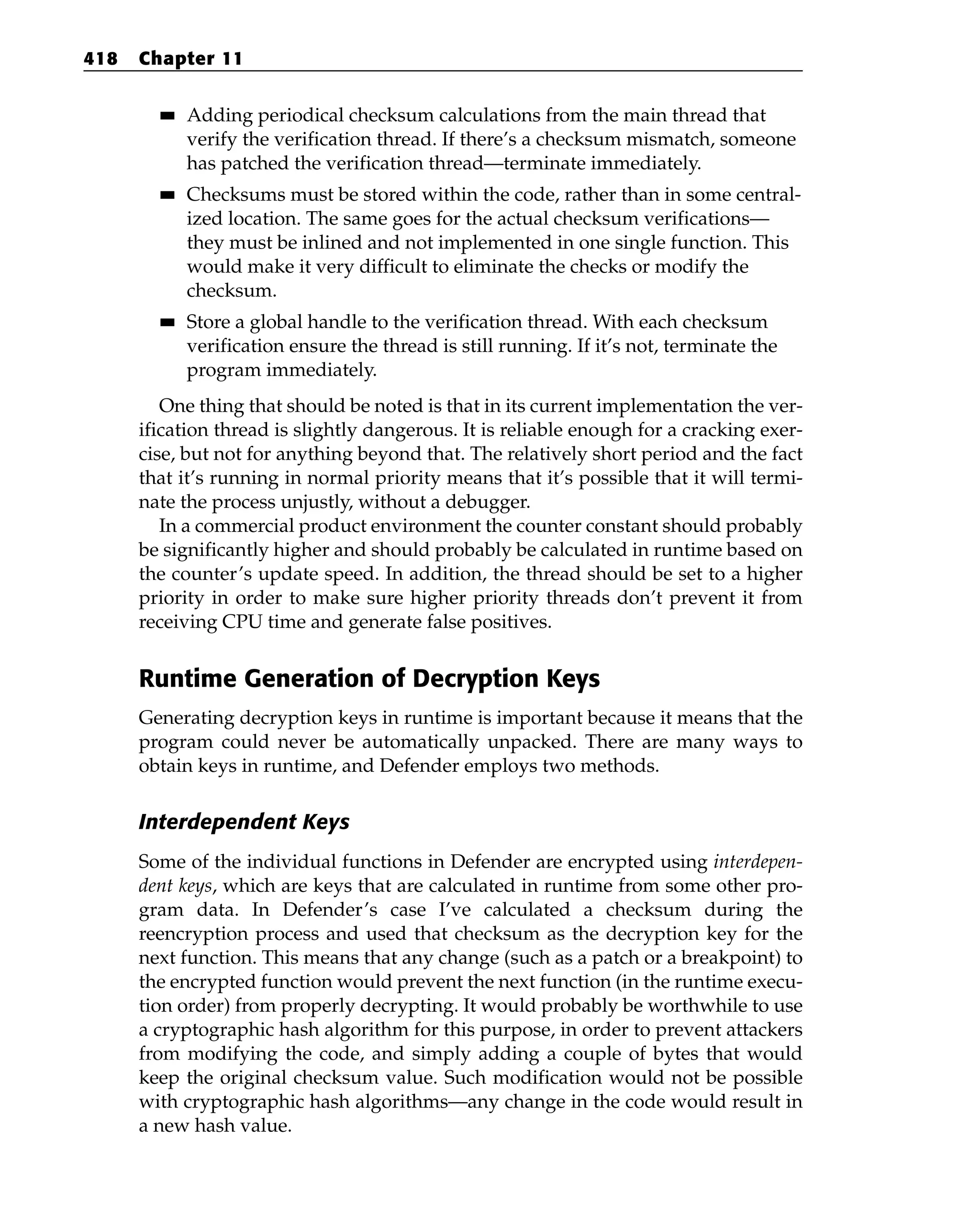 ■
■ Adding periodical checksum calculations from the main thread that
verify the verification thread. If there’s a checksum mismatch, someone
has patched the verification thread—terminate immediately.
■
■ Checksums must be stored within the code, rather than in some central-
ized location. The same goes for the actual checksum verifications—
they must be inlined and not implemented in one single function. This
would make it very difficult to eliminate the checks or modify the
checksum.
■
■ Store a global handle to the verification thread. With each checksum
verification ensure the thread is still running. If it’s not, terminate the
program immediately.
One thing that should be noted is that in its current implementation the ver-
ification thread is slightly dangerous. It is reliable enough for a cracking exer-
cise, but not for anything beyond that. The relatively short period and the fact
that it’s running in normal priority means that it’s possible that it will termi-
nate the process unjustly, without a debugger.
In a commercial product environment the counter constant should probably
be significantly higher and should probably be calculated in runtime based on
the counter’s update speed. In addition, the thread should be set to a higher
priority in order to make sure higher priority threads don’t prevent it from
receiving CPU time and generate false positives.
Runtime Generation of Decryption Keys
Generating decryption keys in runtime is important because it means that the
program could never be automatically unpacked. There are many ways to
obtain keys in runtime, and Defender employs two methods.
Interdependent Keys
Some of the individual functions in Defender are encrypted using interdepen-
dent keys, which are keys that are calculated in runtime from some other pro-
gram data. In Defender’s case I’ve calculated a checksum during the
reencryption process and used that checksum as the decryption key for the
next function. This means that any change (such as a patch or a breakpoint) to
the encrypted function would prevent the next function (in the runtime execu-
tion order) from properly decrypting. It would probably be worthwhile to use
a cryptographic hash algorithm for this purpose, in order to prevent attackers
from modifying the code, and simply adding a couple of bytes that would
keep the original checksum value. Such modification would not be possible
with cryptographic hash algorithms—any change in the code would result in
a new hash value.
418 Chapter 11
 