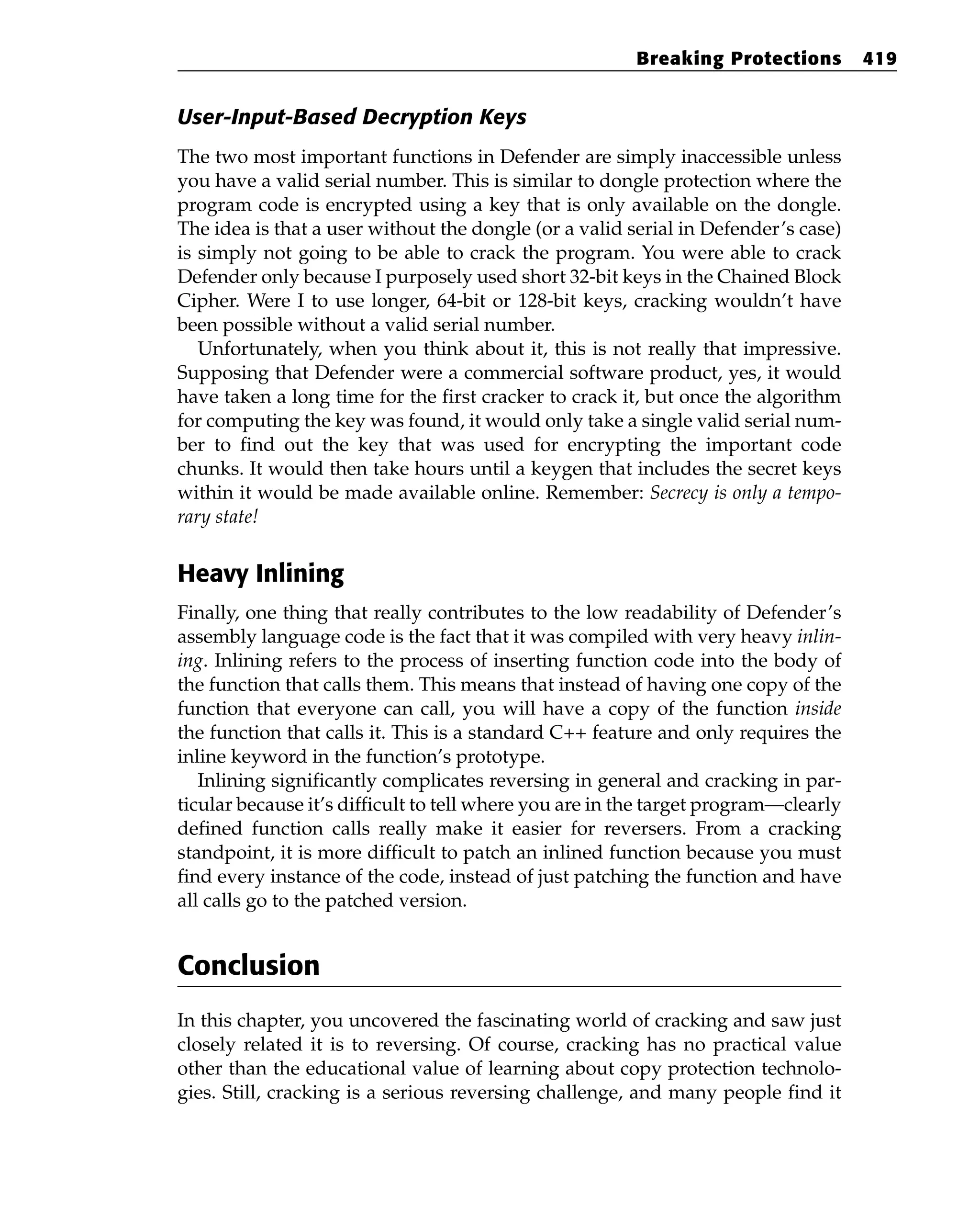 User-Input-Based Decryption Keys
The two most important functions in Defender are simply inaccessible unless
you have a valid serial number. This is similar to dongle protection where the
program code is encrypted using a key that is only available on the dongle.
The idea is that a user without the dongle (or a valid serial in Defender’s case)
is simply not going to be able to crack the program. You were able to crack
Defender only because I purposely used short 32-bit keys in the Chained Block
Cipher. Were I to use longer, 64-bit or 128-bit keys, cracking wouldn’t have
been possible without a valid serial number.
Unfortunately, when you think about it, this is not really that impressive.
Supposing that Defender were a commercial software product, yes, it would
have taken a long time for the first cracker to crack it, but once the algorithm
for computing the key was found, it would only take a single valid serial num-
ber to find out the key that was used for encrypting the important code
chunks. It would then take hours until a keygen that includes the secret keys
within it would be made available online. Remember: Secrecy is only a tempo-
rary state!
Heavy Inlining
Finally, one thing that really contributes to the low readability of Defender’s
assembly language code is the fact that it was compiled with very heavy inlin-
ing. Inlining refers to the process of inserting function code into the body of
the function that calls them. This means that instead of having one copy of the
function that everyone can call, you will have a copy of the function inside
the function that calls it. This is a standard C++ feature and only requires the
inline keyword in the function’s prototype.
Inlining significantly complicates reversing in general and cracking in par-
ticular because it’s difficult to tell where you are in the target program—clearly
defined function calls really make it easier for reversers. From a cracking
standpoint, it is more difficult to patch an inlined function because you must
find every instance of the code, instead of just patching the function and have
all calls go to the patched version.
Conclusion
In this chapter, you uncovered the fascinating world of cracking and saw just
closely related it is to reversing. Of course, cracking has no practical value
other than the educational value of learning about copy protection technolo-
gies. Still, cracking is a serious reversing challenge, and many people find it
Breaking Protections 419
 