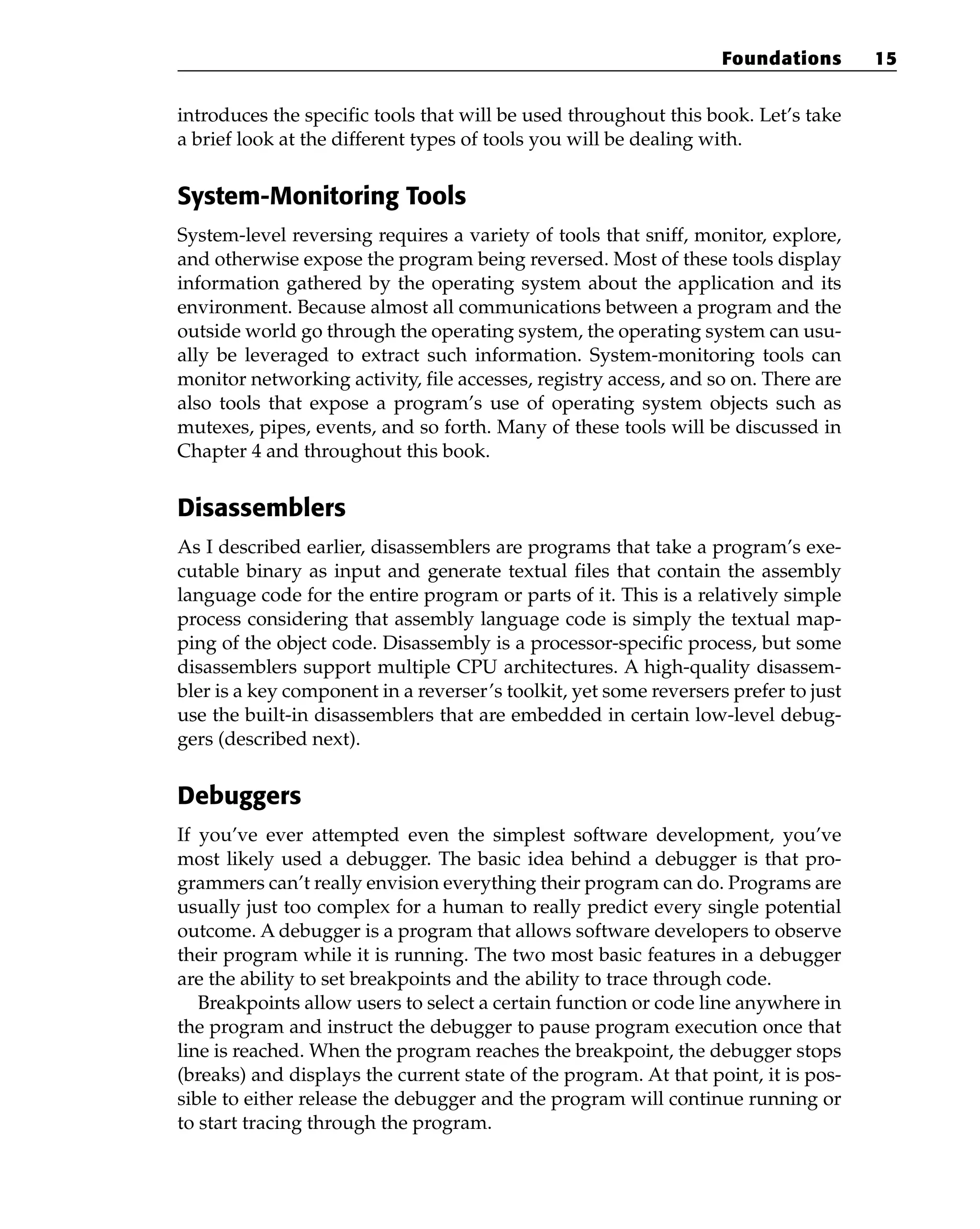 introduces the specific tools that will be used throughout this book. Let’s take
a brief look at the different types of tools you will be dealing with.
System-Monitoring Tools
System-level reversing requires a variety of tools that sniff, monitor, explore,
and otherwise expose the program being reversed. Most of these tools display
information gathered by the operating system about the application and its
environment. Because almost all communications between a program and the
outside world go through the operating system, the operating system can usu-
ally be leveraged to extract such information. System-monitoring tools can
monitor networking activity, file accesses, registry access, and so on. There are
also tools that expose a program’s use of operating system objects such as
mutexes, pipes, events, and so forth. Many of these tools will be discussed in
Chapter 4 and throughout this book.
Disassemblers
As I described earlier, disassemblers are programs that take a program’s exe-
cutable binary as input and generate textual files that contain the assembly
language code for the entire program or parts of it. This is a relatively simple
process considering that assembly language code is simply the textual map-
ping of the object code. Disassembly is a processor-specific process, but some
disassemblers support multiple CPU architectures. A high-quality disassem-
bler is a key component in a reverser’s toolkit, yet some reversers prefer to just
use the built-in disassemblers that are embedded in certain low-level debug-
gers (described next).
Debuggers
If you’ve ever attempted even the simplest software development, you’ve
most likely used a debugger. The basic idea behind a debugger is that pro-
grammers can’t really envision everything their program can do. Programs are
usually just too complex for a human to really predict every single potential
outcome. A debugger is a program that allows software developers to observe
their program while it is running. The two most basic features in a debugger
are the ability to set breakpoints and the ability to trace through code.
Breakpoints allow users to select a certain function or code line anywhere in
the program and instruct the debugger to pause program execution once that
line is reached. When the program reaches the breakpoint, the debugger stops
(breaks) and displays the current state of the program. At that point, it is pos-
sible to either release the debugger and the program will continue running or
to start tracing through the program.
Foundations 15
 