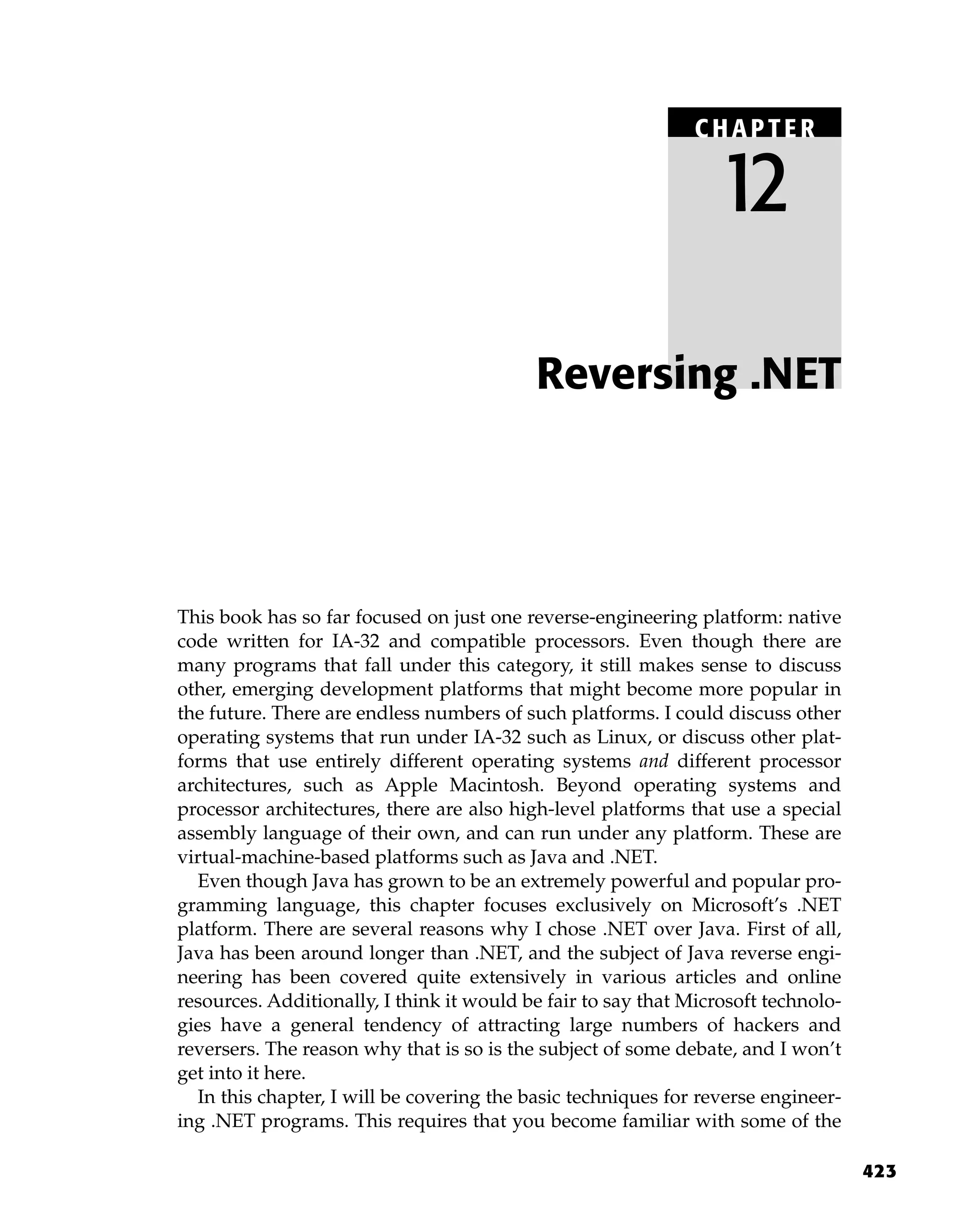 423
This book has so far focused on just one reverse-engineering platform: native
code written for IA-32 and compatible processors. Even though there are
many programs that fall under this category, it still makes sense to discuss
other, emerging development platforms that might become more popular in
the future. There are endless numbers of such platforms. I could discuss other
operating systems that run under IA-32 such as Linux, or discuss other plat-
forms that use entirely different operating systems and different processor
architectures, such as Apple Macintosh. Beyond operating systems and
processor architectures, there are also high-level platforms that use a special
assembly language of their own, and can run under any platform. These are
virtual-machine-based platforms such as Java and .NET.
Even though Java has grown to be an extremely powerful and popular pro-
gramming language, this chapter focuses exclusively on Microsoft’s .NET
platform. There are several reasons why I chose .NET over Java. First of all,
Java has been around longer than .NET, and the subject of Java reverse engi-
neering has been covered quite extensively in various articles and online
resources. Additionally, I think it would be fair to say that Microsoft technolo-
gies have a general tendency of attracting large numbers of hackers and
reversers. The reason why that is so is the subject of some debate, and I won’t
get into it here.
In this chapter, I will be covering the basic techniques for reverse engineer-
ing .NET programs. This requires that you become familiar with some of the
Reversing .NET
C HAPTE R
12
 