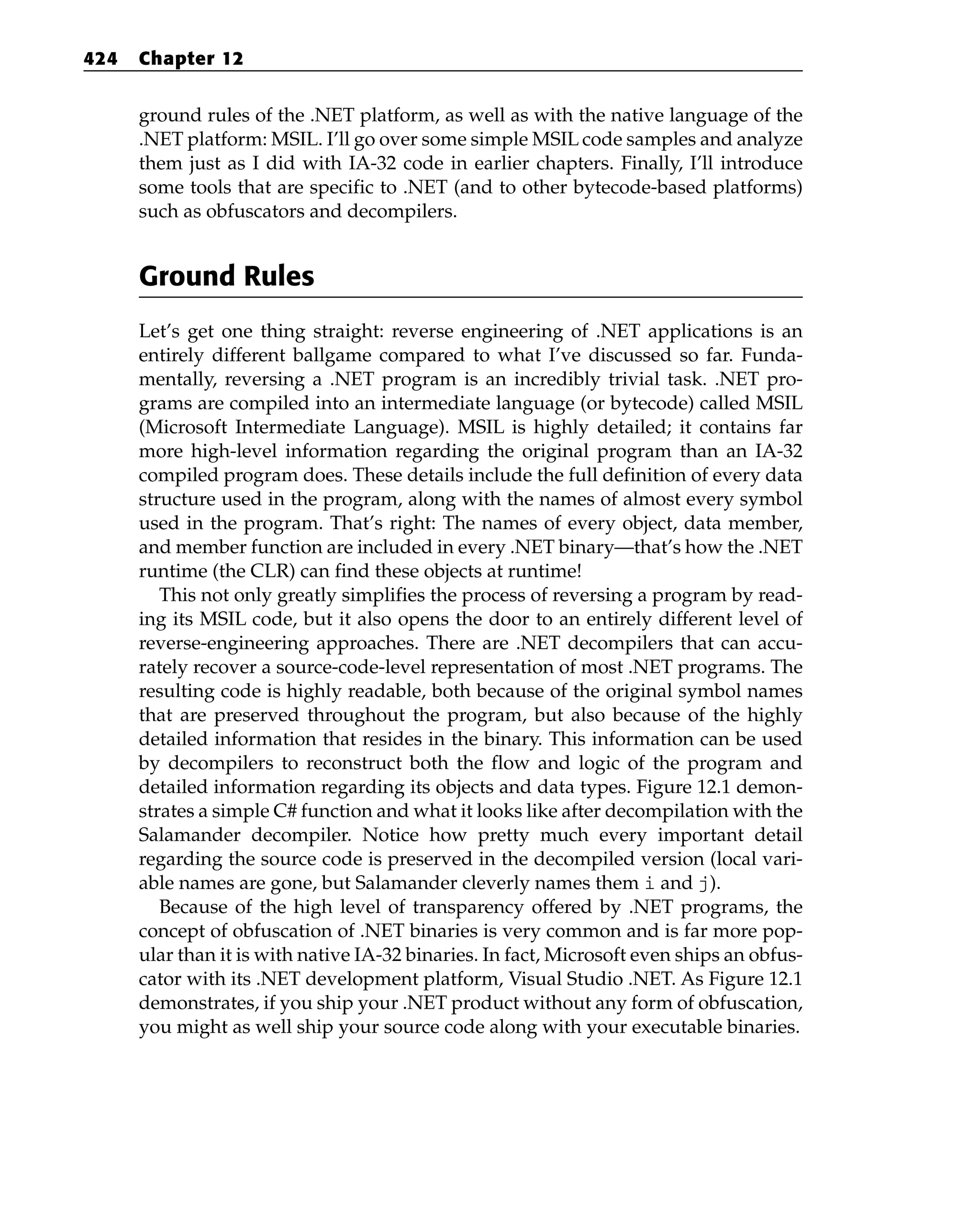 ground rules of the .NET platform, as well as with the native language of the
.NET platform: MSIL. I’ll go over some simple MSIL code samples and analyze
them just as I did with IA-32 code in earlier chapters. Finally, I’ll introduce
some tools that are specific to .NET (and to other bytecode-based platforms)
such as obfuscators and decompilers.
Ground Rules
Let’s get one thing straight: reverse engineering of .NET applications is an
entirely different ballgame compared to what I’ve discussed so far. Funda-
mentally, reversing a .NET program is an incredibly trivial task. .NET pro-
grams are compiled into an intermediate language (or bytecode) called MSIL
(Microsoft Intermediate Language). MSIL is highly detailed; it contains far
more high-level information regarding the original program than an IA-32
compiled program does. These details include the full definition of every data
structure used in the program, along with the names of almost every symbol
used in the program. That’s right: The names of every object, data member,
and member function are included in every .NET binary—that’s how the .NET
runtime (the CLR) can find these objects at runtime!
This not only greatly simplifies the process of reversing a program by read-
ing its MSIL code, but it also opens the door to an entirely different level of
reverse-engineering approaches. There are .NET decompilers that can accu-
rately recover a source-code-level representation of most .NET programs. The
resulting code is highly readable, both because of the original symbol names
that are preserved throughout the program, but also because of the highly
detailed information that resides in the binary. This information can be used
by decompilers to reconstruct both the flow and logic of the program and
detailed information regarding its objects and data types. Figure 12.1 demon-
strates a simple C# function and what it looks like after decompilation with the
Salamander decompiler. Notice how pretty much every important detail
regarding the source code is preserved in the decompiled version (local vari-
able names are gone, but Salamander cleverly names them i and j).
Because of the high level of transparency offered by .NET programs, the
concept of obfuscation of .NET binaries is very common and is far more pop-
ular than it is with native IA-32 binaries. In fact, Microsoft even ships an obfus-
cator with its .NET development platform, Visual Studio .NET. As Figure 12.1
demonstrates, if you ship your .NET product without any form of obfuscation,
you might as well ship your source code along with your executable binaries.
424 Chapter 12
 