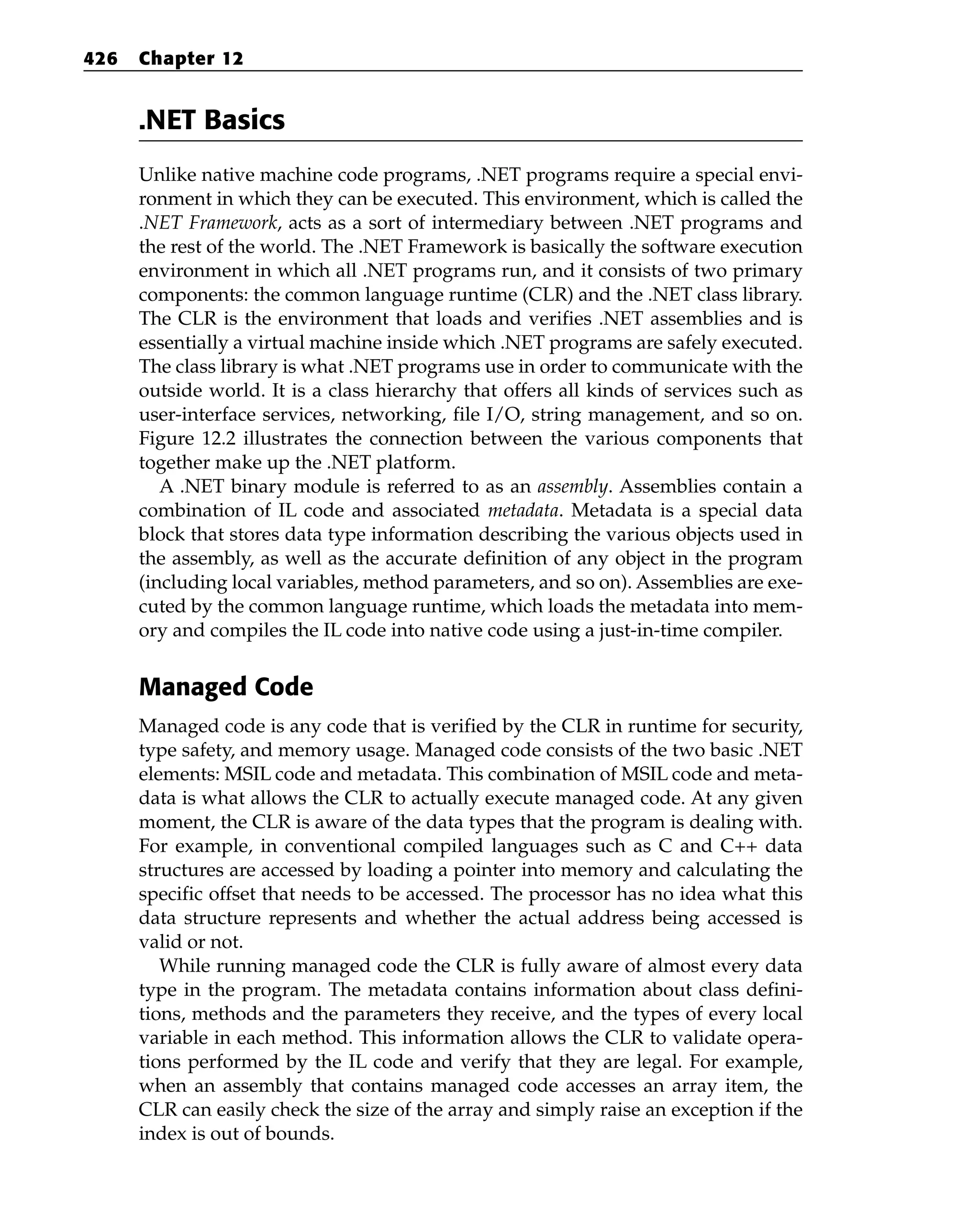 .NET Basics
Unlike native machine code programs, .NET programs require a special envi-
ronment in which they can be executed. This environment, which is called the
.NET Framework, acts as a sort of intermediary between .NET programs and
the rest of the world. The .NET Framework is basically the software execution
environment in which all .NET programs run, and it consists of two primary
components: the common language runtime (CLR) and the .NET class library.
The CLR is the environment that loads and verifies .NET assemblies and is
essentially a virtual machine inside which .NET programs are safely executed.
The class library is what .NET programs use in order to communicate with the
outside world. It is a class hierarchy that offers all kinds of services such as
user-interface services, networking, file I/O, string management, and so on.
Figure 12.2 illustrates the connection between the various components that
together make up the .NET platform.
A .NET binary module is referred to as an assembly. Assemblies contain a
combination of IL code and associated metadata. Metadata is a special data
block that stores data type information describing the various objects used in
the assembly, as well as the accurate definition of any object in the program
(including local variables, method parameters, and so on). Assemblies are exe-
cuted by the common language runtime, which loads the metadata into mem-
ory and compiles the IL code into native code using a just-in-time compiler.
Managed Code
Managed code is any code that is verified by the CLR in runtime for security,
type safety, and memory usage. Managed code consists of the two basic .NET
elements: MSIL code and metadata. This combination of MSIL code and meta-
data is what allows the CLR to actually execute managed code. At any given
moment, the CLR is aware of the data types that the program is dealing with.
For example, in conventional compiled languages such as C and C++ data
structures are accessed by loading a pointer into memory and calculating the
specific offset that needs to be accessed. The processor has no idea what this
data structure represents and whether the actual address being accessed is
valid or not.
While running managed code the CLR is fully aware of almost every data
type in the program. The metadata contains information about class defini-
tions, methods and the parameters they receive, and the types of every local
variable in each method. This information allows the CLR to validate opera-
tions performed by the IL code and verify that they are legal. For example,
when an assembly that contains managed code accesses an array item, the
CLR can easily check the size of the array and simply raise an exception if the
index is out of bounds.
426 Chapter 12
 