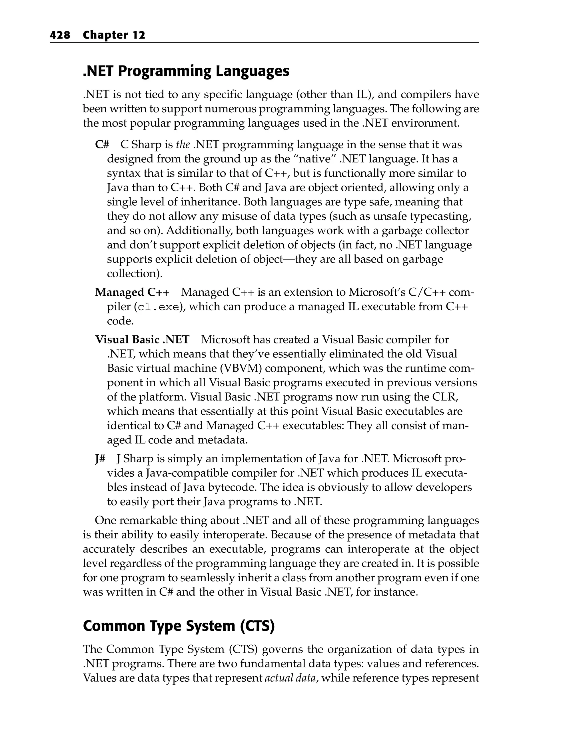 .NET Programming Languages
.NET is not tied to any specific language (other than IL), and compilers have
been written to support numerous programming languages. The following are
the most popular programming languages used in the .NET environment.
C# C Sharp is the .NET programming language in the sense that it was
designed from the ground up as the “native” .NET language. It has a
syntax that is similar to that of C++, but is functionally more similar to
Java than to C++. Both C# and Java are object oriented, allowing only a
single level of inheritance. Both languages are type safe, meaning that
they do not allow any misuse of data types (such as unsafe typecasting,
and so on). Additionally, both languages work with a garbage collector
and don’t support explicit deletion of objects (in fact, no .NET language
supports explicit deletion of object—they are all based on garbage
collection).
Managed C++ Managed C++ is an extension to Microsoft’s C/C++ com-
piler (cl.exe), which can produce a managed IL executable from C++
code.
Visual Basic .NET Microsoft has created a Visual Basic compiler for
.NET, which means that they’ve essentially eliminated the old Visual
Basic virtual machine (VBVM) component, which was the runtime com-
ponent in which all Visual Basic programs executed in previous versions
of the platform. Visual Basic .NET programs now run using the CLR,
which means that essentially at this point Visual Basic executables are
identical to C# and Managed C++ executables: They all consist of man-
aged IL code and metadata.
J# J Sharp is simply an implementation of Java for .NET. Microsoft pro-
vides a Java-compatible compiler for .NET which produces IL executa-
bles instead of Java bytecode. The idea is obviously to allow developers
to easily port their Java programs to .NET.
One remarkable thing about .NET and all of these programming languages
is their ability to easily interoperate. Because of the presence of metadata that
accurately describes an executable, programs can interoperate at the object
level regardless of the programming language they are created in. It is possible
for one program to seamlessly inherit a class from another program even if one
was written in C# and the other in Visual Basic .NET, for instance.
Common Type System (CTS)
The Common Type System (CTS) governs the organization of data types in
.NET programs. There are two fundamental data types: values and references.
Values are data types that represent actual data, while reference types represent
428 Chapter 12
 