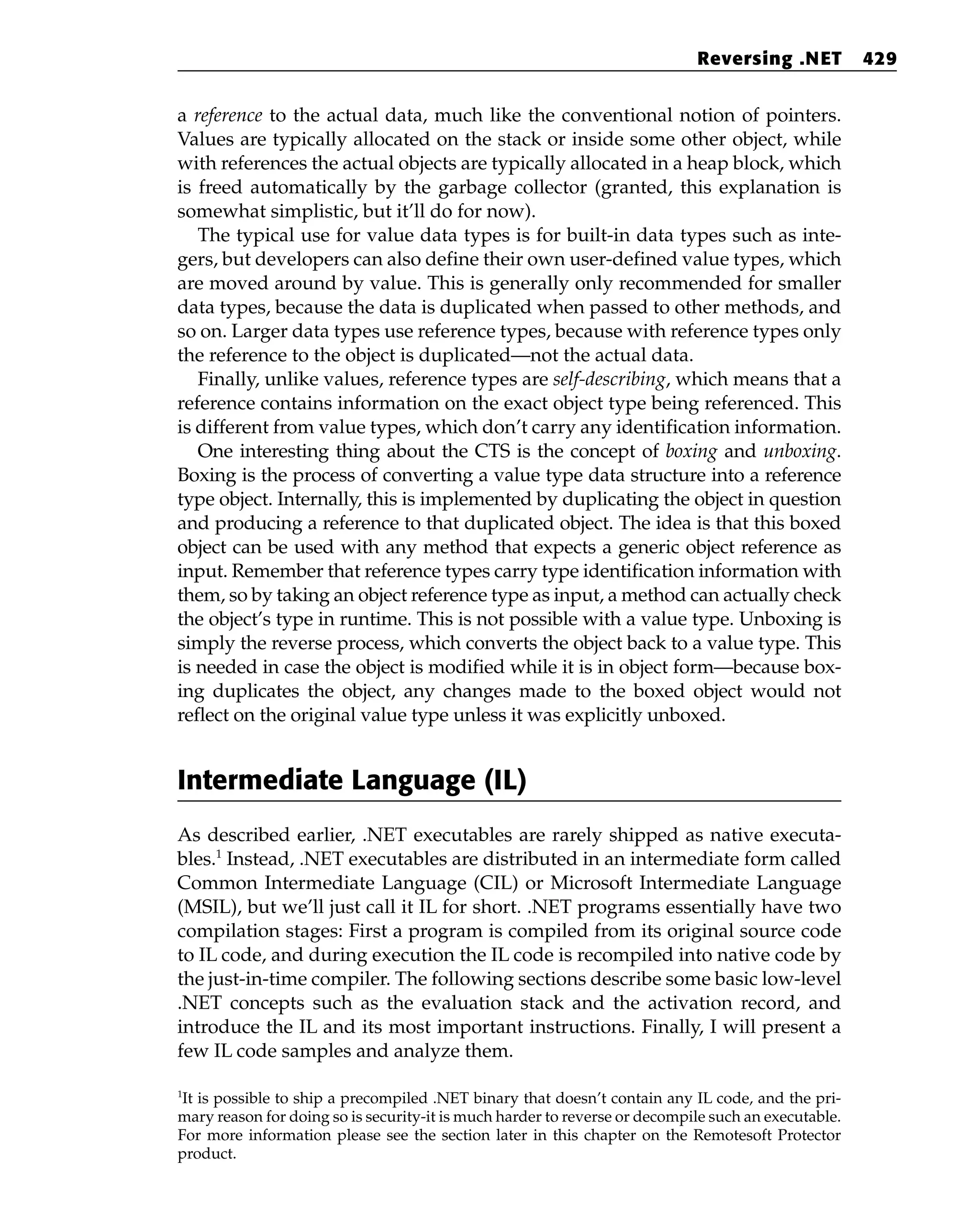 a reference to the actual data, much like the conventional notion of pointers.
Values are typically allocated on the stack or inside some other object, while
with references the actual objects are typically allocated in a heap block, which
is freed automatically by the garbage collector (granted, this explanation is
somewhat simplistic, but it’ll do for now).
The typical use for value data types is for built-in data types such as inte-
gers, but developers can also define their own user-defined value types, which
are moved around by value. This is generally only recommended for smaller
data types, because the data is duplicated when passed to other methods, and
so on. Larger data types use reference types, because with reference types only
the reference to the object is duplicated—not the actual data.
Finally, unlike values, reference types are self-describing, which means that a
reference contains information on the exact object type being referenced. This
is different from value types, which don’t carry any identification information.
One interesting thing about the CTS is the concept of boxing and unboxing.
Boxing is the process of converting a value type data structure into a reference
type object. Internally, this is implemented by duplicating the object in question
and producing a reference to that duplicated object. The idea is that this boxed
object can be used with any method that expects a generic object reference as
input. Remember that reference types carry type identification information with
them, so by taking an object reference type as input, a method can actually check
the object’s type in runtime. This is not possible with a value type. Unboxing is
simply the reverse process, which converts the object back to a value type. This
is needed in case the object is modified while it is in object form—because box-
ing duplicates the object, any changes made to the boxed object would not
reflect on the original value type unless it was explicitly unboxed.
Intermediate Language (IL)
As described earlier, .NET executables are rarely shipped as native executa-
bles.1
Instead, .NET executables are distributed in an intermediate form called
Common Intermediate Language (CIL) or Microsoft Intermediate Language
(MSIL), but we’ll just call it IL for short. .NET programs essentially have two
compilation stages: First a program is compiled from its original source code
to IL code, and during execution the IL code is recompiled into native code by
the just-in-time compiler. The following sections describe some basic low-level
.NET concepts such as the evaluation stack and the activation record, and
introduce the IL and its most important instructions. Finally, I will present a
few IL code samples and analyze them.
Reversing .NET 429
1
It is possible to ship a precompiled .NET binary that doesn’t contain any IL code, and the pri-
mary reason for doing so is security-it is much harder to reverse or decompile such an executable.
For more information please see the section later in this chapter on the Remotesoft Protector
product.
 